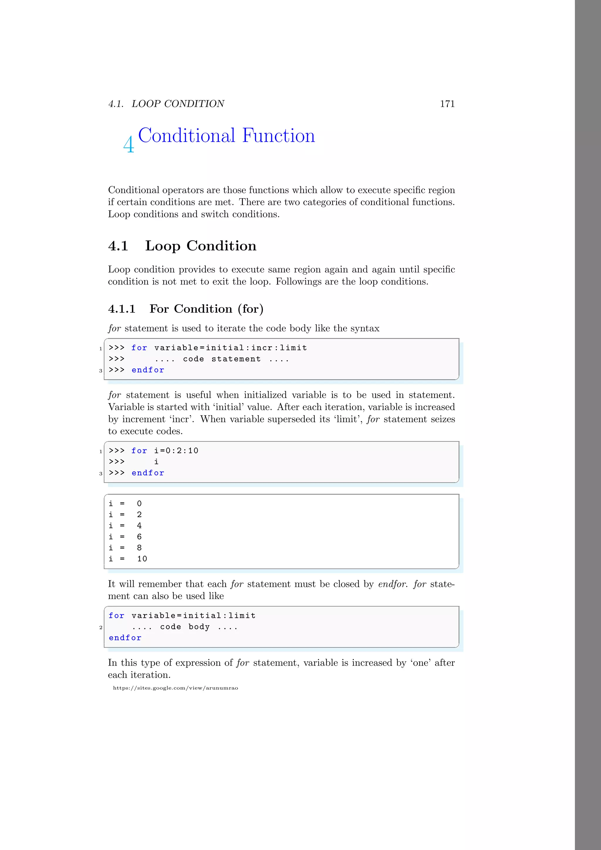 4.1. LOOP CONDITION 171
https://sites.google.com/view/arunumrao
4Conditional Function
Conditional operators are those functions which allow to execute specific region
if certain conditions are met. There are two categories of conditional functions.
Loop conditions and switch conditions.
4.1 Loop Condition
Loop condition provides to execute same region again and again until specific
condition is not met to exit the loop. Followings are the loop conditions.
4.1.1 For Condition (for)
for statement is used to iterate the code body like the syntax
✞
1 >>> for variable =initial:incr :limit
>>> .... code statement ....
3 >>> endfor
✌
✆
for statement is useful when initialized variable is to be used in statement.
Variable is started with ‘initial’ value. After each iteration, variable is increased
by increment ‘incr’. When variable superseded its ‘limit’, for statement seizes
to execute codes.
✞
1 >>> for i=0:2:10
>>> i
3 >>> endfor
✌
✆
✞
i = 0
i = 2
i = 4
i = 6
i = 8
i = 10
✌
✆
It will remember that each for statement must be closed by endfor. for state-
ment can also be used like
✞
for variable = initial:limit
2 .... code body ....
endfor
✌
✆
In this type of expression of for statement, variable is increased by ‘one’ after
each iteration.
 