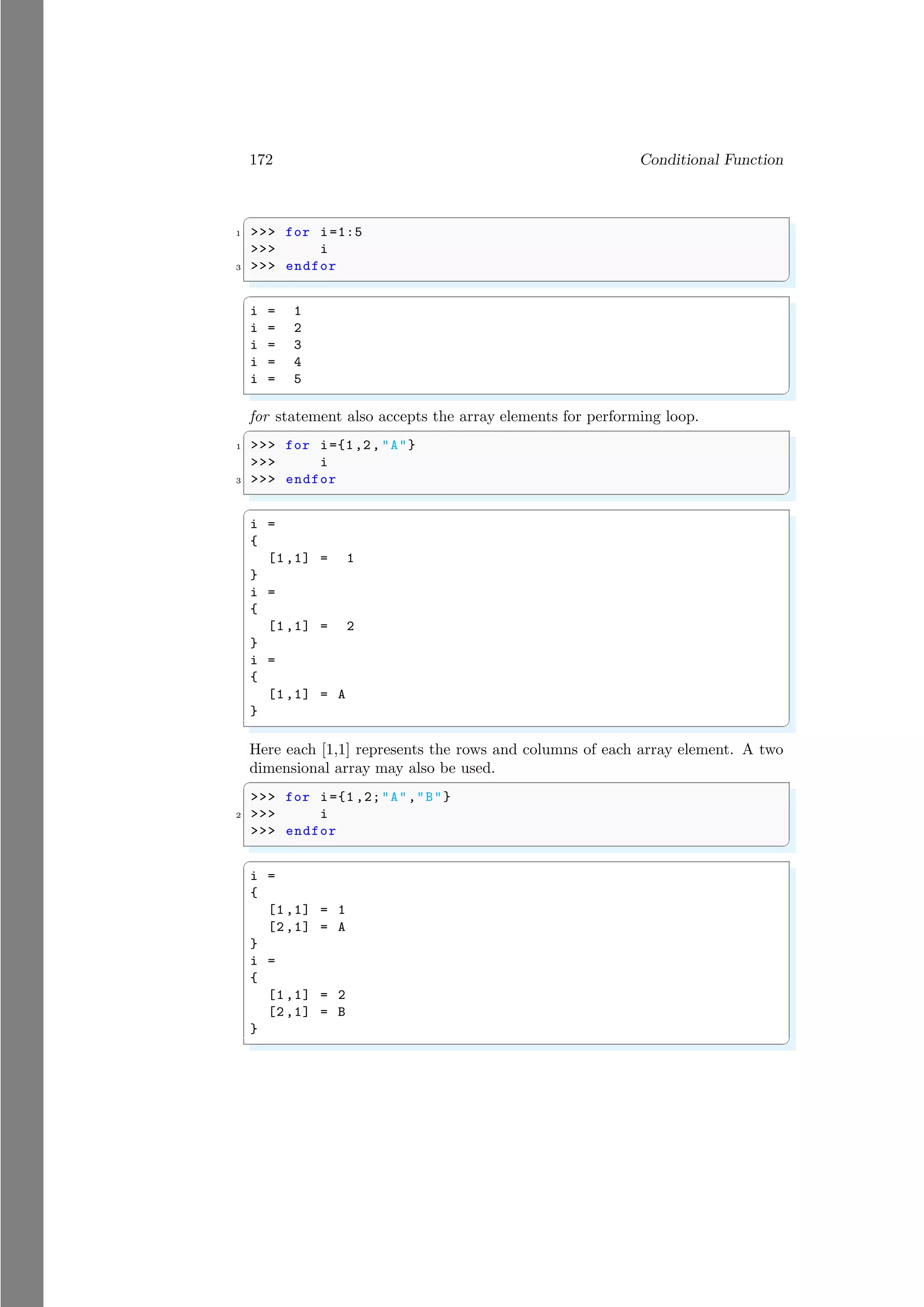 172 Conditional Function
✞
1 >>> for i=1:5
>>> i
3 >>> endfor
✌
✆
✞
i = 1
i = 2
i = 3
i = 4
i = 5
✌
✆
for statement also accepts the array elements for performing loop.
✞
1 >>> for i={1,2, "A"}
>>> i
3 >>> endfor
✌
✆
✞
i =
{
[1,1] = 1
}
i =
{
[1,1] = 2
}
i =
{
[1,1] = A
}
✌
✆
Here each [1,1] represents the rows and columns of each array element. A two
dimensional array may also be used.
✞
>>> for i={1 ,2;"A","B"}
2 >>> i
>>> endfor
✌
✆
✞
i =
{
[1,1] = 1
[2,1] = A
}
i =
{
[1,1] = 2
[2,1] = B
}
✌
✆
 