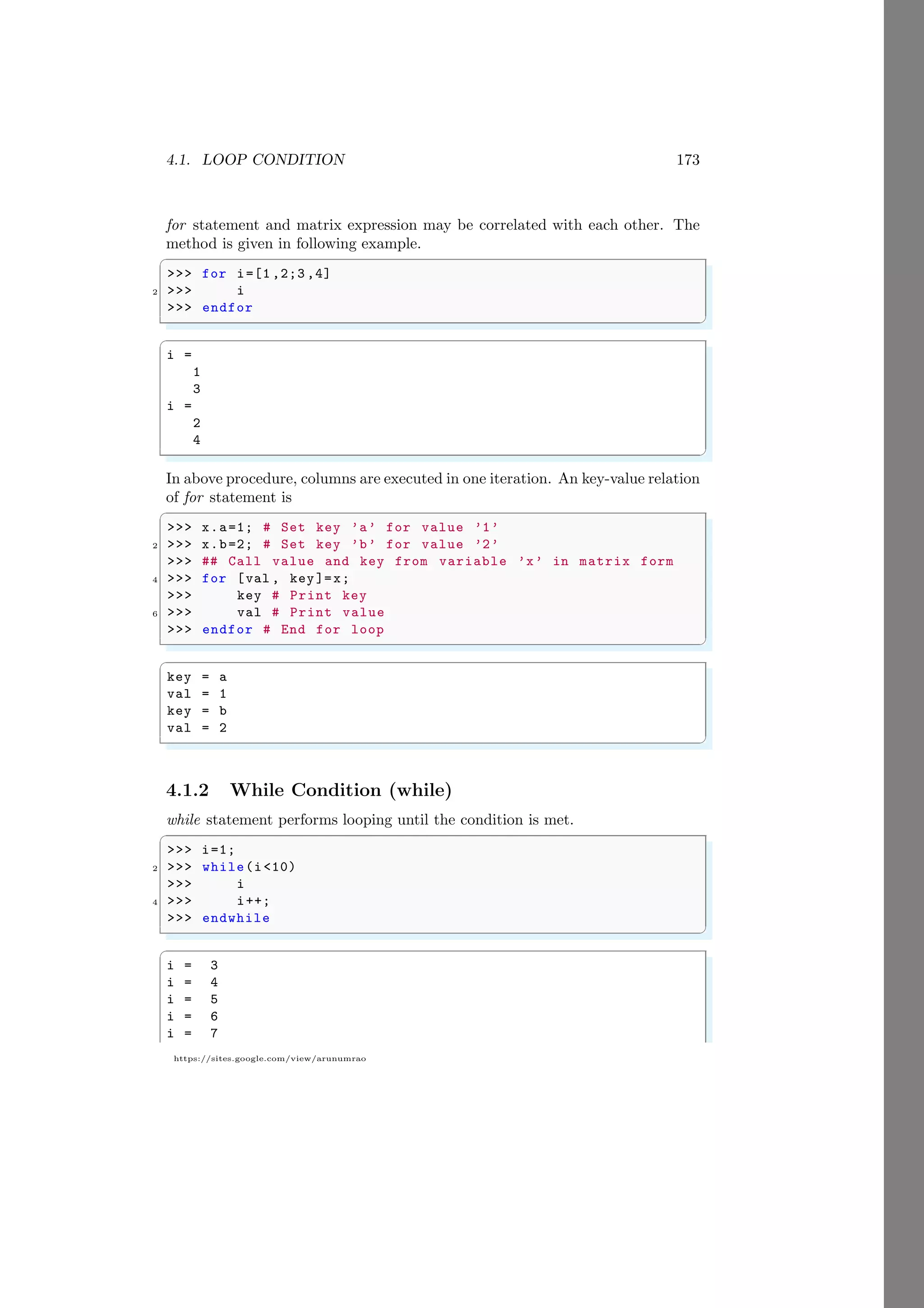 4.1. LOOP CONDITION 173
https://sites.google.com/view/arunumrao
for statement and matrix expression may be correlated with each other. The
method is given in following example.
✞
>>> for i=[1 ,2;3 ,4]
2 >>> i
>>> endfor
✌
✆
✞
i =
1
3
i =
2
4
✌
✆
In above procedure, columns are executed in one iteration. An key-value relation
of for statement is
✞
>>> x.a=1; # Set key ’a’ for value ’1’
2 >>> x.b=2; # Set key ’b’ for value ’2’
>>> ## Call value and key from variable ’x’ in matrix form
4 >>> for [val , key]=x;
>>> key # Print key
6 >>> val # Print value
>>> endfor # End for loop
✌
✆
✞
key = a
val = 1
key = b
val = 2
✌
✆
4.1.2 While Condition (while)
while statement performs looping until the condition is met.
✞
>>> i=1;
2 >>> while(i<10)
>>> i
4 >>> i++;
>>> endwhile
✌
✆
✞
i = 3
i = 4
i = 5
i = 6
i = 7
 