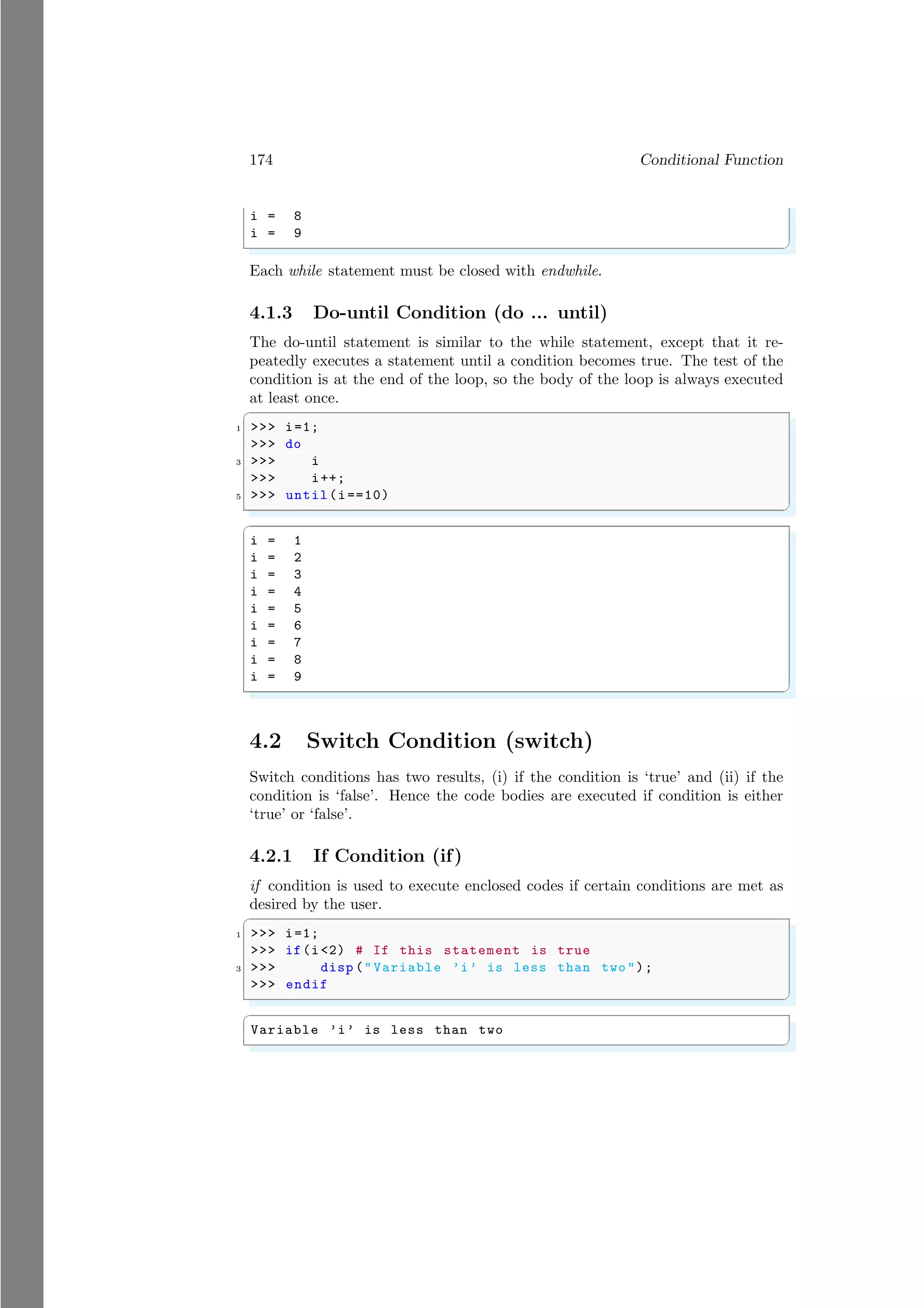 174 Conditional Function
i = 8
i = 9
✌
✆
Each while statement must be closed with endwhile.
4.1.3 Do-until Condition (do ... until)
The do-until statement is similar to the while statement, except that it re-
peatedly executes a statement until a condition becomes true. The test of the
condition is at the end of the loop, so the body of the loop is always executed
at least once.
✞
1 >>> i=1;
>>> do
3 >>> i
>>> i++;
5 >>> until(i==10)
✌
✆
✞
i = 1
i = 2
i = 3
i = 4
i = 5
i = 6
i = 7
i = 8
i = 9
✌
✆
4.2 Switch Condition (switch)
Switch conditions has two results, (i) if the condition is ‘true’ and (ii) if the
condition is ‘false’. Hence the code bodies are executed if condition is either
‘true’ or ‘false’.
4.2.1 If Condition (if)
if condition is used to execute enclosed codes if certain conditions are met as
desired by the user.
✞
1 >>> i=1;
>>> if(i<2) # If this statement is true
3 >>> disp ("Variable ’i’ is less than two");
>>> endif
✌
✆
✞
Variable ’i’ is less than two
✌
✆
 