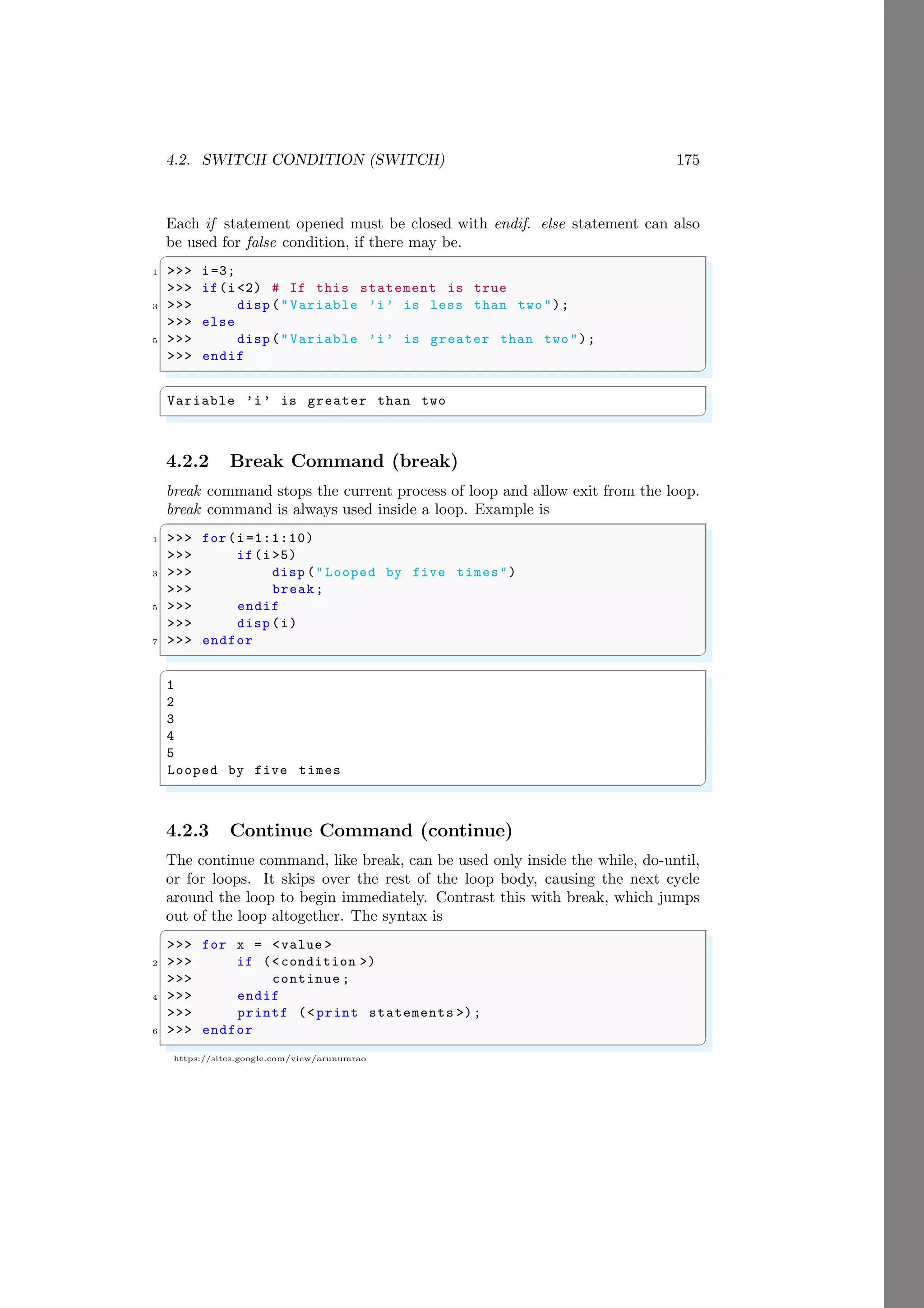 4.2. SWITCH CONDITION (SWITCH) 175
https://sites.google.com/view/arunumrao
Each if statement opened must be closed with endif. else statement can also
be used for false condition, if there may be.
✞
1 >>> i=3;
>>> if(i<2) # If this statement is true
3 >>> disp ("Variable ’i’ is less than two");
>>> else
5 >>> disp ("Variable ’i’ is greater than two");
>>> endif
✌
✆
✞
Variable ’i’ is greater than two
✌
✆
4.2.2 Break Command (break)
break command stops the current process of loop and allow exit from the loop.
break command is always used inside a loop. Example is
✞
1 >>> for(i=1:1:10)
>>> if(i>5)
3 >>> disp ("Looped by five times")
>>> break;
5 >>> endif
>>> disp (i)
7 >>> endfor
✌
✆
✞
1
2
3
4
5
Looped by five times
✌
✆
4.2.3 Continue Command (continue)
The continue command, like break, can be used only inside the while, do-until,
or for loops. It skips over the rest of the loop body, causing the next cycle
around the loop to begin immediately. Contrast this with break, which jumps
out of the loop altogether. The syntax is
✞
>>> for x = <value >
2 >>> if (<condition >)
>>> continue ;
4 >>> endif
>>> printf (<print statements >);
6 >>> endfor
✌
✆
 