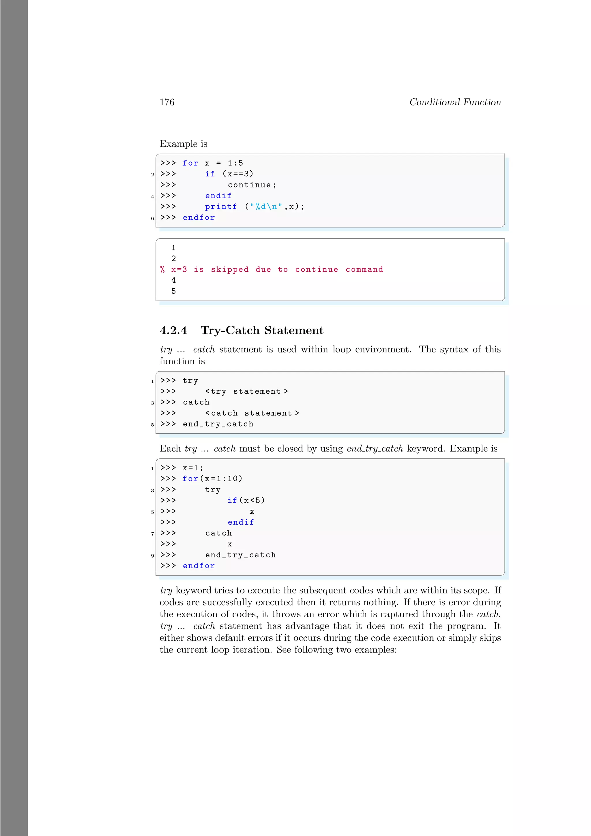 176 Conditional Function
Example is
✞
>>> for x = 1:5
2 >>> if (x==3)
>>> continue ;
4 >>> endif
>>> printf ("%dn",x);
6 >>> endfor
✌
✆
✞
1
2
% x=3 is skipped due to continue command
4
5
✌
✆
4.2.4 Try-Catch Statement
try ... catch statement is used within loop environment. The syntax of this
function is
✞
1 >>> try
>>> <try statement >
3 >>> catch
>>> <catch statement >
5 >>> end_try_catch
✌
✆
Each try ... catch must be closed by using end try catch keyword. Example is
✞
1 >>> x=1;
>>> for(x =1:10)
3 >>> try
>>> if(x<5)
5 >>> x
>>> endif
7 >>> catch
>>> x
9 >>> end_try_catch
>>> endfor
✌
✆
try keyword tries to execute the subsequent codes which are within its scope. If
codes are successfully executed then it returns nothing. If there is error during
the execution of codes, it throws an error which is captured through the catch.
try ... catch statement has advantage that it does not exit the program. It
either shows default errors if it occurs during the code execution or simply skips
the current loop iteration. See following two examples:
 