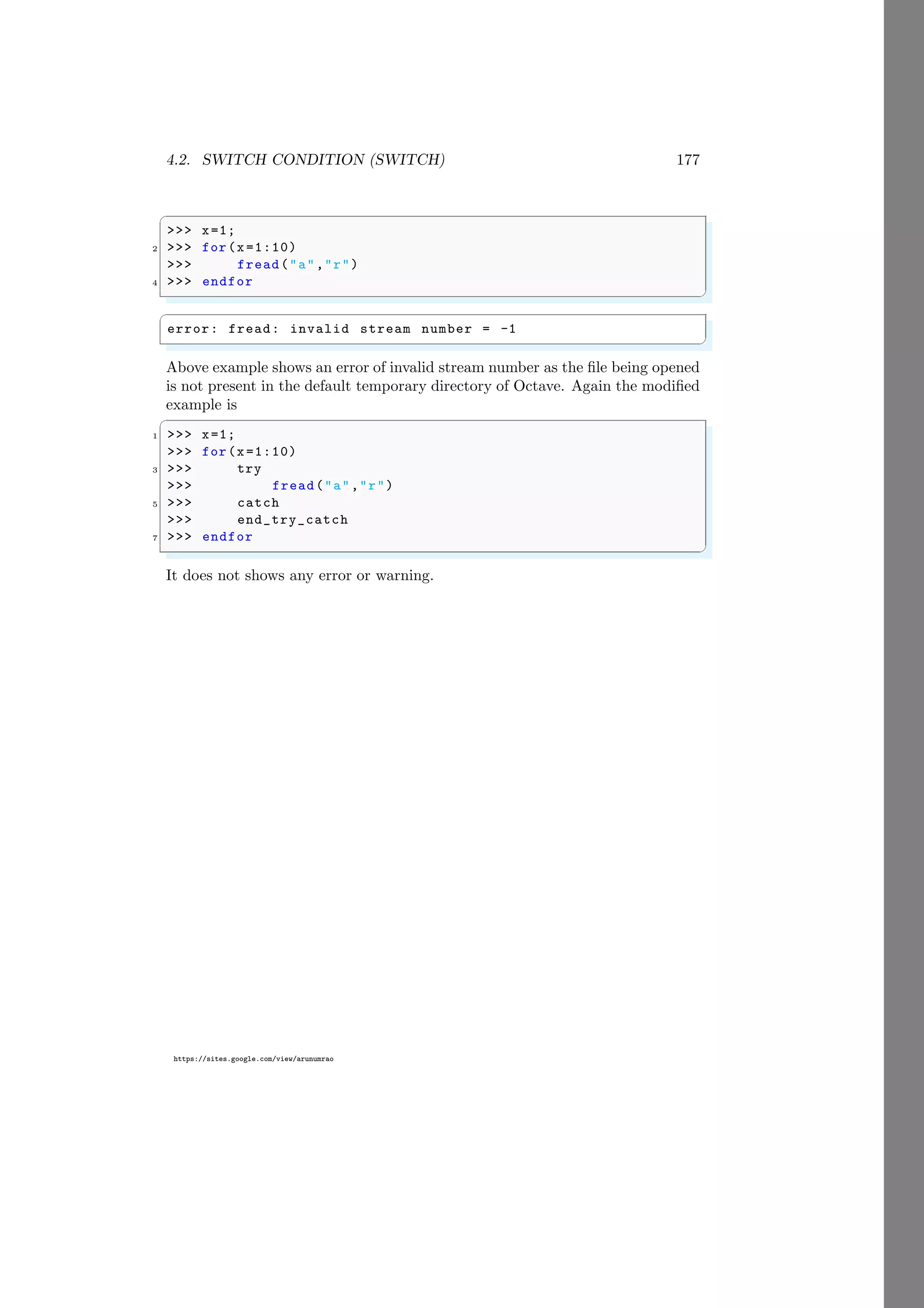 4.2. SWITCH CONDITION (SWITCH) 177
https://sites.google.com/view/arunumrao
✞
>>> x=1;
2 >>> for(x=1:10)
>>> fread("a","r")
4 >>> endfor
✌
✆
✞
error: fread: invalid stream number = -1
✌
✆
Above example shows an error of invalid stream number as the file being opened
is not present in the default temporary directory of Octave. Again the modified
example is
✞
1 >>> x=1;
>>> for(x=1:10)
3 >>> try
>>> fread("a","r")
5 >>> catch
>>> end_try_catch
7 >>> endfor
✌
✆
It does not shows any error or warning.
 