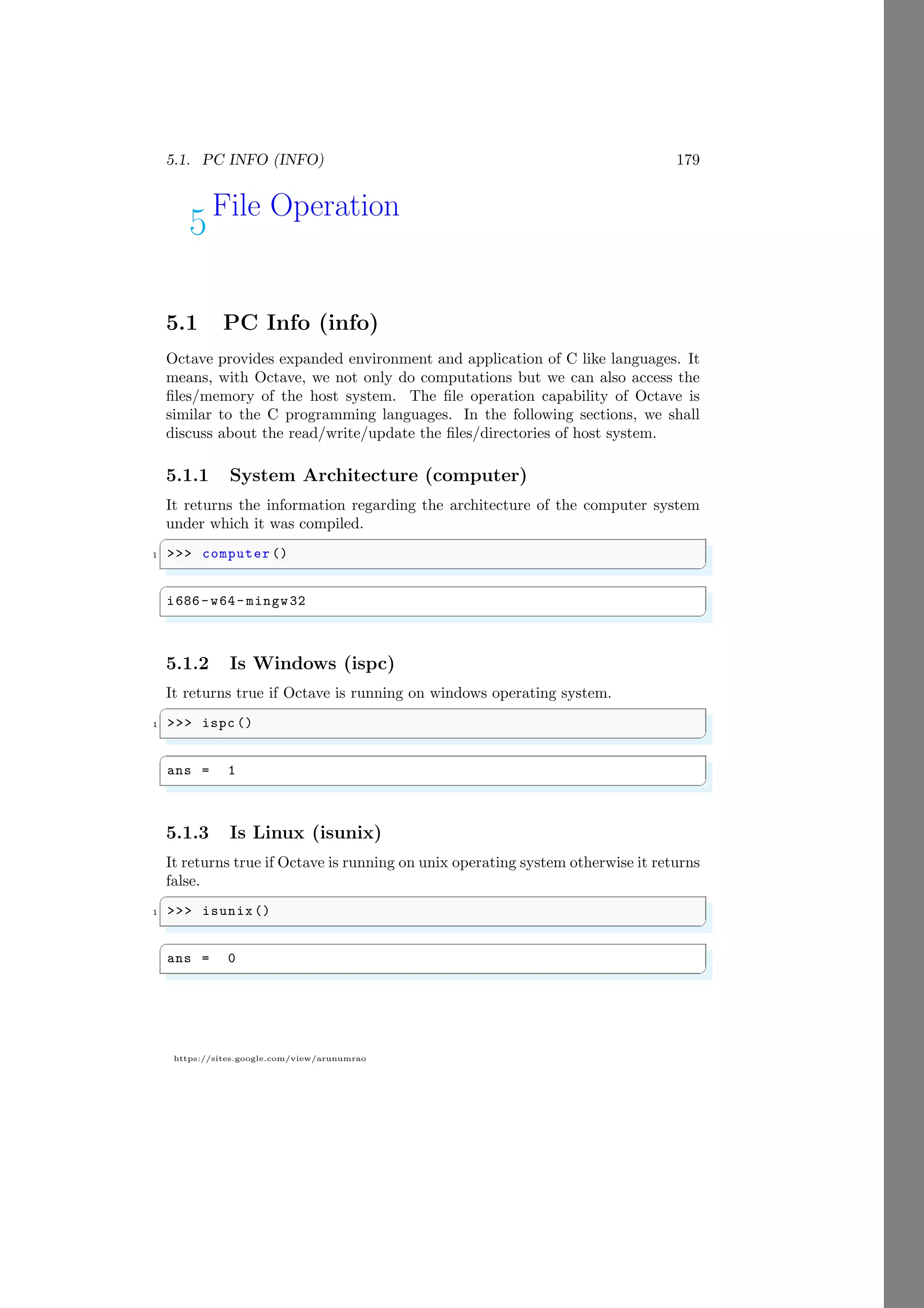 5.1. PC INFO (INFO) 179
https://sites.google.com/view/arunumrao
5File Operation
5.1 PC Info (info)
Octave provides expanded environment and application of C like languages. It
means, with Octave, we not only do computations but we can also access the
files/memory of the host system. The file operation capability of Octave is
similar to the C programming languages. In the following sections, we shall
discuss about the read/write/update the files/directories of host system.
5.1.1 System Architecture (computer)
It returns the information regarding the architecture of the computer system
under which it was compiled.
✞
1 >>> computer ()
✌
✆
✞
i686-w64- mingw32
✌
✆
5.1.2 Is Windows (ispc)
It returns true if Octave is running on windows operating system.
✞
1 >>> ispc ()
✌
✆
✞
ans = 1
✌
✆
5.1.3 Is Linux (isunix)
It returns true if Octave is running on unix operating system otherwise it returns
false.
✞
1 >>> isunix()
✌
✆
✞
ans = 0
✌
✆
 