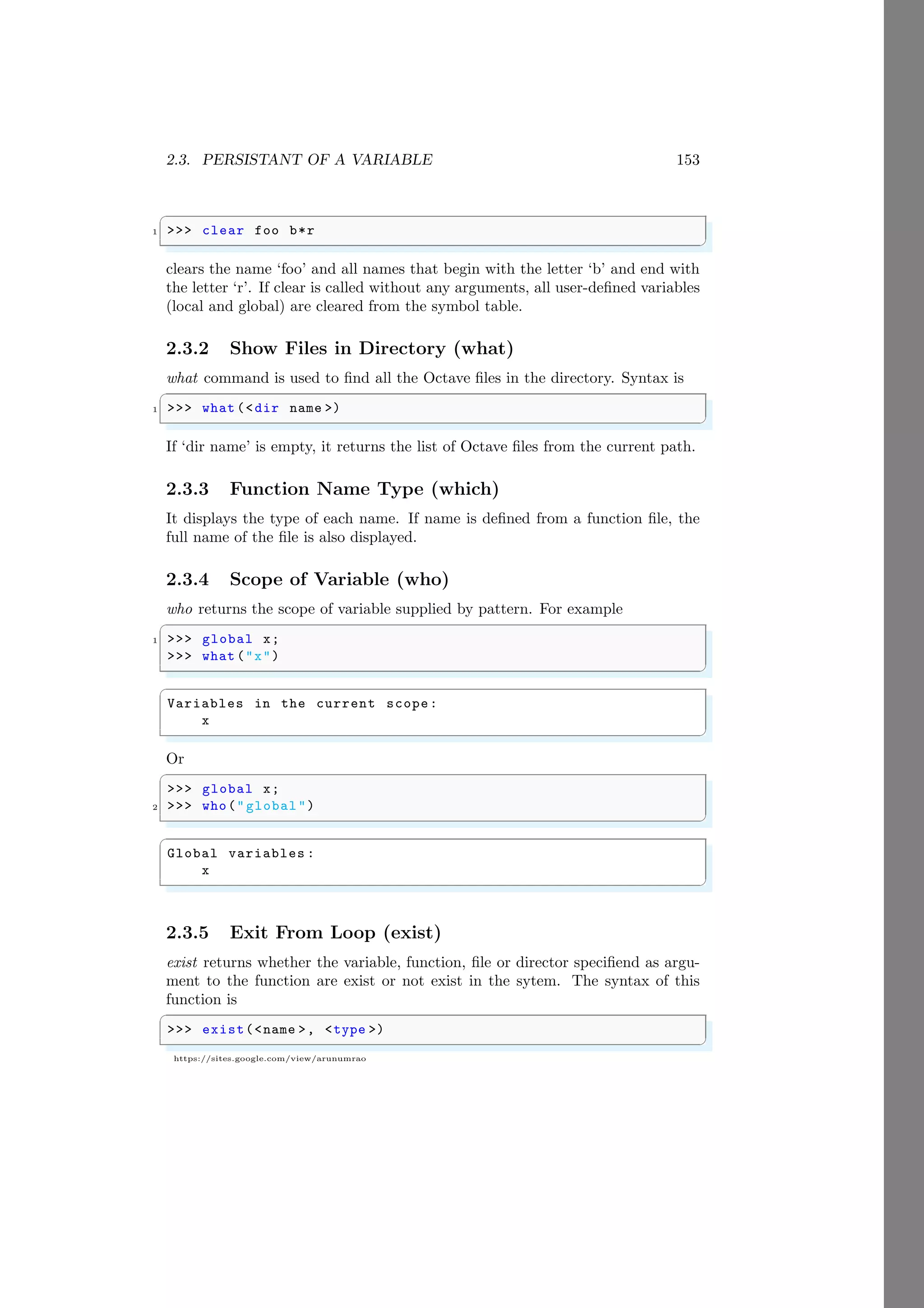 2.3. PERSISTANT OF A VARIABLE 153
https://sites.google.com/view/arunumrao
✞
1 >>> clear foo b*r
✌
✆
clears the name ‘foo’ and all names that begin with the letter ‘b’ and end with
the letter ‘r’. If clear is called without any arguments, all user-defined variables
(local and global) are cleared from the symbol table.
2.3.2 Show Files in Directory (what)
what command is used to find all the Octave files in the directory. Syntax is
✞
1 >>> what (<dir name >)
✌
✆
If ‘dir name’ is empty, it returns the list of Octave files from the current path.
2.3.3 Function Name Type (which)
It displays the type of each name. If name is defined from a function file, the
full name of the file is also displayed.
2.3.4 Scope of Variable (who)
who returns the scope of variable supplied by pattern. For example
✞
1 >>> global x;
>>> what ("x")
✌
✆
✞
Variables in the current scope:
x
✌
✆
Or
✞
>>> global x;
2 >>> who("global")
✌
✆
✞
Global variables :
x
✌
✆
2.3.5 Exit From Loop (exist)
exist returns whether the variable, function, file or director specifiend as argu-
ment to the function are exist or not exist in the sytem. The syntax of this
function is
✞
>>> exist(<name >, <type >)
✌
✆
 