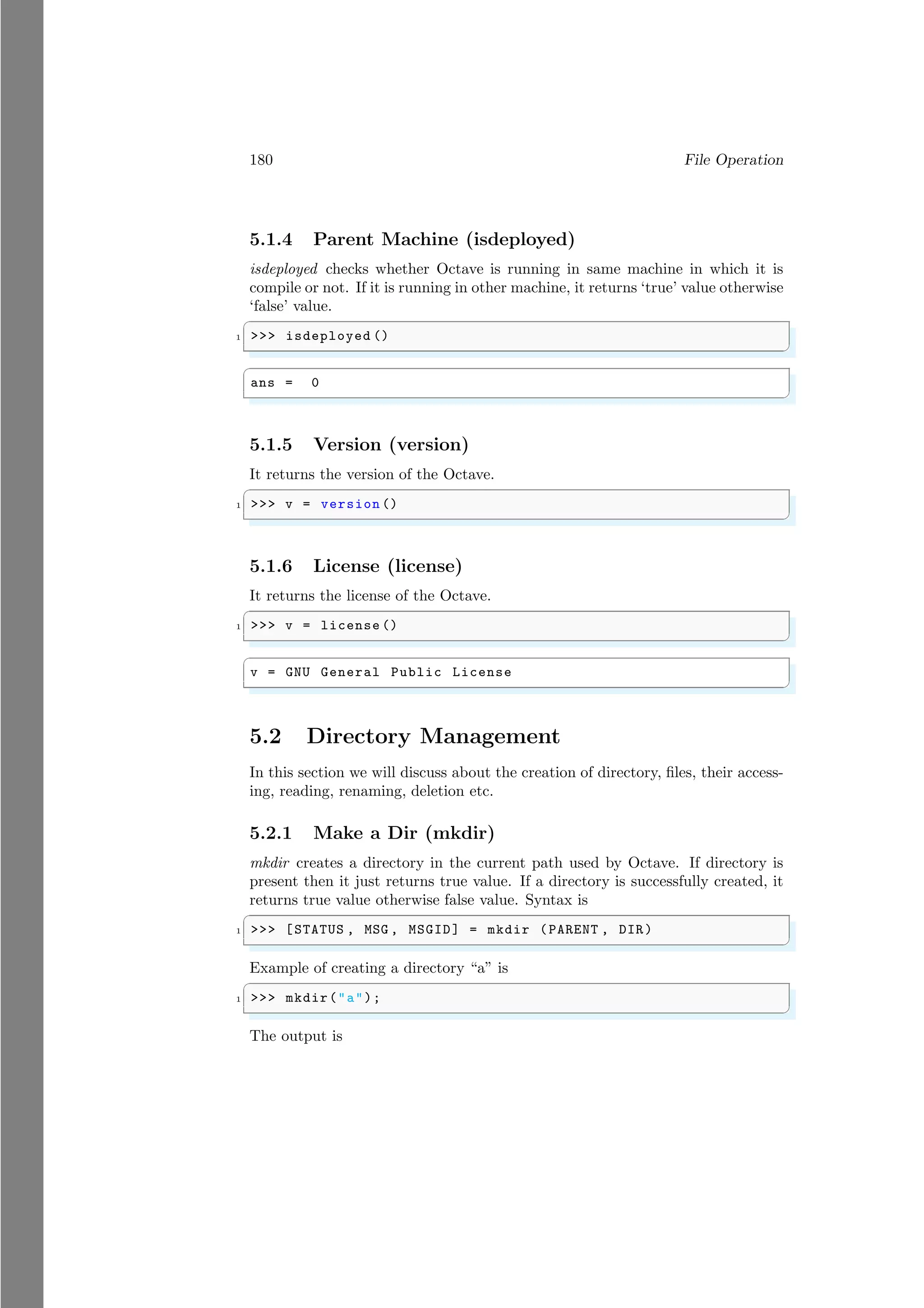 180 File Operation
5.1.4 Parent Machine (isdeployed)
isdeployed checks whether Octave is running in same machine in which it is
compile or not. If it is running in other machine, it returns ‘true’ value otherwise
‘false’ value.
✞
1 >>> isdeployed ()
✌
✆
✞
ans = 0
✌
✆
5.1.5 Version (version)
It returns the version of the Octave.
✞
1 >>> v = version ()
✌
✆
5.1.6 License (license)
It returns the license of the Octave.
✞
1 >>> v = license ()
✌
✆
✞
v = GNU General Public License
✌
✆
5.2 Directory Management
In this section we will discuss about the creation of directory, files, their access-
ing, reading, renaming, deletion etc.
5.2.1 Make a Dir (mkdir)
mkdir creates a directory in the current path used by Octave. If directory is
present then it just returns true value. If a directory is successfully created, it
returns true value otherwise false value. Syntax is
✞
1 >>> [STATUS , MSG , MSGID] = mkdir (PARENT , DIR)
✌
✆
Example of creating a directory “a” is
✞
1 >>> mkdir("a");
✌
✆
The output is
 