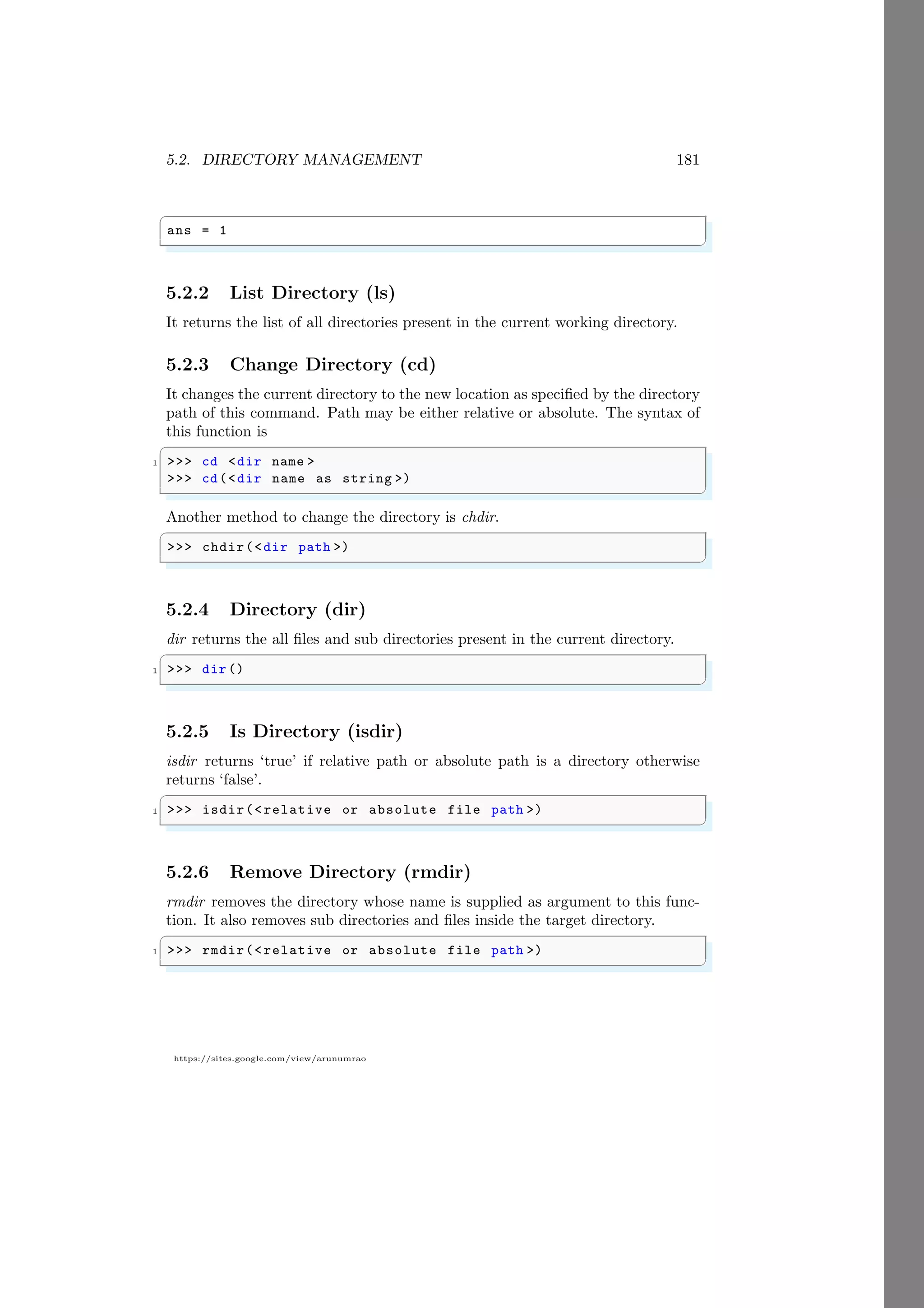 5.2. DIRECTORY MANAGEMENT 181
https://sites.google.com/view/arunumrao
✞
ans = 1
✌
✆
5.2.2 List Directory (ls)
It returns the list of all directories present in the current working directory.
5.2.3 Change Directory (cd)
It changes the current directory to the new location as specified by the directory
path of this command. Path may be either relative or absolute. The syntax of
this function is
✞
1 >>> cd <dir name >
>>> cd(<dir name as string >)
✌
✆
Another method to change the directory is chdir.
✞
>>> chdir(<dir path >)
✌
✆
5.2.4 Directory (dir)
dir returns the all files and sub directories present in the current directory.
✞
1 >>> dir()
✌
✆
5.2.5 Is Directory (isdir)
isdir returns ‘true’ if relative path or absolute path is a directory otherwise
returns ‘false’.
✞
1 >>> isdir(<relative or absolute file path >)
✌
✆
5.2.6 Remove Directory (rmdir)
rmdir removes the directory whose name is supplied as argument to this func-
tion. It also removes sub directories and files inside the target directory.
✞
1 >>> rmdir(<relative or absolute file path >)
✌
✆
 