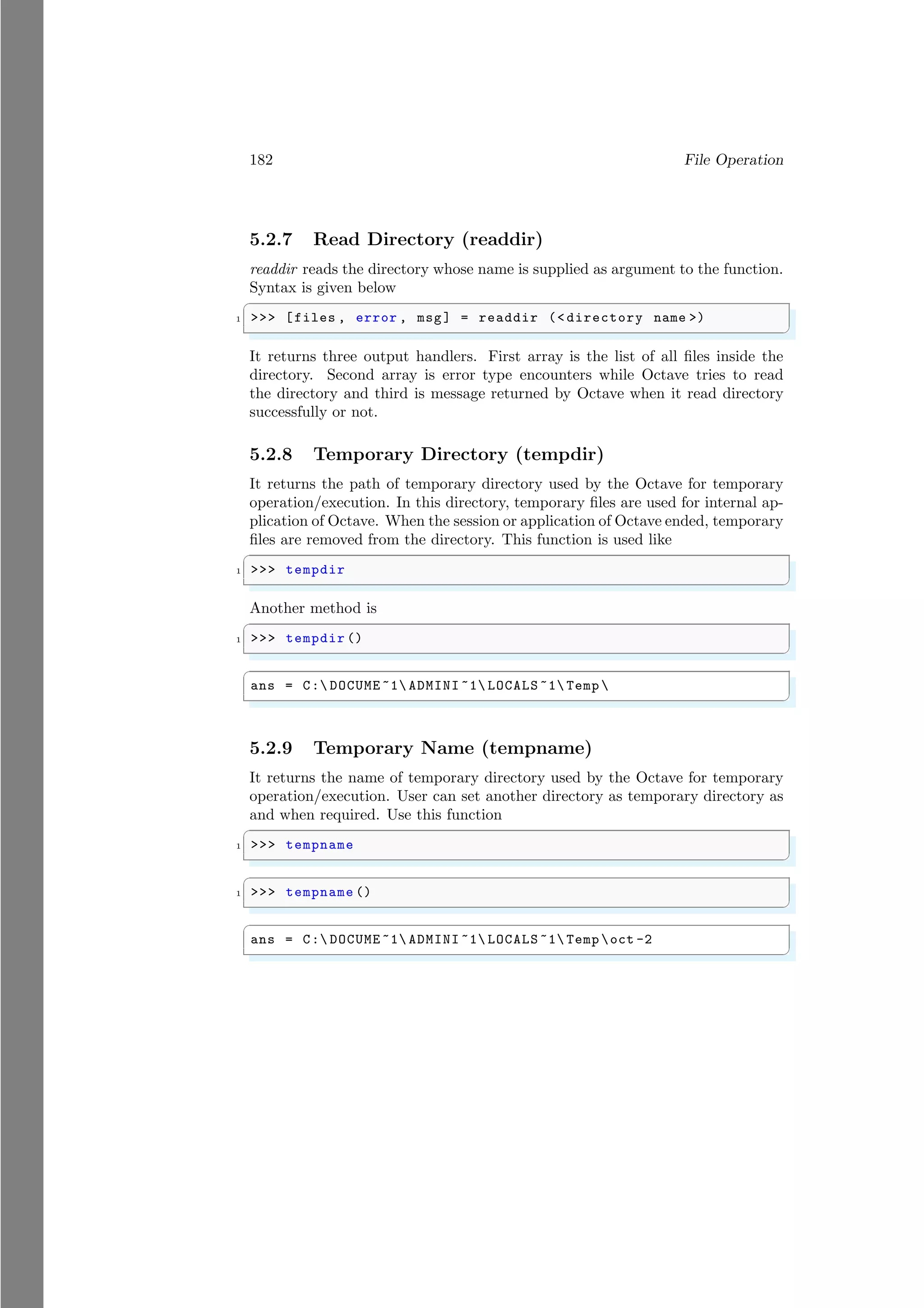 182 File Operation
5.2.7 Read Directory (readdir)
readdir reads the directory whose name is supplied as argument to the function.
Syntax is given below
✞
1 >>> [files , error , msg] = readdir (< directory name >)
✌
✆
It returns three output handlers. First array is the list of all files inside the
directory. Second array is error type encounters while Octave tries to read
the directory and third is message returned by Octave when it read directory
successfully or not.
5.2.8 Temporary Directory (tempdir)
It returns the path of temporary directory used by the Octave for temporary
operation/execution. In this directory, temporary files are used for internal ap-
plication of Octave. When the session or application of Octave ended, temporary
files are removed from the directory. This function is used like
✞
1 >>> tempdir
✌
✆
Another method is
✞
1 >>> tempdir ()
✌
✆
✞
ans = C: DOCUME ~1 ADMINI ~1 LOCALS ~1 Temp 
✌
✆
5.2.9 Temporary Name (tempname)
It returns the name of temporary directory used by the Octave for temporary
operation/execution. User can set another directory as temporary directory as
and when required. Use this function
✞
1 >>> tempname
✌
✆
✞
1 >>> tempname ()
✌
✆
✞
ans = C: DOCUME ~1 ADMINI ~1 LOCALS ~1 Temp oct -2
✌
✆
 