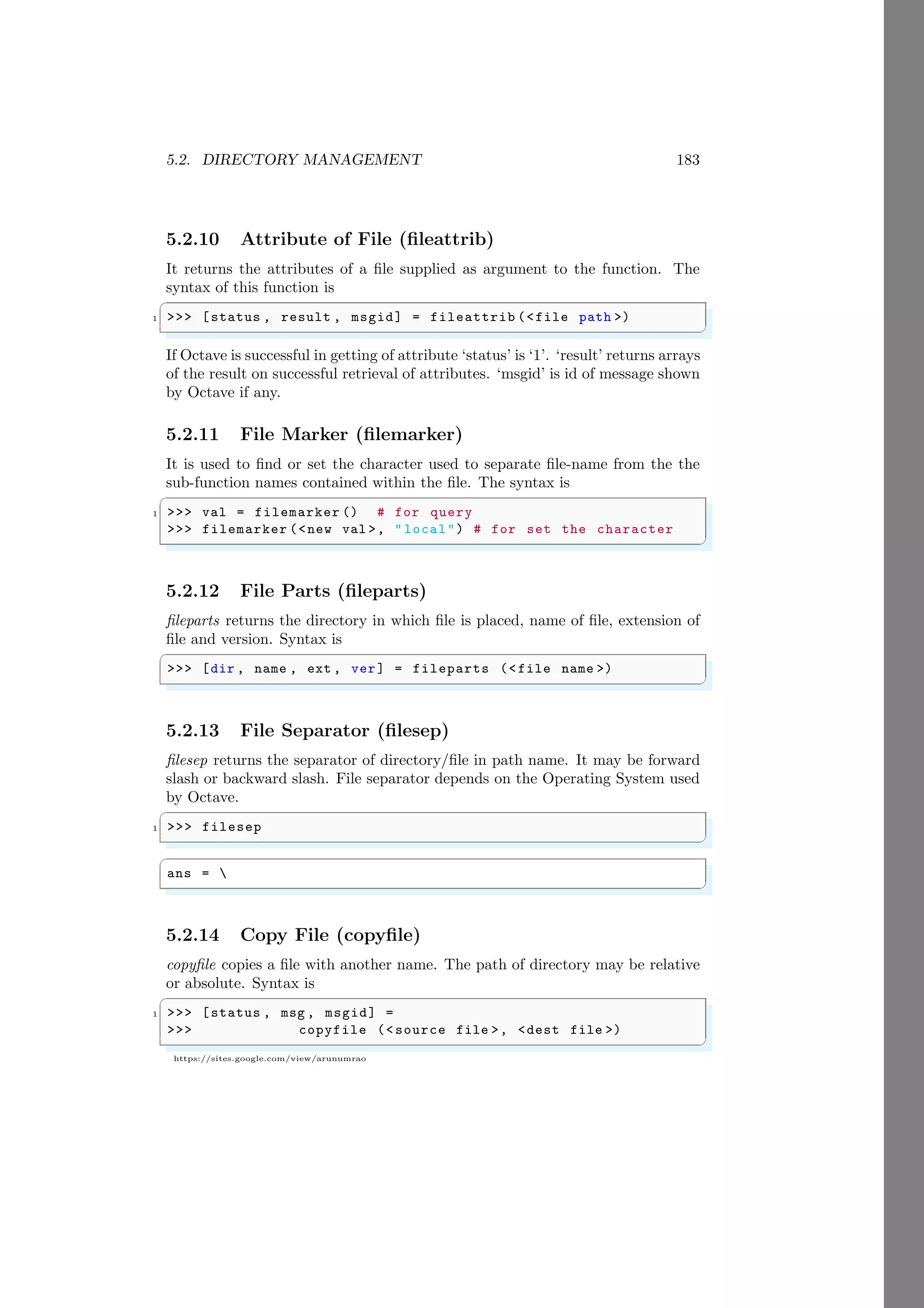 5.2. DIRECTORY MANAGEMENT 183
https://sites.google.com/view/arunumrao
5.2.10 Attribute of File (fileattrib)
It returns the attributes of a file supplied as argument to the function. The
syntax of this function is
✞
1 >>> [status , result , msgid] = fileattrib (<file path >)
✌
✆
If Octave is successful in getting of attribute ‘status’ is ‘1’. ‘result’ returns arrays
of the result on successful retrieval of attributes. ‘msgid’ is id of message shown
by Octave if any.
5.2.11 File Marker (filemarker)
It is used to find or set the character used to separate file-name from the the
sub-function names contained within the file. The syntax is
✞
1 >>> val = filemarker () # for query
>>> filemarker (<new val >, " local") # for set the character
✌
✆
5.2.12 File Parts (fileparts)
fileparts returns the directory in which file is placed, name of file, extension of
file and version. Syntax is
✞
>>> [dir , name , ext , ver] = fileparts (<file name >)
✌
✆
5.2.13 File Separator (filesep)
filesep returns the separator of directory/file in path name. It may be forward
slash or backward slash. File separator depends on the Operating System used
by Octave.
✞
1 >>> filesep
✌
✆
✞
ans = 
✌
✆
5.2.14 Copy File (copyfile)
copyfile copies a file with another name. The path of directory may be relative
or absolute. Syntax is
✞
1 >>> [status , msg , msgid] =
>>> copyfile (<source file >, <dest file >)
✌
✆
 