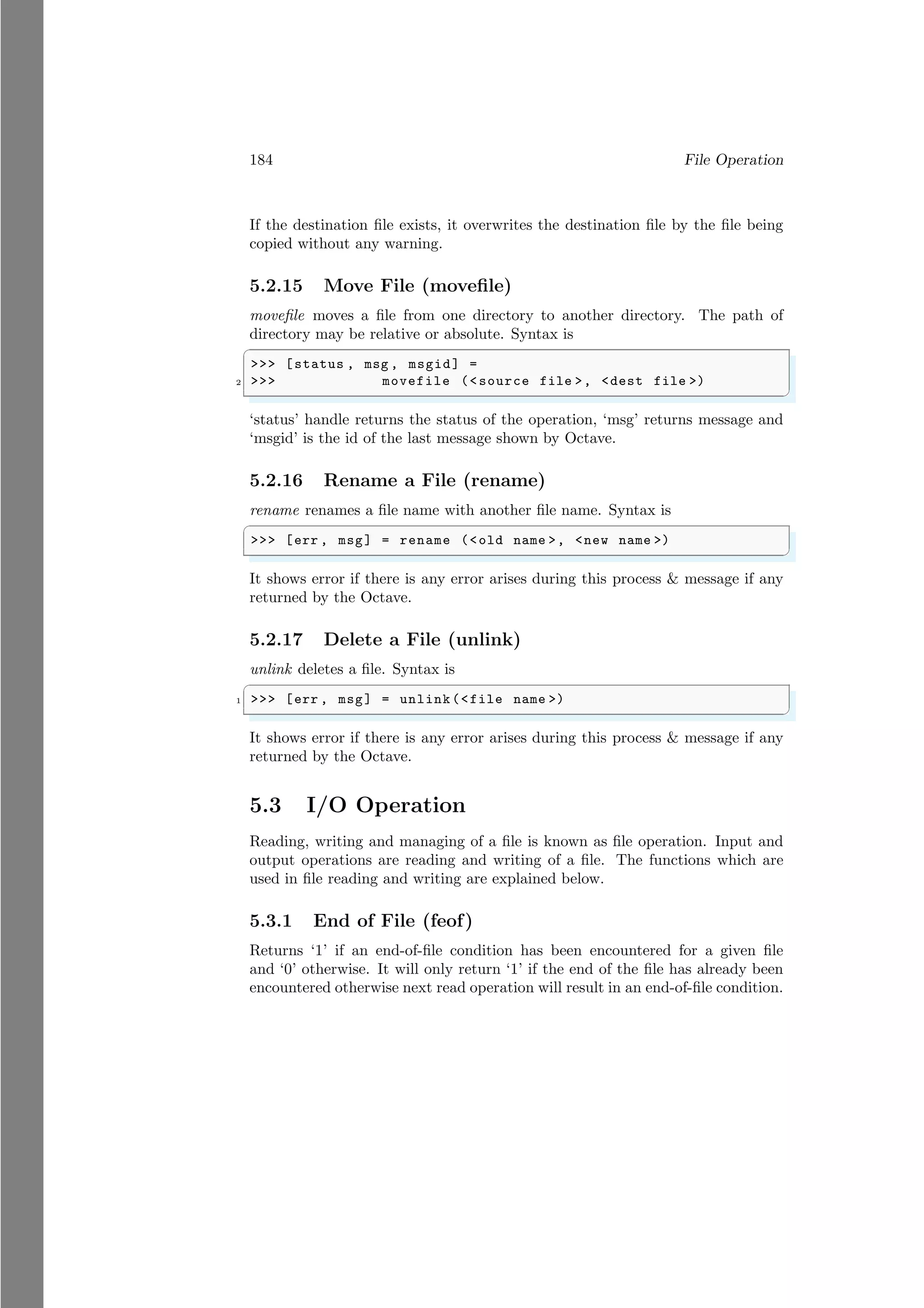 184 File Operation
If the destination file exists, it overwrites the destination file by the file being
copied without any warning.
5.2.15 Move File (movefile)
movefile moves a file from one directory to another directory. The path of
directory may be relative or absolute. Syntax is
✞
>>> [status , msg , msgid] =
2 >>> movefile (<source file >, <dest file >)
✌
✆
‘status’ handle returns the status of the operation, ‘msg’ returns message and
‘msgid’ is the id of the last message shown by Octave.
5.2.16 Rename a File (rename)
rename renames a file name with another file name. Syntax is
✞
>>> [err , msg] = rename (<old name >, <new name >)
✌
✆
It shows error if there is any error arises during this process & message if any
returned by the Octave.
5.2.17 Delete a File (unlink)
unlink deletes a file. Syntax is
✞
1 >>> [err , msg] = unlink(<file name >)
✌
✆
It shows error if there is any error arises during this process & message if any
returned by the Octave.
5.3 I/O Operation
Reading, writing and managing of a file is known as file operation. Input and
output operations are reading and writing of a file. The functions which are
used in file reading and writing are explained below.
5.3.1 End of File (feof)
Returns ‘1’ if an end-of-file condition has been encountered for a given file
and ‘0’ otherwise. It will only return ‘1’ if the end of the file has already been
encountered otherwise next read operation will result in an end-of-file condition.
 
