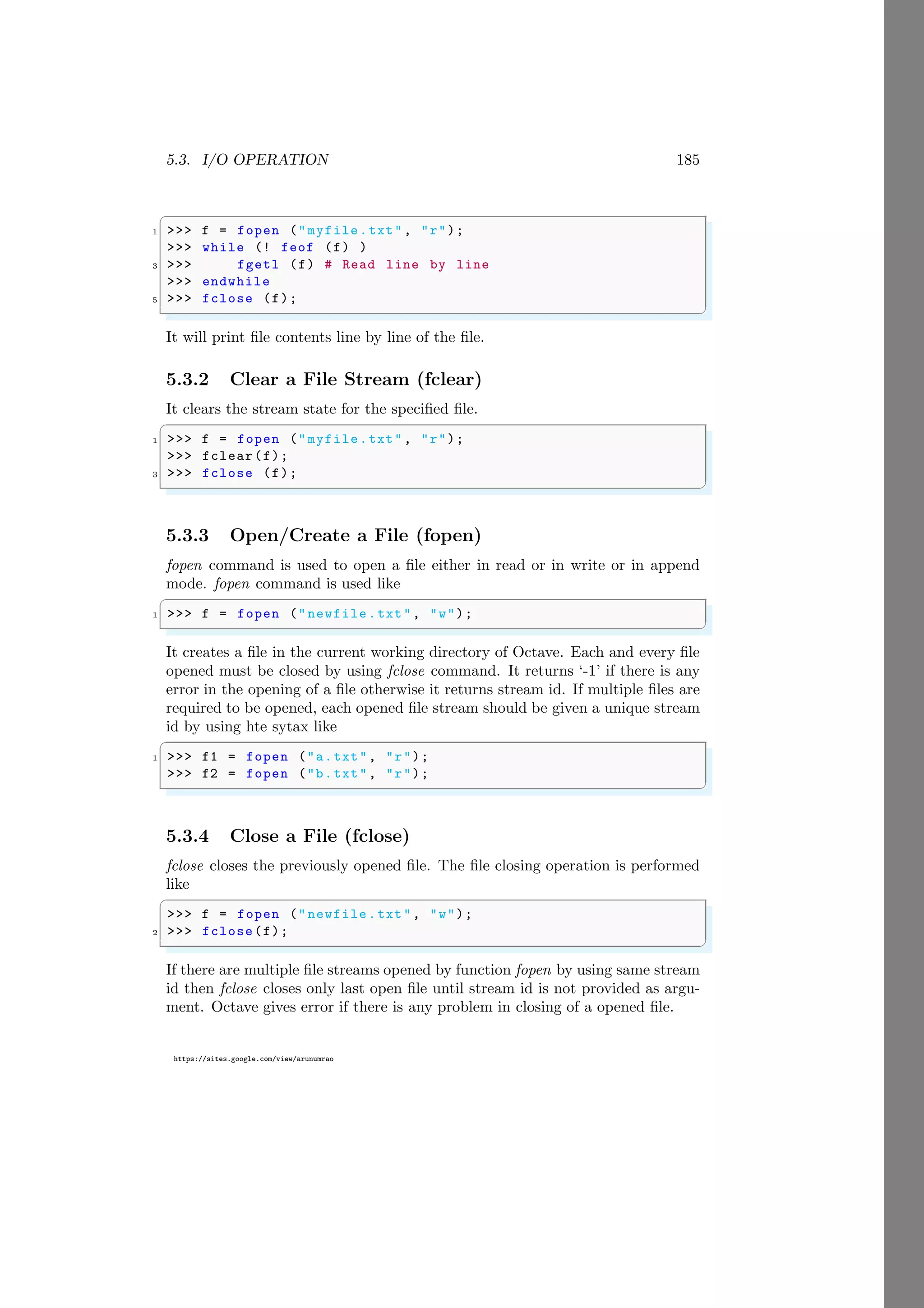 5.3. I/O OPERATION 185
https://sites.google.com/view/arunumrao
✞
1 >>> f = fopen ("myfile.txt", "r");
>>> while (! feof (f) )
3 >>> fgetl (f) # Read line by line
>>> endwhile
5 >>> fclose (f);
✌
✆
It will print file contents line by line of the file.
5.3.2 Clear a File Stream (fclear)
It clears the stream state for the specified file.
✞
1 >>> f = fopen ("myfile.txt", "r");
>>> fclear(f);
3 >>> fclose (f);
✌
✆
5.3.3 Open/Create a File (fopen)
fopen command is used to open a file either in read or in write or in append
mode. fopen command is used like
✞
1 >>> f = fopen ("newfile.txt", "w");
✌
✆
It creates a file in the current working directory of Octave. Each and every file
opened must be closed by using fclose command. It returns ‘-1’ if there is any
error in the opening of a file otherwise it returns stream id. If multiple files are
required to be opened, each opened file stream should be given a unique stream
id by using hte sytax like
✞
1 >>> f1 = fopen ("a.txt", "r");
>>> f2 = fopen ("b.txt", "r");
✌
✆
5.3.4 Close a File (fclose)
fclose closes the previously opened file. The file closing operation is performed
like
✞
>>> f = fopen ("newfile.txt", "w");
2 >>> fclose(f);
✌
✆
If there are multiple file streams opened by function fopen by using same stream
id then fclose closes only last open file until stream id is not provided as argu-
ment. Octave gives error if there is any problem in closing of a opened file.
 