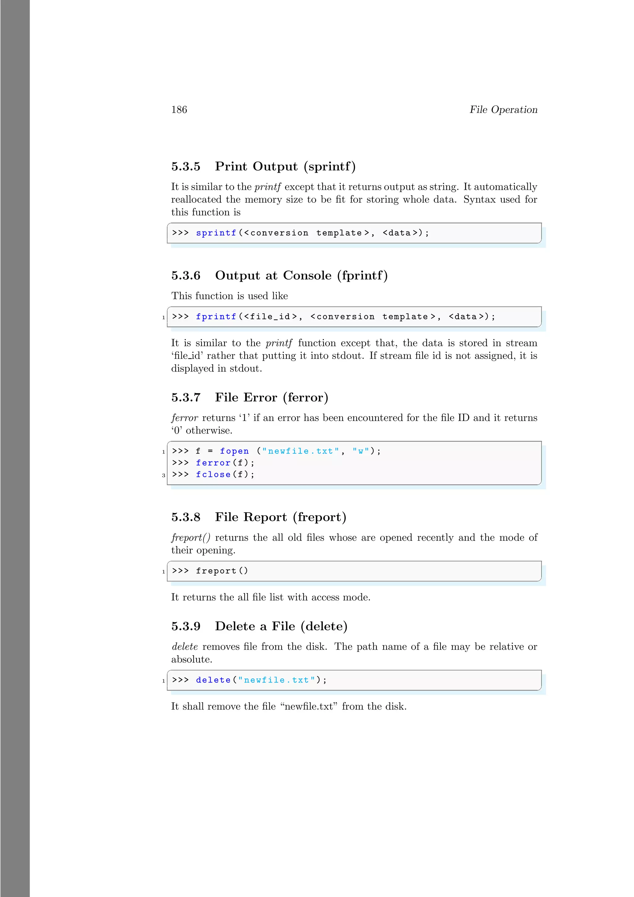 186 File Operation
5.3.5 Print Output (sprintf)
It is similar to the printf except that it returns output as string. It automatically
reallocated the memory size to be fit for storing whole data. Syntax used for
this function is
✞
>>> sprintf (<conversion template >, <data >);
✌
✆
5.3.6 Output at Console (fprintf)
This function is used like
✞
1 >>> fprintf (<file_id >, <conversion template >, <data >);
✌
✆
It is similar to the printf function except that, the data is stored in stream
‘file id’ rather that putting it into stdout. If stream file id is not assigned, it is
displayed in stdout.
5.3.7 File Error (ferror)
ferror returns ‘1’ if an error has been encountered for the file ID and it returns
‘0’ otherwise.
✞
1 >>> f = fopen ("newfile .txt", "w");
>>> ferror(f);
3 >>> fclose(f);
✌
✆
5.3.8 File Report (freport)
freport() returns the all old files whose are opened recently and the mode of
their opening.
✞
1 >>> freport ()
✌
✆
It returns the all file list with access mode.
5.3.9 Delete a File (delete)
delete removes file from the disk. The path name of a file may be relative or
absolute.
✞
1 >>> delete("newfile.txt");
✌
✆
It shall remove the file “newfile.txt” from the disk.
 