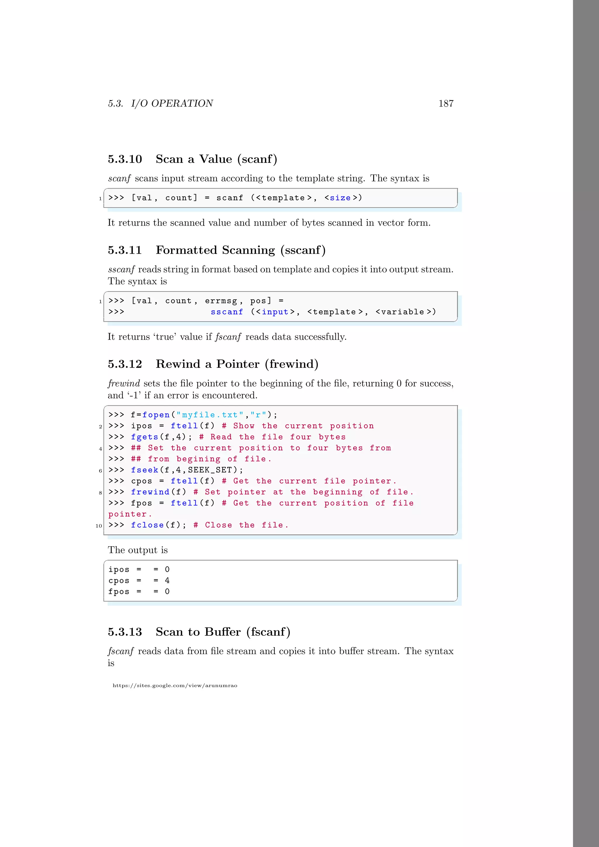5.3. I/O OPERATION 187
https://sites.google.com/view/arunumrao
5.3.10 Scan a Value (scanf)
scanf scans input stream according to the template string. The syntax is
✞
1 >>> [val , count] = scanf (<template >, <size >)
✌
✆
It returns the scanned value and number of bytes scanned in vector form.
5.3.11 Formatted Scanning (sscanf)
sscanf reads string in format based on template and copies it into output stream.
The syntax is
✞
1 >>> [val , count , errmsg , pos] =
>>> sscanf (<input >, <template >, <variable >)
✌
✆
It returns ‘true’ value if fscanf reads data successfully.
5.3.12 Rewind a Pointer (frewind)
frewind sets the file pointer to the beginning of the file, returning 0 for success,
and ‘-1’ if an error is encountered.
✞
>>> f=fopen(" myfile.txt","r");
2 >>> ipos = ftell(f) # Show the current position
>>> fgets(f,4); # Read the file four bytes
4 >>> ## Set the current position to four bytes from
>>> ## from begining of file .
6 >>> fseek(f,4, SEEK_SET );
>>> cpos = ftell(f) # Get the current file pointer.
8 >>> frewind(f) # Set pointer at the beginning of file .
>>> fpos = ftell(f) # Get the current position of file
pointer.
10 >>> fclose(f); # Close the file .
✌
✆
The output is
✞
ipos = = 0
cpos = = 4
fpos = = 0
✌
✆
5.3.13 Scan to Buffer (fscanf)
fscanf reads data from file stream and copies it into buffer stream. The syntax
is
 