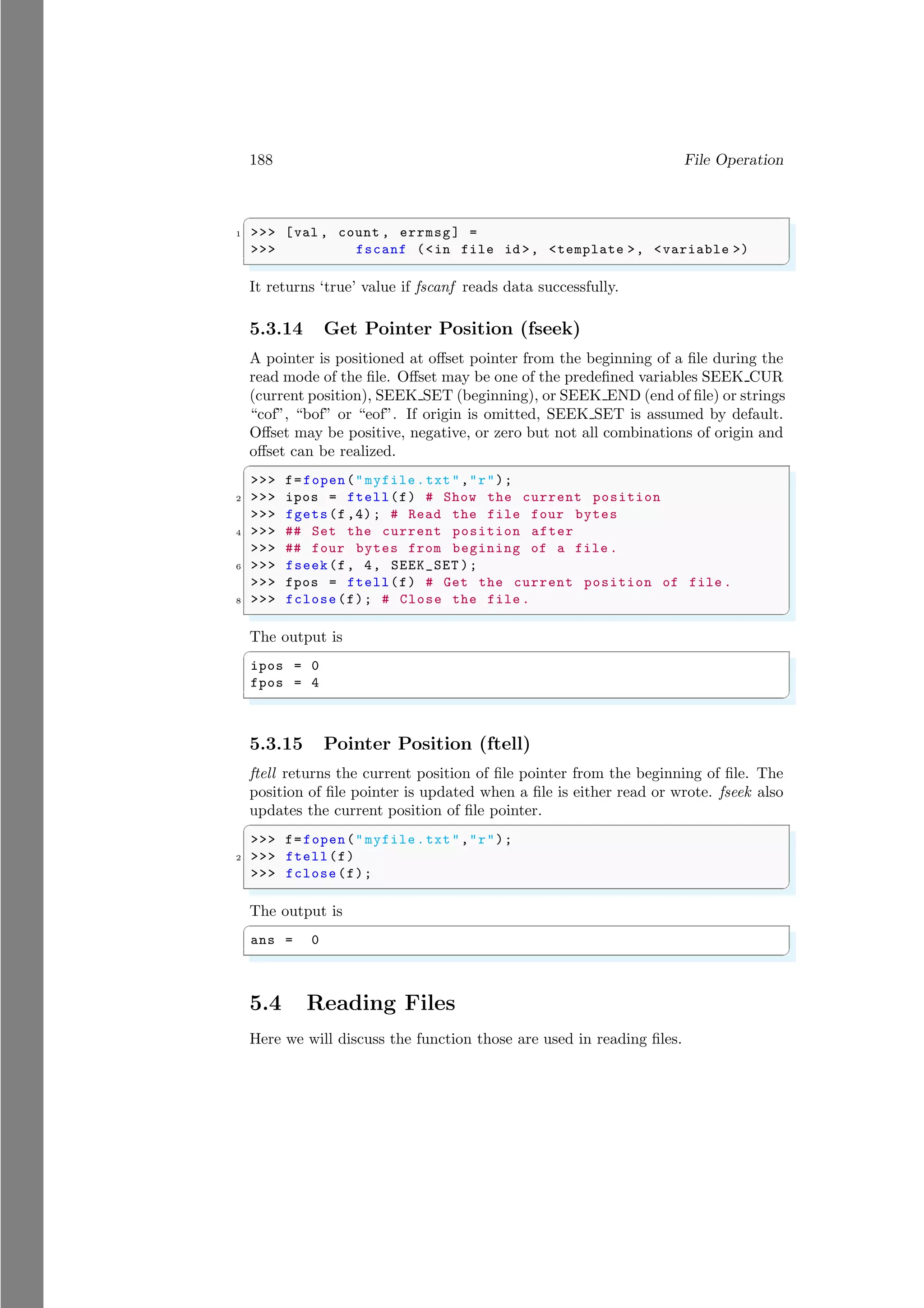 188 File Operation
✞
1 >>> [val , count , errmsg] =
>>> fscanf (<in file id >, <template >, <variable >)
✌
✆
It returns ‘true’ value if fscanf reads data successfully.
5.3.14 Get Pointer Position (fseek)
A pointer is positioned at offset pointer from the beginning of a file during the
read mode of the file. Offset may be one of the predefined variables SEEK CUR
(current position), SEEK SET (beginning), or SEEK END (end of file) or strings
“cof”, “bof” or “eof”. If origin is omitted, SEEK SET is assumed by default.
Offset may be positive, negative, or zero but not all combinations of origin and
offset can be realized.
✞
>>> f=fopen("myfile.txt","r");
2 >>> ipos = ftell(f) # Show the current position
>>> fgets(f,4); # Read the file four bytes
4 >>> ## Set the current position after
>>> ## four bytes from begining of a file .
6 >>> fseek(f, 4, SEEK_SET );
>>> fpos = ftell(f) # Get the current position of file .
8 >>> fclose(f); # Close the file .
✌
✆
The output is
✞
ipos = 0
fpos = 4
✌
✆
5.3.15 Pointer Position (ftell)
ftell returns the current position of file pointer from the beginning of file. The
position of file pointer is updated when a file is either read or wrote. fseek also
updates the current position of file pointer.
✞
>>> f=fopen("myfile.txt","r");
2 >>> ftell(f)
>>> fclose(f);
✌
✆
The output is
✞
ans = 0
✌
✆
5.4 Reading Files
Here we will discuss the function those are used in reading files.
 