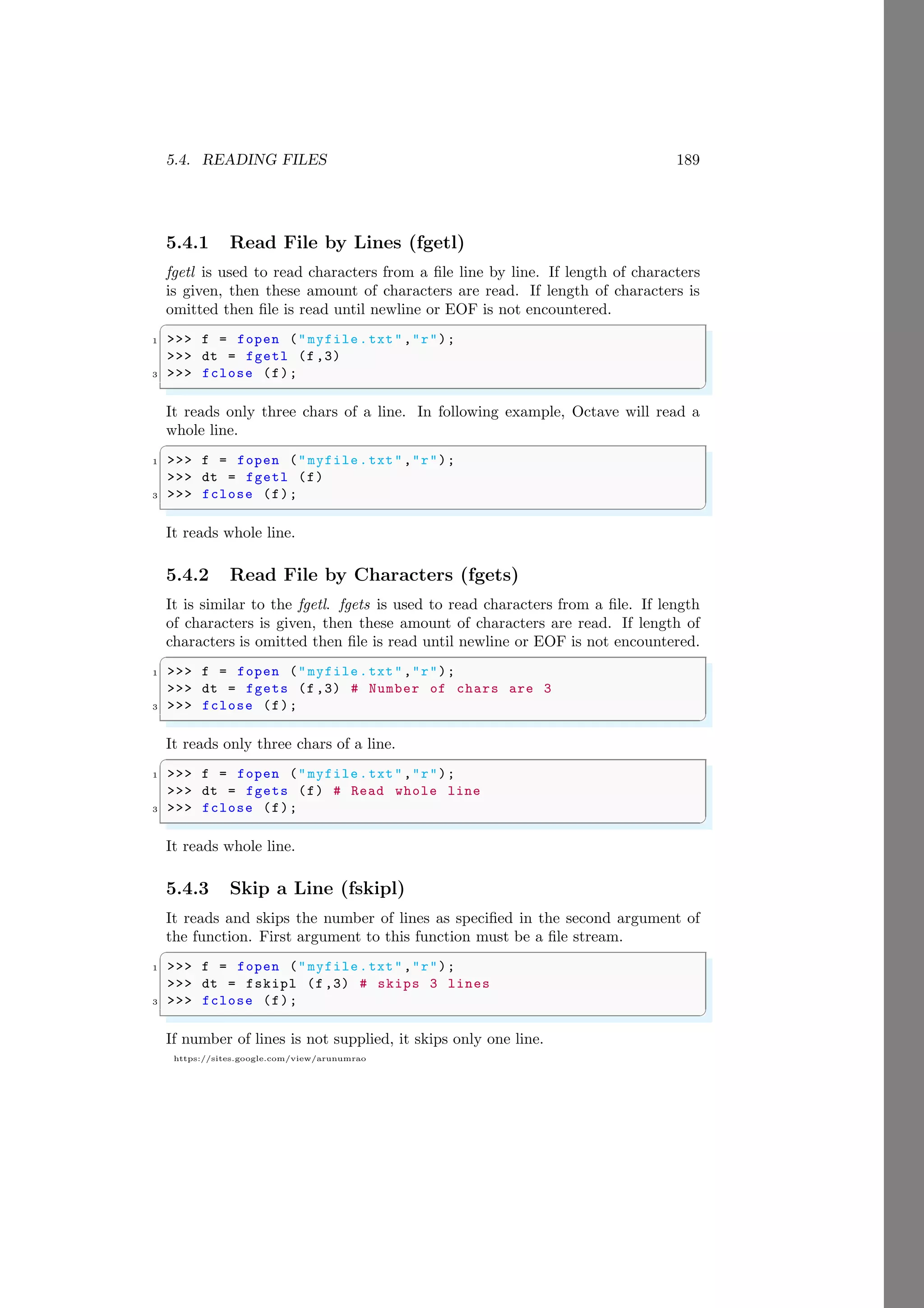 5.4. READING FILES 189
https://sites.google.com/view/arunumrao
5.4.1 Read File by Lines (fgetl)
fgetl is used to read characters from a file line by line. If length of characters
is given, then these amount of characters are read. If length of characters is
omitted then file is read until newline or EOF is not encountered.
✞
1 >>> f = fopen ("myfile.txt","r");
>>> dt = fgetl (f,3)
3 >>> fclose (f);
✌
✆
It reads only three chars of a line. In following example, Octave will read a
whole line.
✞
1 >>> f = fopen ("myfile.txt","r");
>>> dt = fgetl (f)
3 >>> fclose (f);
✌
✆
It reads whole line.
5.4.2 Read File by Characters (fgets)
It is similar to the fgetl. fgets is used to read characters from a file. If length
of characters is given, then these amount of characters are read. If length of
characters is omitted then file is read until newline or EOF is not encountered.
✞
1 >>> f = fopen ("myfile.txt","r");
>>> dt = fgets (f,3) # Number of chars are 3
3 >>> fclose (f);
✌
✆
It reads only three chars of a line.
✞
1 >>> f = fopen ("myfile.txt","r");
>>> dt = fgets (f) # Read whole line
3 >>> fclose (f);
✌
✆
It reads whole line.
5.4.3 Skip a Line (fskipl)
It reads and skips the number of lines as specified in the second argument of
the function. First argument to this function must be a file stream.
✞
1 >>> f = fopen ("myfile.txt","r");
>>> dt = fskipl (f,3) # skips 3 lines
3 >>> fclose (f);
✌
✆
If number of lines is not supplied, it skips only one line.
 