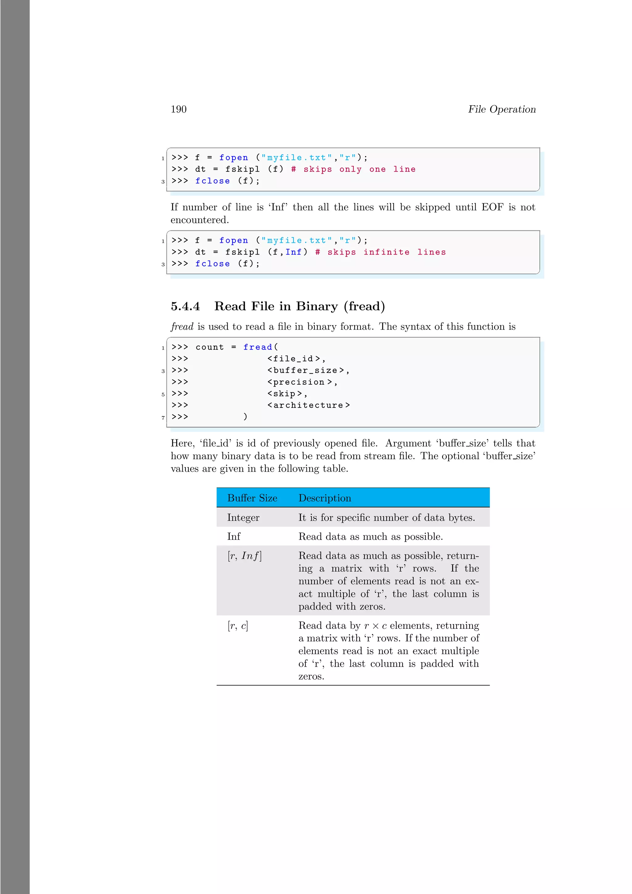 190 File Operation
✞
1 >>> f = fopen ("myfile.txt","r");
>>> dt = fskipl (f) # skips only one line
3 >>> fclose (f);
✌
✆
If number of line is ‘Inf’ then all the lines will be skipped until EOF is not
encountered.
✞
1 >>> f = fopen ("myfile.txt","r");
>>> dt = fskipl (f,Inf) # skips infinite lines
3 >>> fclose (f);
✌
✆
5.4.4 Read File in Binary (fread)
fread is used to read a file in binary format. The syntax of this function is
✞
1 >>> count = fread(
>>> <file_id >,
3 >>> <buffer_size >,
>>> <precision >,
5 >>> <skip >,
>>> <architecture >
7 >>> )
✌
✆
Here, ‘file id’ is id of previously opened file. Argument ‘buffer size’ tells that
how many binary data is to be read from stream file. The optional ‘buffer size’
values are given in the following table.
Buffer Size Description
Integer It is for specific number of data bytes.
Inf Read data as much as possible.
[r, Inf] Read data as much as possible, return-
ing a matrix with ‘r’ rows. If the
number of elements read is not an ex-
act multiple of ‘r’, the last column is
padded with zeros.
[r, c] Read data by r × c elements, returning
a matrix with ‘r’ rows. If the number of
elements read is not an exact multiple
of ‘r’, the last column is padded with
zeros.
 