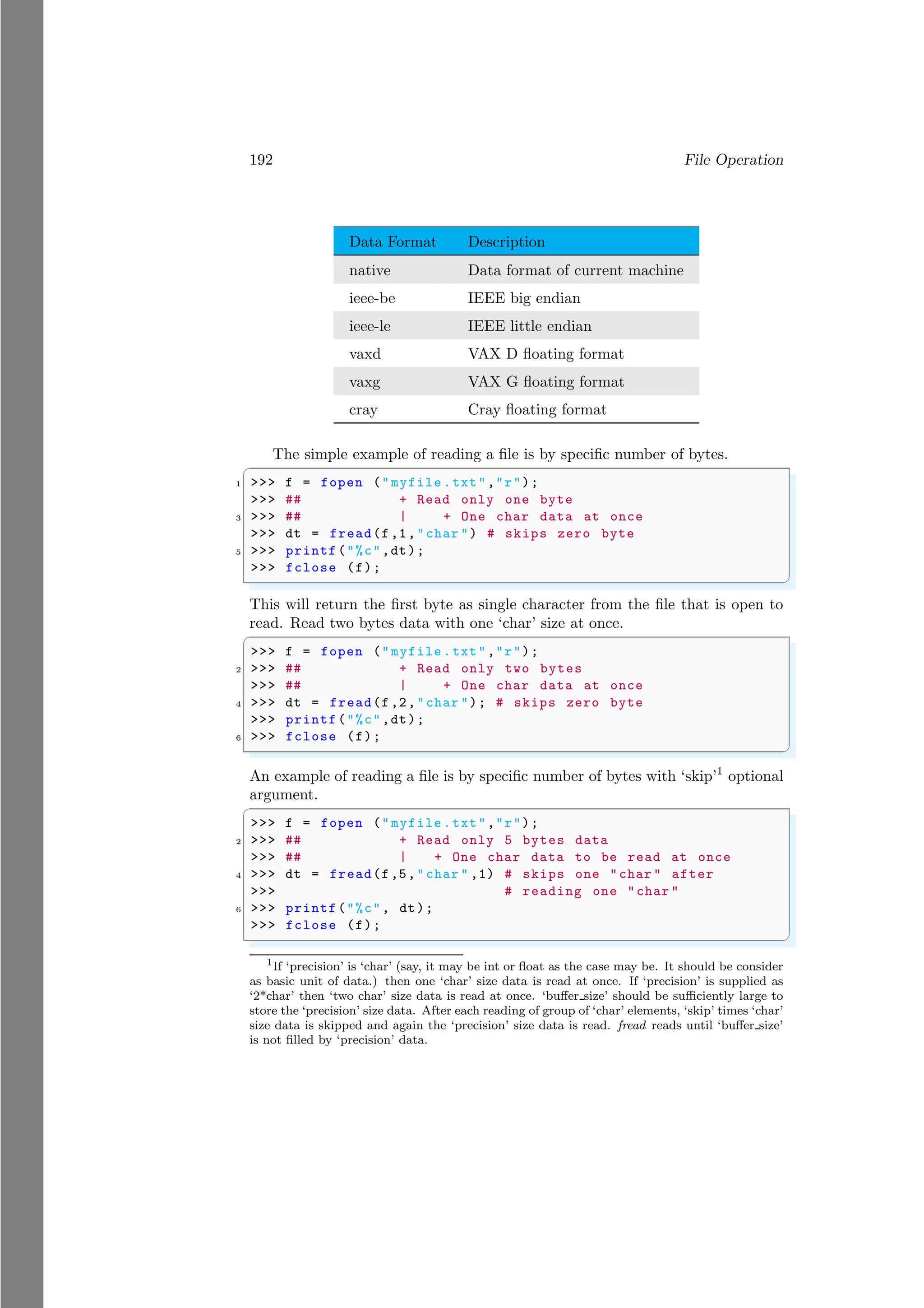 192 File Operation
Data Format Description
native Data format of current machine
ieee-be IEEE big endian
ieee-le IEEE little endian
vaxd VAX D floating format
vaxg VAX G floating format
cray Cray floating format
The simple example of reading a file is by specific number of bytes.
✞
1 >>> f = fopen ("myfile.txt","r");
>>> ## + Read only one byte
3 >>> ## | + One char data at once
>>> dt = fread(f,1,"char ") # skips zero byte
5 >>> printf("%c",dt);
>>> fclose (f);
✌
✆
This will return the first byte as single character from the file that is open to
read. Read two bytes data with one ‘char’ size at once.
✞
>>> f = fopen ("myfile.txt","r");
2 >>> ## + Read only two bytes
>>> ## | + One char data at once
4 >>> dt = fread(f,2,"char "); # skips zero byte
>>> printf("%c",dt);
6 >>> fclose (f);
✌
✆
An example of reading a file is by specific number of bytes with ‘skip’1
optional
argument.
✞
>>> f = fopen ("myfile.txt","r");
2 >>> ## + Read only 5 bytes data
>>> ## | + One char data to be read at once
4 >>> dt = fread(f,5,"char " ,1) # skips one "char " after
>>> # reading one "char "
6 >>> printf("%c", dt);
>>> fclose (f);
✌
✆
1
If ‘precision’ is ‘char’ (say, it may be int or float as the case may be. It should be consider
as basic unit of data.) then one ‘char’ size data is read at once. If ‘precision’ is supplied as
‘2*char’ then ‘two char’ size data is read at once. ‘buffer size’ should be sufficiently large to
store the ‘precision’ size data. After each reading of group of ‘char’ elements, ‘skip’ times ‘char’
size data is skipped and again the ‘precision’ size data is read. fread reads until ‘buffer size’
is not filled by ‘precision’ data.
 