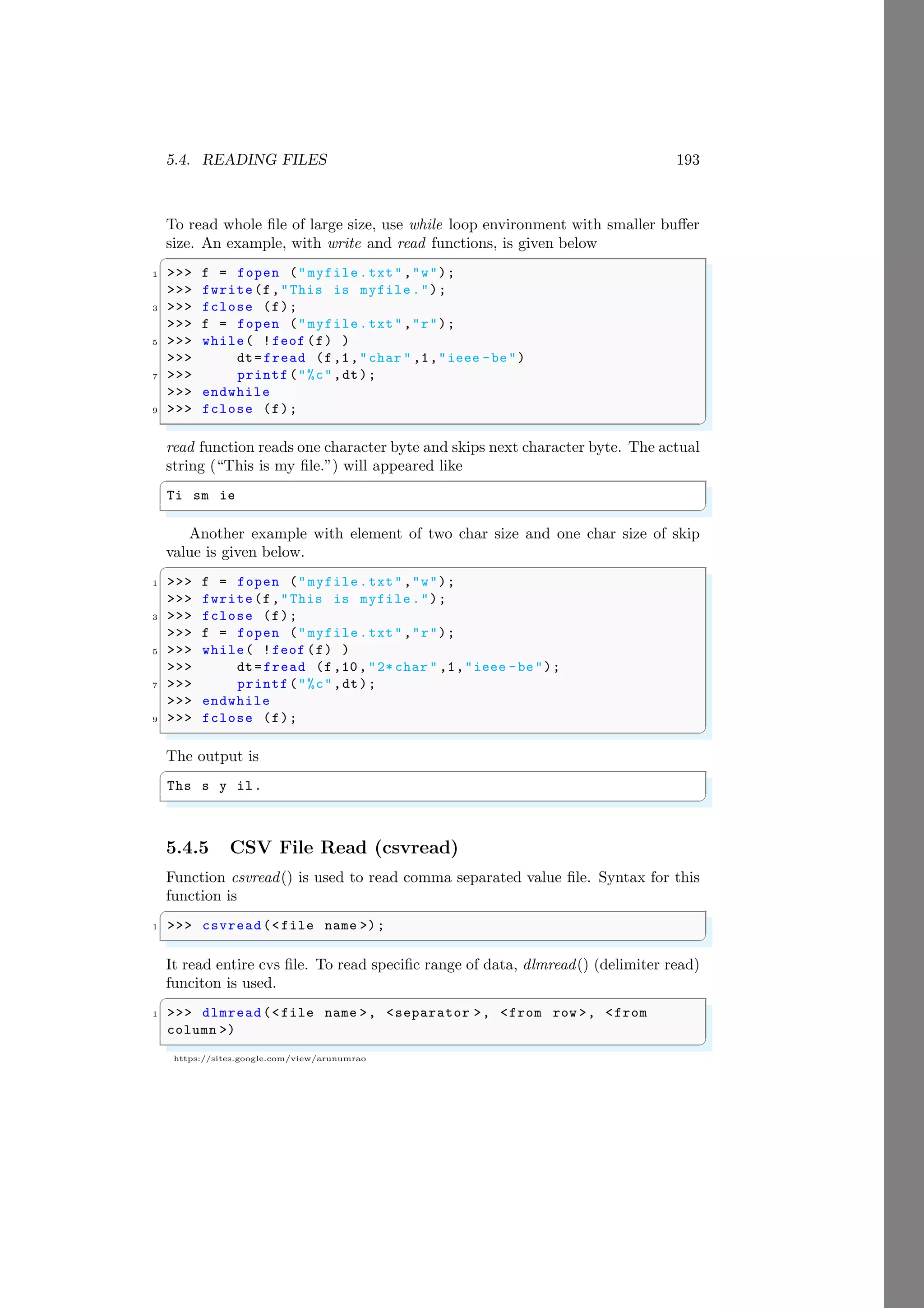 5.4. READING FILES 193
https://sites.google.com/view/arunumrao
To read whole file of large size, use while loop environment with smaller buffer
size. An example, with write and read functions, is given below
✞
1 >>> f = fopen ("myfile.txt","w");
>>> fwrite(f,"This is myfile.");
3 >>> fclose (f);
>>> f = fopen ("myfile.txt","r");
5 >>> while( !feof (f) )
>>> dt=fread (f,1,"char " ,1,"ieee -be")
7 >>> printf("%c",dt);
>>> endwhile
9 >>> fclose (f);
✌
✆
read function reads one character byte and skips next character byte. The actual
string (“This is my file.”) will appeared like
✞
Ti sm ie
✌
✆
Another example with element of two char size and one char size of skip
value is given below.
✞
1 >>> f = fopen ("myfile.txt","w");
>>> fwrite(f,"This is myfile.");
3 >>> fclose (f);
>>> f = fopen ("myfile.txt","r");
5 >>> while( !feof (f) )
>>> dt=fread (f,10,"2* char " ,1,"ieee -be");
7 >>> printf("%c",dt);
>>> endwhile
9 >>> fclose (f);
✌
✆
The output is
✞
Ths s y il.
✌
✆
5.4.5 CSV File Read (csvread)
Function csvread() is used to read comma separated value file. Syntax for this
function is
✞
1 >>> csvread(<file name >);
✌
✆
It read entire cvs file. To read specific range of data, dlmread() (delimiter read)
funciton is used.
✞
1 >>> dlmread(<file name >, <separator >, <from row >, <from
column >)
✌
✆
 