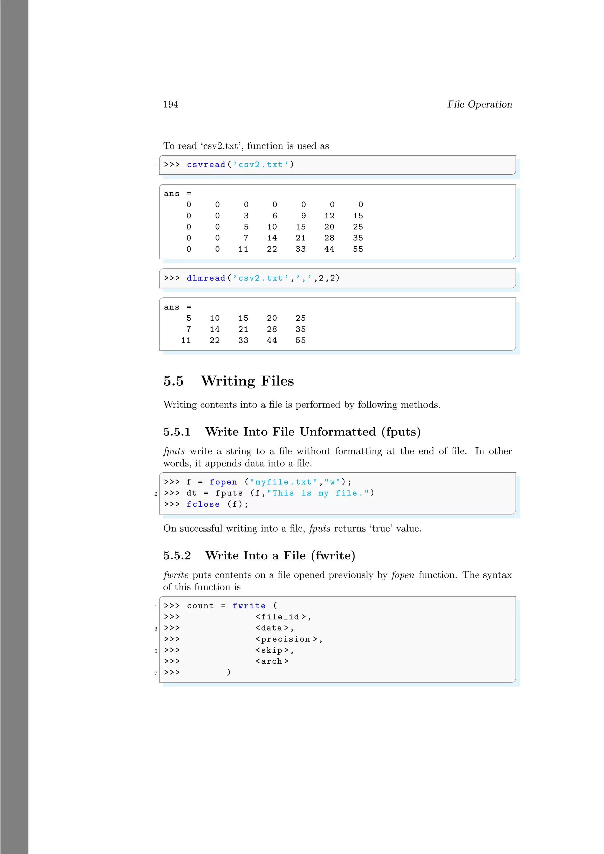 194 File Operation
To read ‘csv2.txt’, function is used as
✞
1 >>> csvread (’csv2 .txt’)
✌
✆
✞
ans =
0 0 0 0 0 0 0
0 0 3 6 9 12 15
0 0 5 10 15 20 25
0 0 7 14 21 28 35
0 0 11 22 33 44 55
✌
✆
✞
>>> dlmread (’csv2 .txt’,’,’ ,2,2)
✌
✆
✞
ans =
5 10 15 20 25
7 14 21 28 35
11 22 33 44 55
✌
✆
5.5 Writing Files
Writing contents into a file is performed by following methods.
5.5.1 Write Into File Unformatted (fputs)
fputs write a string to a file without formatting at the end of file. In other
words, it appends data into a file.
✞
>>> f = fopen ("myfile.txt","w");
2 >>> dt = fputs (f,"This is my file .")
>>> fclose (f);
✌
✆
On successful writing into a file, fputs returns ‘true’ value.
5.5.2 Write Into a File (fwrite)
fwrite puts contents on a file opened previously by fopen function. The syntax
of this function is
✞
1 >>> count = fwrite (
>>> <file_id >,
3 >>> <data >,
>>> <precision >,
5 >>> <skip >,
>>> <arch >
7 >>> )
✌
✆
 