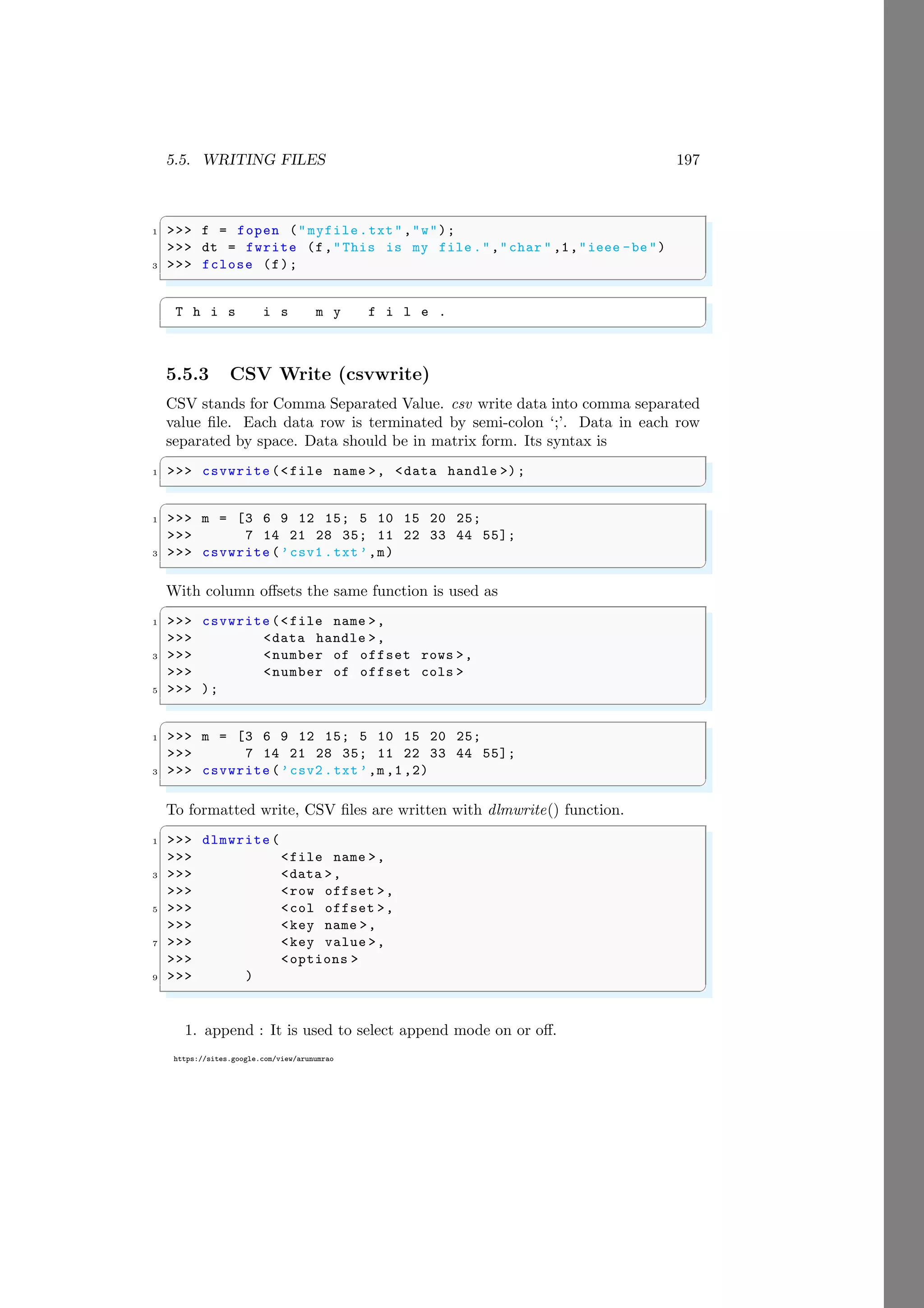 5.5. WRITING FILES 197
https://sites.google.com/view/arunumrao
✞
1 >>> f = fopen ("myfile.txt","w");
>>> dt = fwrite (f,"This is my file .","char " ,1,"ieee -be")
3 >>> fclose (f);
✌
✆
✞
T h i s i s m y f i l e .
✌
✆
5.5.3 CSV Write (csvwrite)
CSV stands for Comma Separated Value. csv write data into comma separated
value file. Each data row is terminated by semi-colon ‘;’. Data in each row
separated by space. Data should be in matrix form. Its syntax is
✞
1 >>> csvwrite (<file name >, <data handle >);
✌
✆
✞
1 >>> m = [3 6 9 12 15; 5 10 15 20 25;
>>> 7 14 21 28 35; 11 22 33 44 55];
3 >>> csvwrite (’csv1 .txt’,m)
✌
✆
With column offsets the same function is used as
✞
1 >>> csvwrite (<file name >,
>>> <data handle >,
3 >>> <number of offset rows >,
>>> <number of offset cols >
5 >>> );
✌
✆
✞
1 >>> m = [3 6 9 12 15; 5 10 15 20 25;
>>> 7 14 21 28 35; 11 22 33 44 55];
3 >>> csvwrite (’csv2 .txt’,m,1,2)
✌
✆
To formatted write, CSV files are written with dlmwrite() function.
✞
1 >>> dlmwrite (
>>> <file name >,
3 >>> <data >,
>>> <row offset >,
5 >>> <col offset >,
>>> <key name >,
7 >>> <key value >,
>>> <options >
9 >>> )
✌
✆
1. append : It is used to select append mode on or off.
 