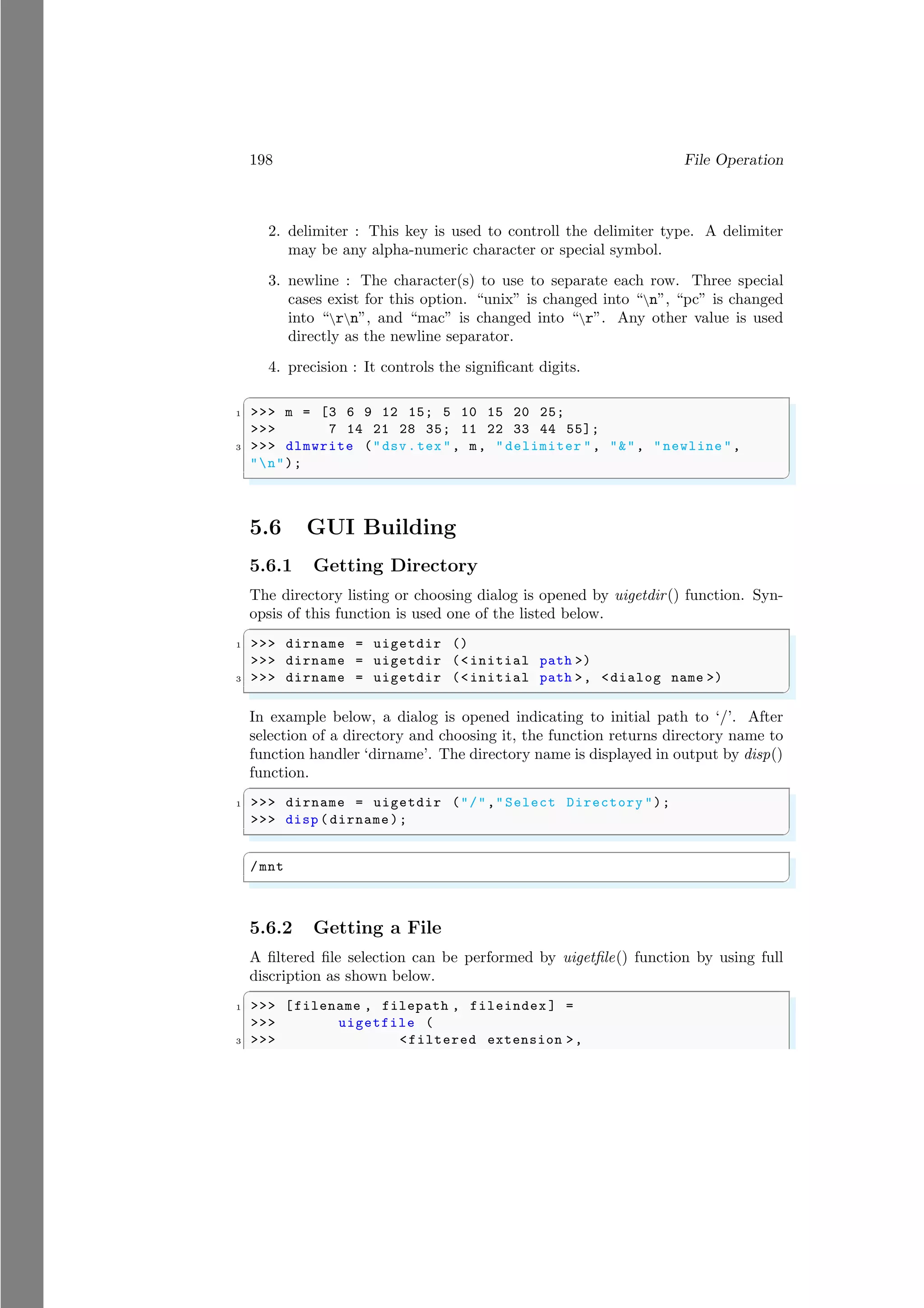 198 File Operation
2. delimiter : This key is used to controll the delimiter type. A delimiter
may be any alpha-numeric character or special symbol.
3. newline : The character(s) to use to separate each row. Three special
cases exist for this option. “unix” is changed into “n”, “pc” is changed
into “rn”, and “mac” is changed into “r”. Any other value is used
directly as the newline separator.
4. precision : It controls the significant digits.
✞
1 >>> m = [3 6 9 12 15; 5 10 15 20 25;
>>> 7 14 21 28 35; 11 22 33 44 55];
3 >>> dlmwrite ("dsv.tex", m, "delimiter ", "&", "newline ",
"n");
✌
✆
5.6 GUI Building
5.6.1 Getting Directory
The directory listing or choosing dialog is opened by uigetdir() function. Syn-
opsis of this function is used one of the listed below.
✞
1 >>> dirname = uigetdir ()
>>> dirname = uigetdir (<initial path >)
3 >>> dirname = uigetdir (<initial path >, <dialog name >)
✌
✆
In example below, a dialog is opened indicating to initial path to ‘/’. After
selection of a directory and choosing it, the function returns directory name to
function handler ‘dirname’. The directory name is displayed in output by disp()
function.
✞
1 >>> dirname = uigetdir ("/","Select Directory ");
>>> disp ( dirname);
✌
✆
✞
/mnt
✌
✆
5.6.2 Getting a File
A filtered file selection can be performed by uigetfile() function by using full
discription as shown below.
✞
1 >>> [filename , filepath , fileindex ] =
>>> uigetfile (
3 >>> <filtered extension >,
 