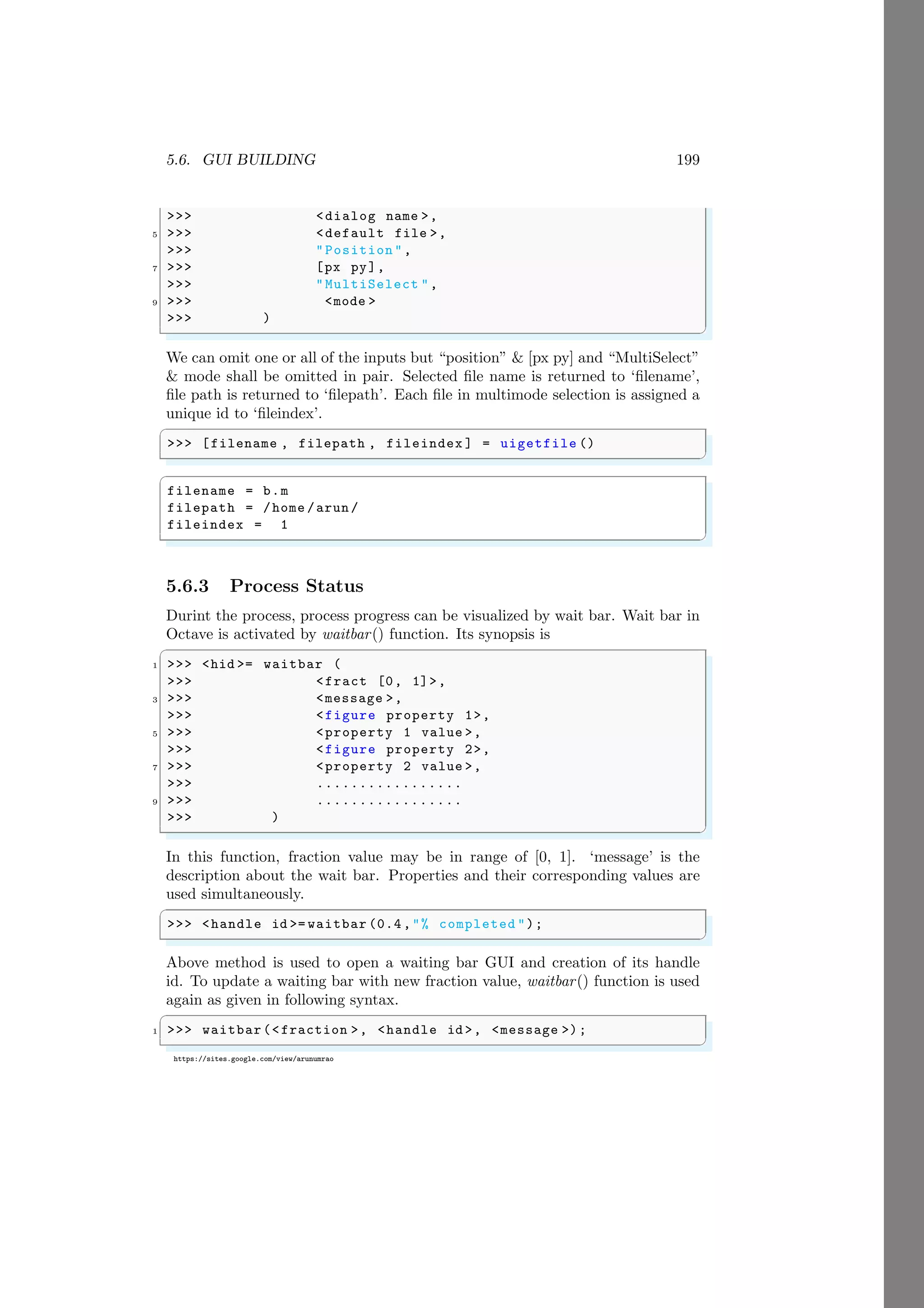 5.6. GUI BUILDING 199
https://sites.google.com/view/arunumrao
>>> <dialog name >,
5 >>> <default file >,
>>> "Position ",
7 >>> [px py],
>>> "MultiSelect ",
9 >>> <mode >
>>> )
✌
✆
We can omit one or all of the inputs but “position” & [px py] and “MultiSelect”
& mode shall be omitted in pair. Selected file name is returned to ‘filename’,
file path is returned to ‘filepath’. Each file in multimode selection is assigned a
unique id to ‘fileindex’.
✞
>>> [filename , filepath , fileindex ] = uigetfile ()
✌
✆
✞
filename = b.m
filepath = /home /arun /
fileindex = 1
✌
✆
5.6.3 Process Status
Durint the process, process progress can be visualized by wait bar. Wait bar in
Octave is activated by waitbar() function. Its synopsis is
✞
1 >>> <hid >= waitbar (
>>> <fract [0, 1]>,
3 >>> <message >,
>>> <figure property 1>,
5 >>> <property 1 value >,
>>> <figure property 2>,
7 >>> <property 2 value >,
>>> .................
9 >>> .................
>>> )
✌
✆
In this function, fraction value may be in range of [0, 1]. ‘message’ is the
description about the wait bar. Properties and their corresponding values are
used simultaneously.
✞
>>> <handle id >= waitbar (0.4,"% completed ");
✌
✆
Above method is used to open a waiting bar GUI and creation of its handle
id. To update a waiting bar with new fraction value, waitbar() function is used
again as given in following syntax.
✞
1 >>> waitbar(<fraction >, <handle id >, <message >);
✌
✆
 