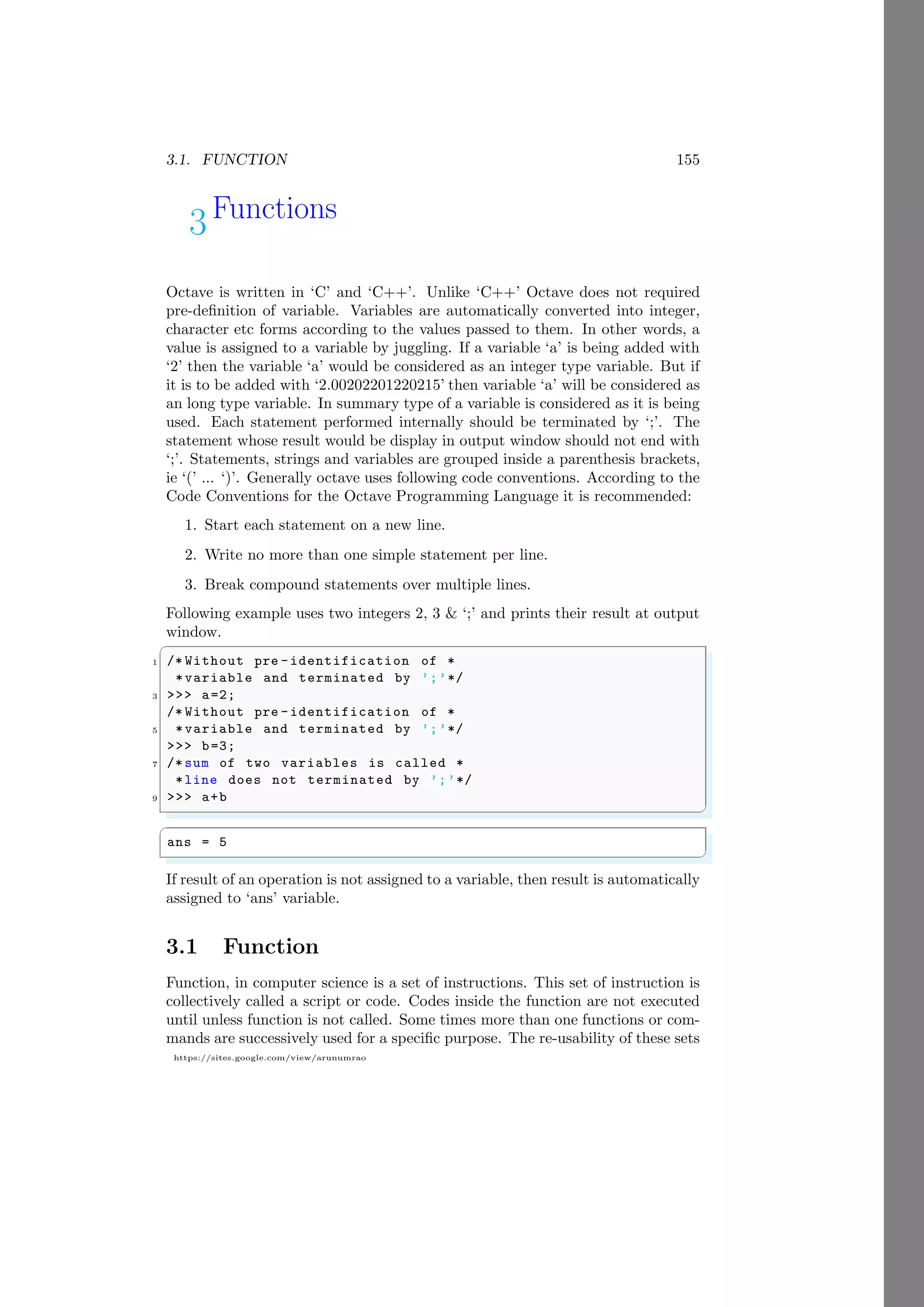 3.1. FUNCTION 155
https://sites.google.com/view/arunumrao
3Functions
Octave is written in ‘C’ and ‘C++’. Unlike ‘C++’ Octave does not required
pre-definition of variable. Variables are automatically converted into integer,
character etc forms according to the values passed to them. In other words, a
value is assigned to a variable by juggling. If a variable ‘a’ is being added with
‘2’ then the variable ‘a’ would be considered as an integer type variable. But if
it is to be added with ‘2.00202201220215’ then variable ‘a’ will be considered as
an long type variable. In summary type of a variable is considered as it is being
used. Each statement performed internally should be terminated by ‘;’. The
statement whose result would be display in output window should not end with
‘;’. Statements, strings and variables are grouped inside a parenthesis brackets,
ie ‘(’ ... ‘)’. Generally octave uses following code conventions. According to the
Code Conventions for the Octave Programming Language it is recommended:
1. Start each statement on a new line.
2. Write no more than one simple statement per line.
3. Break compound statements over multiple lines.
Following example uses two integers 2, 3 & ‘;’ and prints their result at output
window.
✞
1 /* Without pre -identification of *
*variable and terminated by ’;’*/
3 >>> a=2;
/* Without pre -identification of *
5 *variable and terminated by ’;’*/
>>> b=3;
7 /* sum of two variables is called *
*line does not terminated by ’;’*/
9 >>> a+b
✌
✆
✞
ans = 5
✌
✆
If result of an operation is not assigned to a variable, then result is automatically
assigned to ‘ans’ variable.
3.1 Function
Function, in computer science is a set of instructions. This set of instruction is
collectively called a script or code. Codes inside the function are not executed
until unless function is not called. Some times more than one functions or com-
mands are successively used for a specific purpose. The re-usability of these sets
 