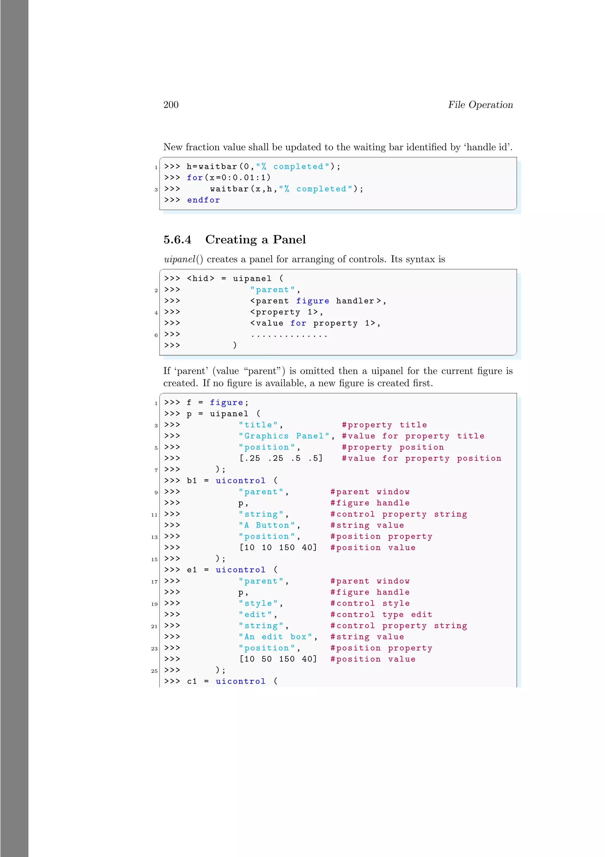 200 File Operation
New fraction value shall be updated to the waiting bar identified by ‘handle id’.
✞
1 >>> h=waitbar (0,"% completed ");
>>> for(x =0:0.01:1)
3 >>> waitbar (x,h,"% completed ");
>>> endfor
✌
✆
5.6.4 Creating a Panel
uipanel() creates a panel for arranging of controls. Its syntax is
✞
>>> <hid > = uipanel (
2 >>> "parent",
>>> <parent figure handler >,
4 >>> <property 1>,
>>> <value for property 1>,
6 >>> ..............
>>> )
✌
✆
If ‘parent’ (value “parent”) is omitted then a uipanel for the current figure is
created. If no figure is available, a new figure is created first.
✞
1 >>> f = figure;
>>> p = uipanel (
3 >>> "title", #property title
>>> "Graphics Panel", #value for property title
5 >>> "position ", #property position
>>> [.25 .25 .5 .5] #value for property position
7 >>> );
>>> b1 = uicontrol (
9 >>> "parent", #parent window
>>> p, #figure handle
11 >>> "string", #control property string
>>> "A Button", #string value
13 >>> "position ", #position property
>>> [10 10 150 40] #position value
15 >>> );
>>> e1 = uicontrol (
17 >>> "parent", #parent window
>>> p, #figure handle
19 >>> "style", #control style
>>> "edit ", #control type edit
21 >>> "string", #control property string
>>> "An edit box", #string value
23 >>> "position ", #position property
>>> [10 50 150 40] #position value
25 >>> );
>>> c1 = uicontrol (
 