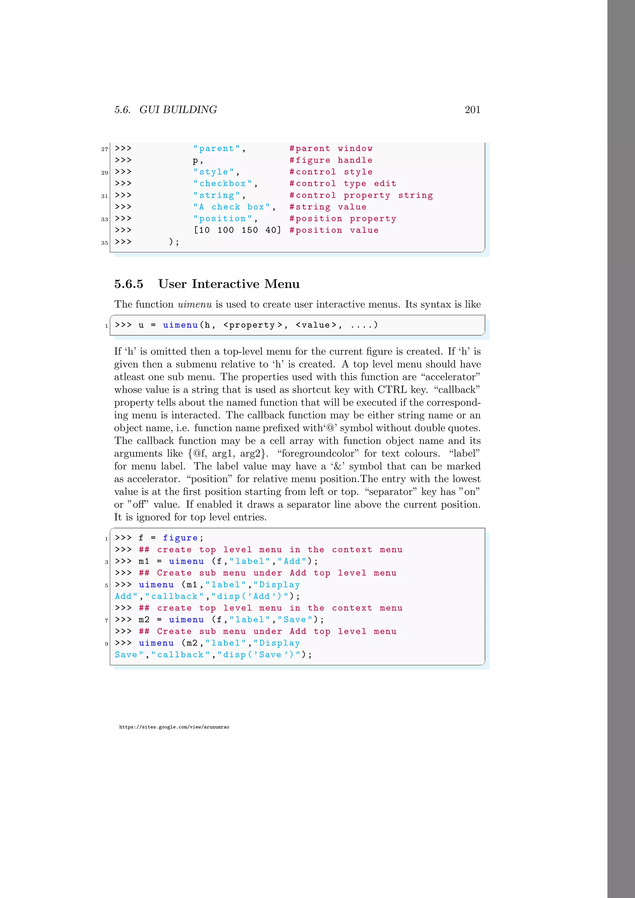 5.6. GUI BUILDING 201
https://sites.google.com/view/arunumrao
27 >>> "parent", #parent window
>>> p, #figure handle
29 >>> "style", #control style
>>> "checkbox ", #control type edit
31 >>> "string", #control property string
>>> "A check box", #string value
33 >>> "position ", #position property
>>> [10 100 150 40] #position value
35 >>> );
✌
✆
5.6.5 User Interactive Menu
The function uimenu is used to create user interactive menus. Its syntax is like
✞
1 >>> u = uimenu(h, <property >, <value >, ....)
✌
✆
If ‘h’ is omitted then a top-level menu for the current figure is created. If ‘h’ is
given then a submenu relative to ‘h’ is created. A top level menu should have
atleast one sub menu. The properties used with this function are “accelerator”
whose value is a string that is used as shortcut key with CTRL key. “callback”
property tells about the named function that will be executed if the correspond-
ing menu is interacted. The callback function may be either string name or an
object name, i.e. function name prefixed with‘@’ symbol without double quotes.
The callback function may be a cell array with function object name and its
arguments like {@f, arg1, arg2}. “foregroundcolor” for text colours. “label”
for menu label. The label value may have a ‘&’ symbol that can be marked
as accelerator. “position” for relative menu position.The entry with the lowest
value is at the first position starting from left or top. “separator” key has ”on”
or ”off” value. If enabled it draws a separator line above the current position.
It is ignored for top level entries.
✞
1 >>> f = figure;
>>> ## create top level menu in the context menu
3 >>> m1 = uimenu (f,"label","Add");
>>> ## Create sub menu under Add top level menu
5 >>> uimenu (m1 ,"label","Display
Add","callback ","disp (’Add ’)");
>>> ## create top level menu in the context menu
7 >>> m2 = uimenu (f,"label","Save ");
>>> ## Create sub menu under Add top level menu
9 >>> uimenu (m2 ,"label","Display
Save ","callback ","disp (’Save ’)");
✌
✆
 