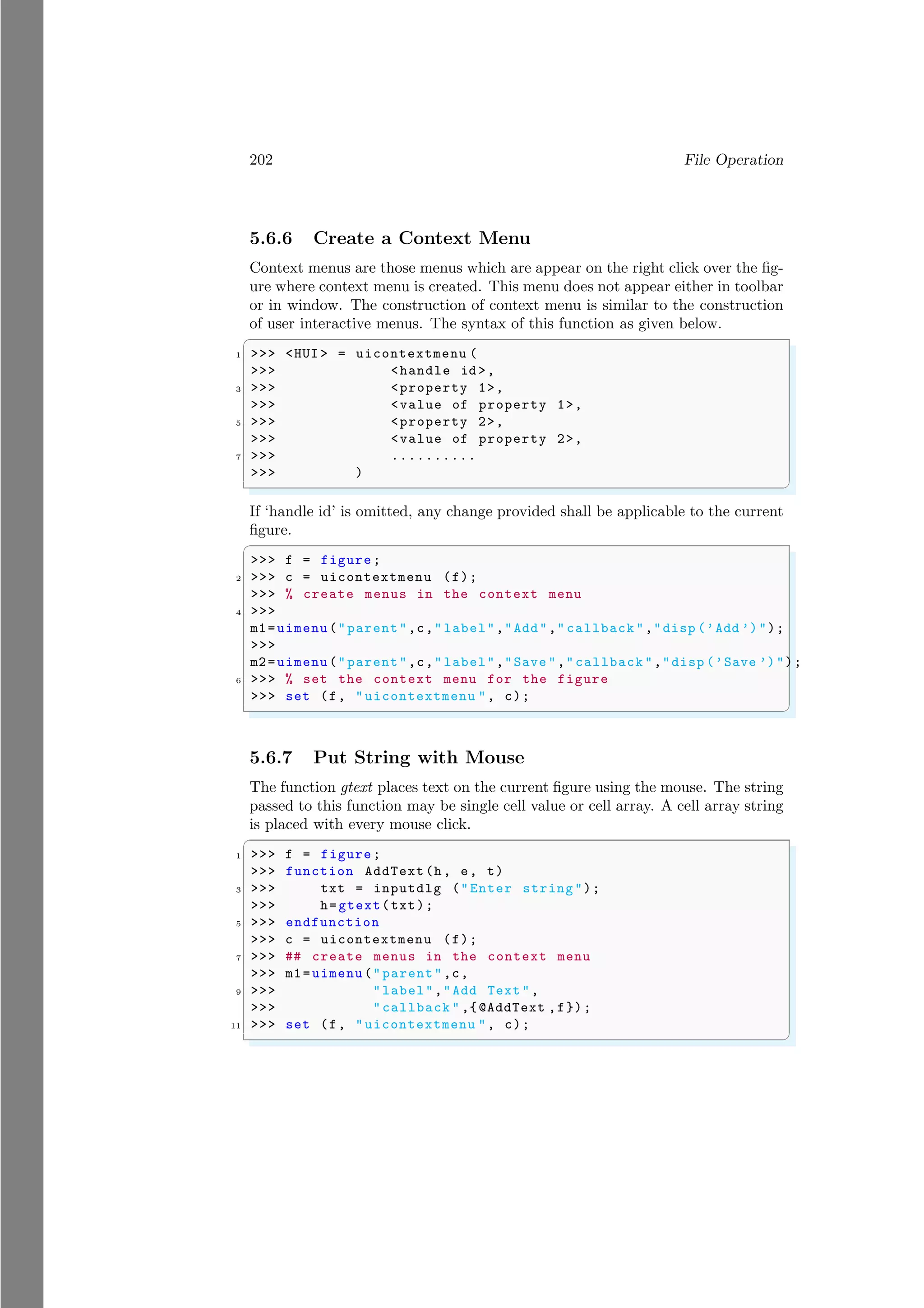 202 File Operation
5.6.6 Create a Context Menu
Context menus are those menus which are appear on the right click over the fig-
ure where context menu is created. This menu does not appear either in toolbar
or in window. The construction of context menu is similar to the construction
of user interactive menus. The syntax of this function as given below.
✞
1 >>> <HUI > = uicontextmenu (
>>> <handle id >,
3 >>> <property 1>,
>>> <value of property 1>,
5 >>> <property 2>,
>>> <value of property 2>,
7 >>> ..........
>>> )
✌
✆
If ‘handle id’ is omitted, any change provided shall be applicable to the current
figure.
✞
>>> f = figure;
2 >>> c = uicontextmenu (f);
>>> % create menus in the context menu
4 >>>
m1=uimenu("parent",c," label","Add"," callback ","disp (’Add ’)");
>>>
m2=uimenu("parent",c," label","Save ","callback ","disp (’Save ’)");
6 >>> % set the context menu for the figure
>>> set (f, "uicontextmenu ", c);
✌
✆
5.6.7 Put String with Mouse
The function gtext places text on the current figure using the mouse. The string
passed to this function may be single cell value or cell array. A cell array string
is placed with every mouse click.
✞
1 >>> f = figure;
>>> function AddText(h, e, t)
3 >>> txt = inputdlg ("Enter string");
>>> h=gtext(txt);
5 >>> endfunction
>>> c = uicontextmenu (f);
7 >>> ## create menus in the context menu
>>> m1=uimenu("parent",c,
9 >>> "label","Add Text ",
>>> "callback " ,{@AddText ,f});
11 >>> set (f, "uicontextmenu ", c);
✌
✆
 