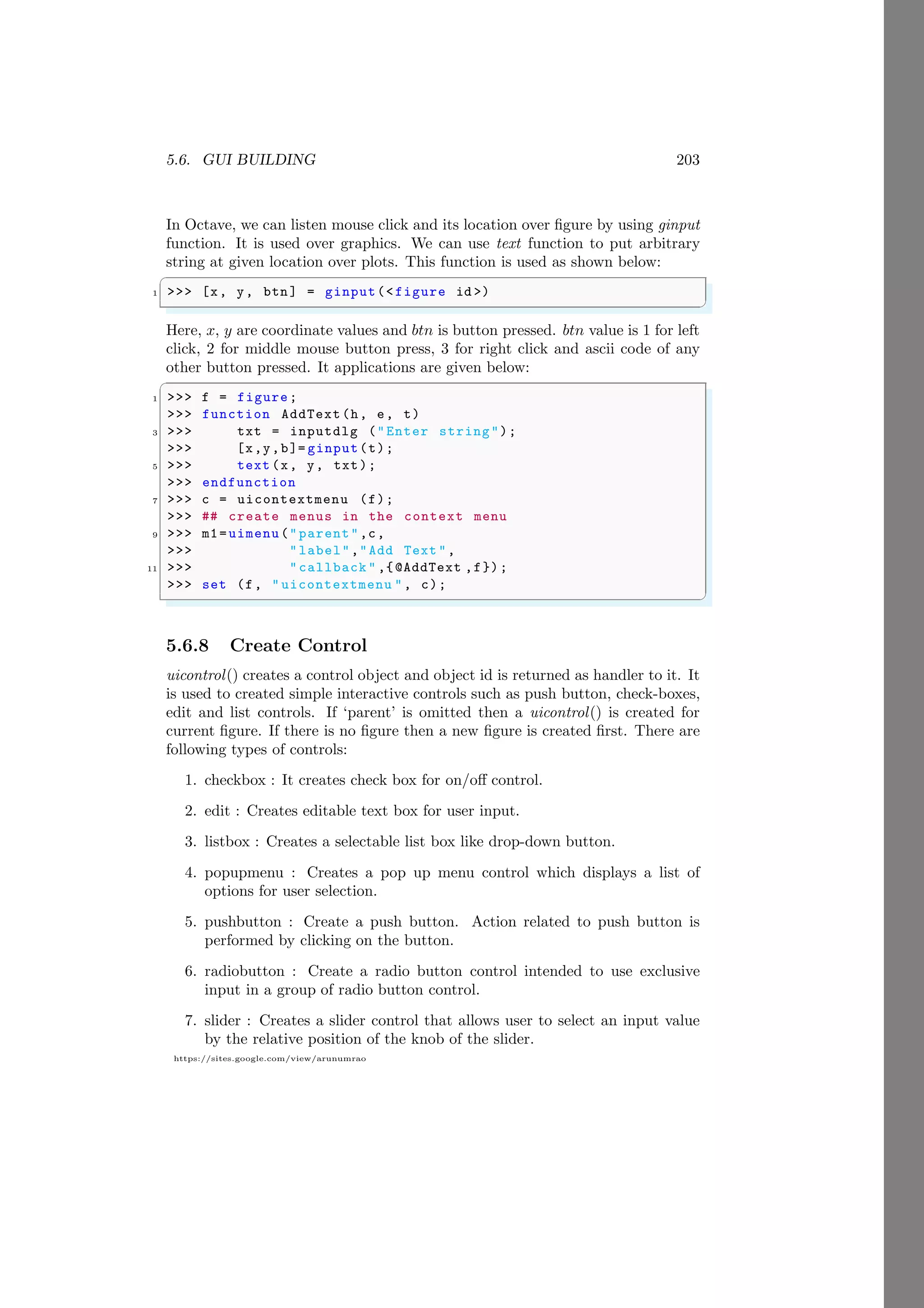 5.6. GUI BUILDING 203
https://sites.google.com/view/arunumrao
In Octave, we can listen mouse click and its location over figure by using ginput
function. It is used over graphics. We can use text function to put arbitrary
string at given location over plots. This function is used as shown below:
✞
1 >>> [x, y, btn] = ginput(<figure id >)
✌
✆
Here, x, y are coordinate values and btn is button pressed. btn value is 1 for left
click, 2 for middle mouse button press, 3 for right click and ascii code of any
other button pressed. It applications are given below:
✞
1 >>> f = figure;
>>> function AddText(h, e, t)
3 >>> txt = inputdlg ("Enter string");
>>> [x,y,b]= ginput(t);
5 >>> text (x, y, txt);
>>> endfunction
7 >>> c = uicontextmenu (f);
>>> ## create menus in the context menu
9 >>> m1=uimenu("parent",c,
>>> "label","Add Text ",
11 >>> "callback " ,{@AddText ,f});
>>> set (f, " uicontextmenu ", c);
✌
✆
5.6.8 Create Control
uicontrol() creates a control object and object id is returned as handler to it. It
is used to created simple interactive controls such as push button, check-boxes,
edit and list controls. If ‘parent’ is omitted then a uicontrol() is created for
current figure. If there is no figure then a new figure is created first. There are
following types of controls:
1. checkbox : It creates check box for on/off control.
2. edit : Creates editable text box for user input.
3. listbox : Creates a selectable list box like drop-down button.
4. popupmenu : Creates a pop up menu control which displays a list of
options for user selection.
5. pushbutton : Create a push button. Action related to push button is
performed by clicking on the button.
6. radiobutton : Create a radio button control intended to use exclusive
input in a group of radio button control.
7. slider : Creates a slider control that allows user to select an input value
by the relative position of the knob of the slider.
 