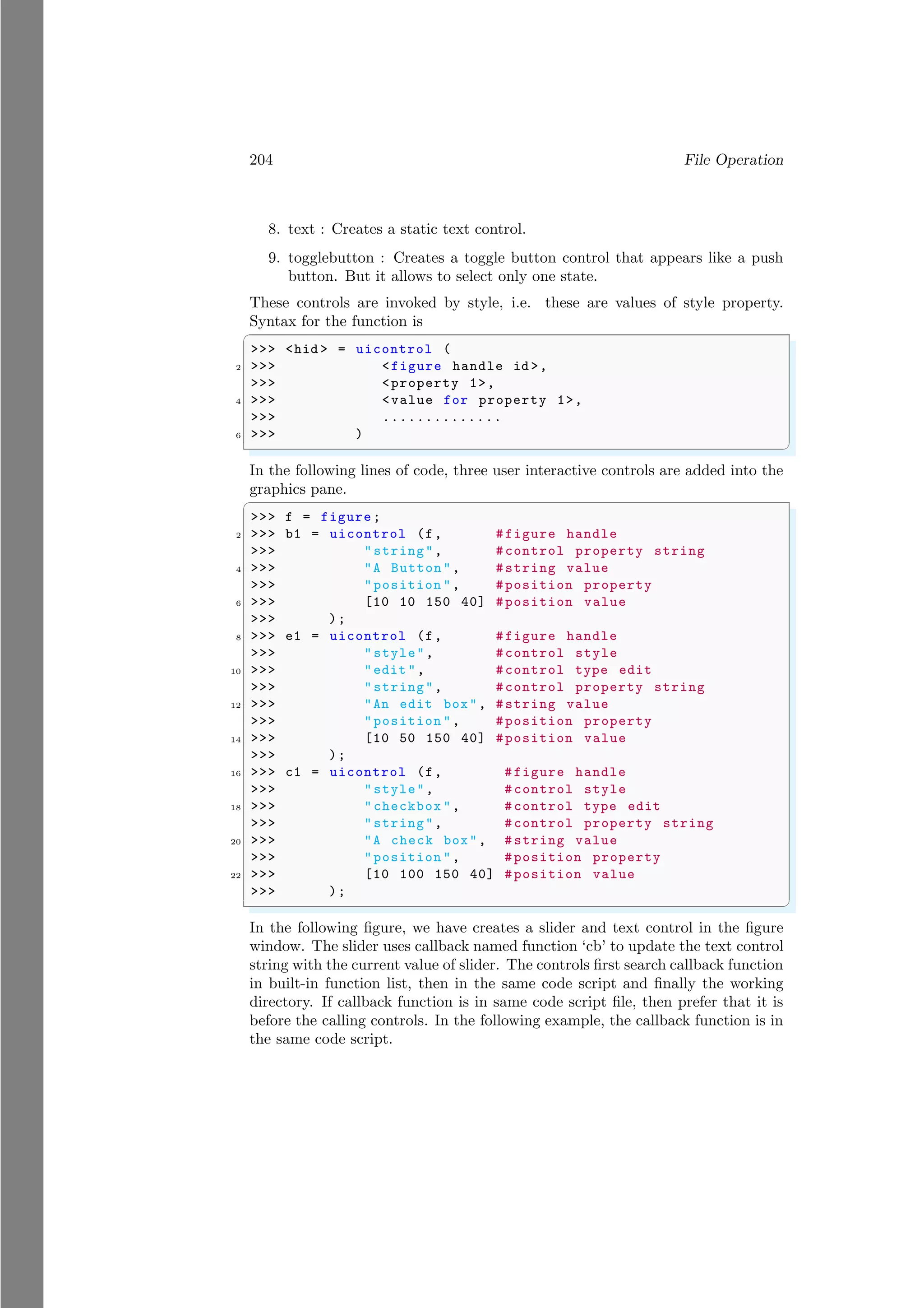 204 File Operation
8. text : Creates a static text control.
9. togglebutton : Creates a toggle button control that appears like a push
button. But it allows to select only one state.
These controls are invoked by style, i.e. these are values of style property.
Syntax for the function is
✞
>>> <hid > = uicontrol (
2 >>> <figure handle id >,
>>> <property 1>,
4 >>> <value for property 1>,
>>> ..............
6 >>> )
✌
✆
In the following lines of code, three user interactive controls are added into the
graphics pane.
✞
>>> f = figure;
2 >>> b1 = uicontrol (f, #figure handle
>>> "string", #control property string
4 >>> "A Button", #string value
>>> "position ", #position property
6 >>> [10 10 150 40] #position value
>>> );
8 >>> e1 = uicontrol (f, #figure handle
>>> "style", #control style
10 >>> "edit ", #control type edit
>>> "string", #control property string
12 >>> "An edit box", #string value
>>> "position ", #position property
14 >>> [10 50 150 40] #position value
>>> );
16 >>> c1 = uicontrol (f, #figure handle
>>> "style", #control style
18 >>> "checkbox ", #control type edit
>>> "string", #control property string
20 >>> "A check box", #string value
>>> "position ", #position property
22 >>> [10 100 150 40] #position value
>>> );
✌
✆
In the following figure, we have creates a slider and text control in the figure
window. The slider uses callback named function ‘cb’ to update the text control
string with the current value of slider. The controls first search callback function
in built-in function list, then in the same code script and finally the working
directory. If callback function is in same code script file, then prefer that it is
before the calling controls. In the following example, the callback function is in
the same code script.
 