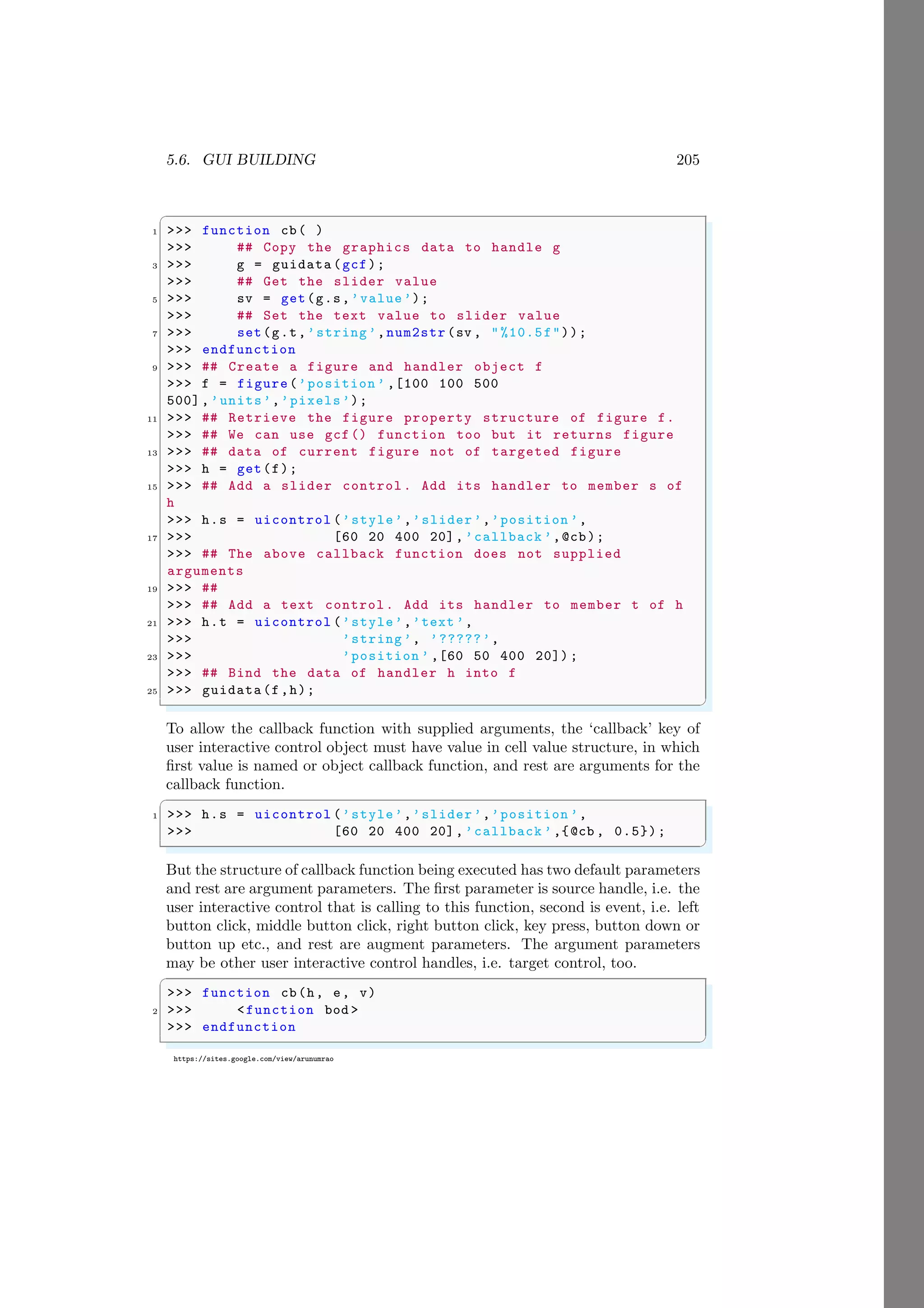 5.6. GUI BUILDING 205
https://sites.google.com/view/arunumrao
✞
1 >>> function cb( )
>>> ## Copy the graphics data to handle g
3 >>> g = guidata (gcf);
>>> ## Get the slider value
5 >>> sv = get(g.s,’value’);
>>> ## Set the text value to slider value
7 >>> set(g.t,’string’,num2str (sv , "%10.5f"));
>>> endfunction
9 >>> ## Create a figure and handler object f
>>> f = figure(’position ’ ,[100 100 500
500],’units’,’pixels’);
11 >>> ## Retrieve the figure property structure of figure f.
>>> ## We can use gcf() function too but it returns figure
13 >>> ## data of current figure not of targeted figure
>>> h = get(f);
15 >>> ## Add a slider control . Add its handler to member s of
h
>>> h.s = uicontrol (’style’,’slider’,’position ’,
17 >>> [60 20 400 20], ’callback ’,@cb);
>>> ## The above callback function does not supplied
arguments
19 >>> ##
>>> ## Add a text control. Add its handler to member t of h
21 >>> h.t = uicontrol (’style’,’text ’,
>>> ’string ’, ’?????’,
23 >>> ’position ’ ,[60 50 400 20]) ;
>>> ## Bind the data of handler h into f
25 >>> guidata(f,h);
✌
✆
To allow the callback function with supplied arguments, the ‘callback’ key of
user interactive control object must have value in cell value structure, in which
first value is named or object callback function, and rest are arguments for the
callback function.
✞
1 >>> h.s = uicontrol (’style’,’slider’,’position ’,
>>> [60 20 400 20], ’callback ’,{@cb , 0.5});
✌
✆
But the structure of callback function being executed has two default parameters
and rest are argument parameters. The first parameter is source handle, i.e. the
user interactive control that is calling to this function, second is event, i.e. left
button click, middle button click, right button click, key press, button down or
button up etc., and rest are augment parameters. The argument parameters
may be other user interactive control handles, i.e. target control, too.
✞
>>> function cb(h, e, v)
2 >>> <function bod >
>>> endfunction
✌
✆
 