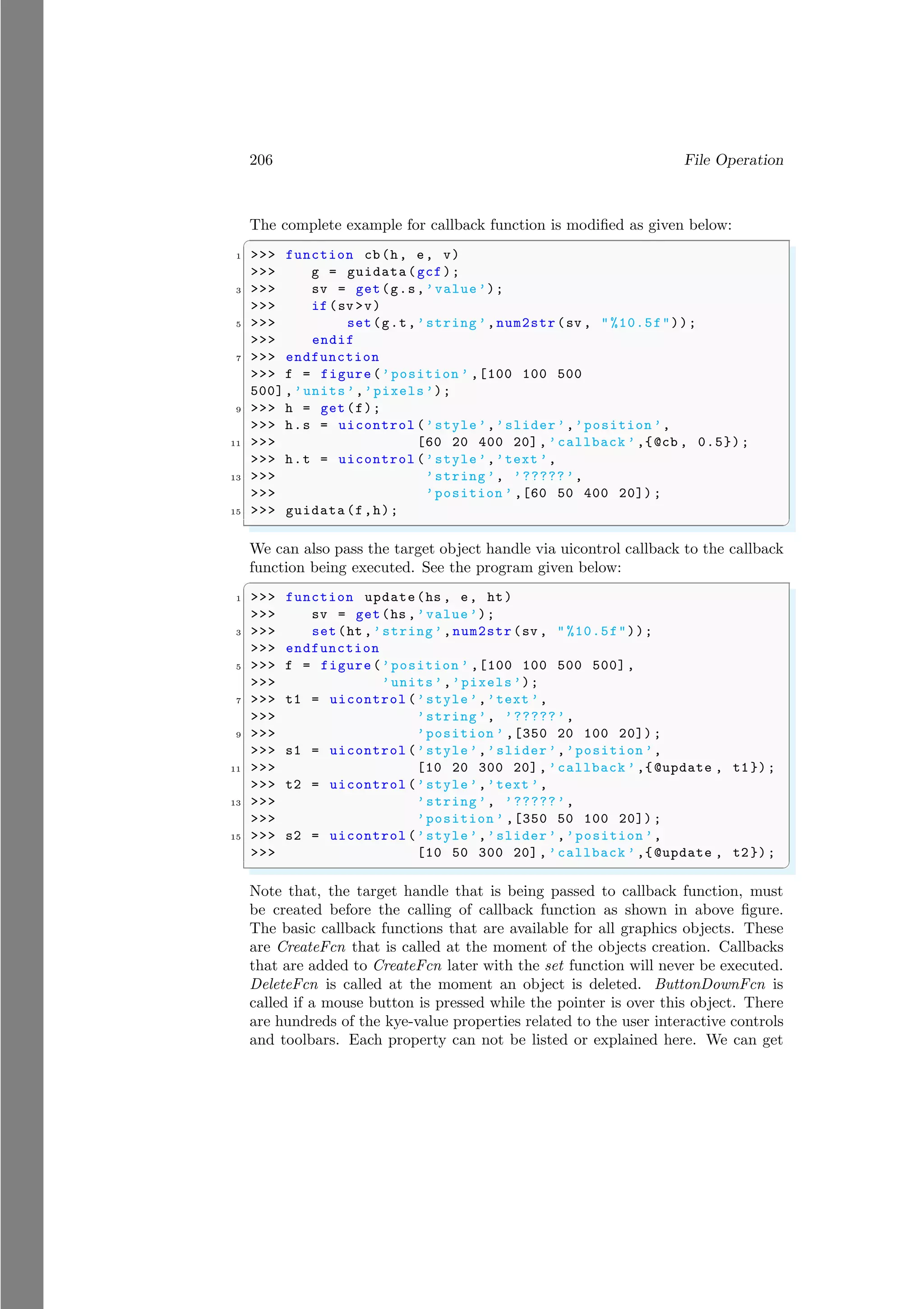 206 File Operation
The complete example for callback function is modified as given below:
✞
1 >>> function cb(h, e, v)
>>> g = guidata(gcf);
3 >>> sv = get(g.s,’value’);
>>> if(sv >v)
5 >>> set(g.t,’string ’,num2str(sv , "%10.5f"));
>>> endif
7 >>> endfunction
>>> f = figure(’position ’ ,[100 100 500
500],’units’,’pixels’);
9 >>> h = get(f);
>>> h.s = uicontrol (’style’,’slider’,’position ’,
11 >>> [60 20 400 20], ’callback ’,{@cb , 0.5});
>>> h.t = uicontrol (’style’,’text ’,
13 >>> ’string ’, ’?????’,
>>> ’position ’ ,[60 50 400 20]) ;
15 >>> guidata (f,h);
✌
✆
We can also pass the target object handle via uicontrol callback to the callback
function being executed. See the program given below:
✞
1 >>> function update(hs , e, ht)
>>> sv = get(hs ,’value’);
3 >>> set(ht ,’string’,num2str(sv , " %10.5f"));
>>> endfunction
5 >>> f = figure(’position ’ ,[100 100 500 500],
>>> ’units’,’pixels’);
7 >>> t1 = uicontrol (’style’,’text ’,
>>> ’string ’, ’?????’,
9 >>> ’position ’ ,[350 20 100 20]) ;
>>> s1 = uicontrol (’style’,’slider’,’position ’,
11 >>> [10 20 300 20], ’callback ’,{@update , t1});
>>> t2 = uicontrol (’style’,’text ’,
13 >>> ’string ’, ’?????’,
>>> ’position ’ ,[350 50 100 20]) ;
15 >>> s2 = uicontrol (’style’,’slider’,’position ’,
>>> [10 50 300 20], ’callback ’,{@update , t2});
✌
✆
Note that, the target handle that is being passed to callback function, must
be created before the calling of callback function as shown in above figure.
The basic callback functions that are available for all graphics objects. These
are CreateFcn that is called at the moment of the objects creation. Callbacks
that are added to CreateFcn later with the set function will never be executed.
DeleteFcn is called at the moment an object is deleted. ButtonDownFcn is
called if a mouse button is pressed while the pointer is over this object. There
are hundreds of the kye-value properties related to the user interactive controls
and toolbars. Each property can not be listed or explained here. We can get
 