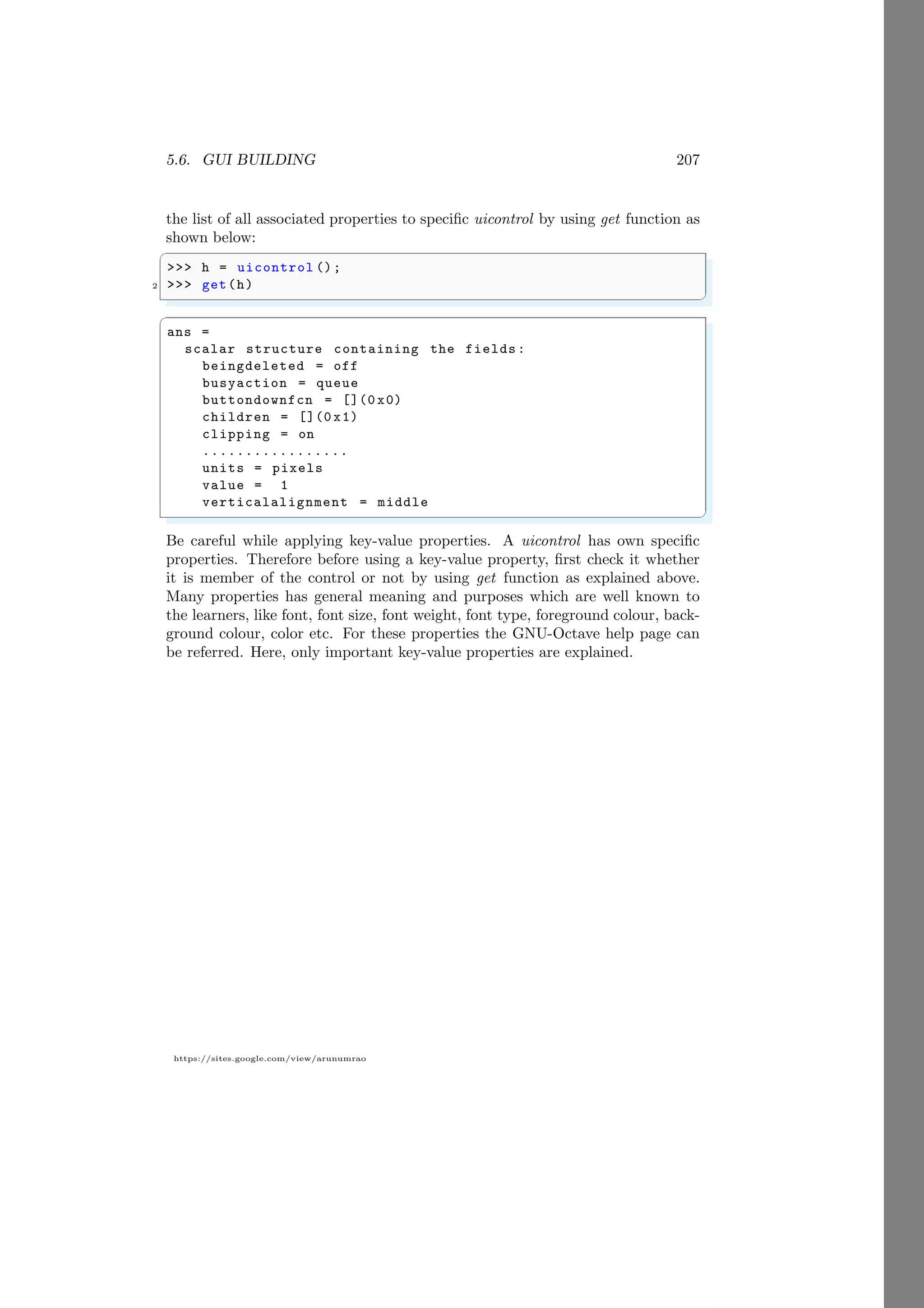 5.6. GUI BUILDING 207
https://sites.google.com/view/arunumrao
the list of all associated properties to specific uicontrol by using get function as
shown below:
✞
>>> h = uicontrol ();
2 >>> get(h)
✌
✆
✞
ans =
scalar structure containing the fields:
beingdeleted = off
busyaction = queue
buttondownfcn = [](0 x0)
children = [](0 x1)
clipping = on
.................
units = pixels
value = 1
verticalalignment = middle
✌
✆
Be careful while applying key-value properties. A uicontrol has own specific
properties. Therefore before using a key-value property, first check it whether
it is member of the control or not by using get function as explained above.
Many properties has general meaning and purposes which are well known to
the learners, like font, font size, font weight, font type, foreground colour, back-
ground colour, color etc. For these properties the GNU-Octave help page can
be referred. Here, only important key-value properties are explained.
 