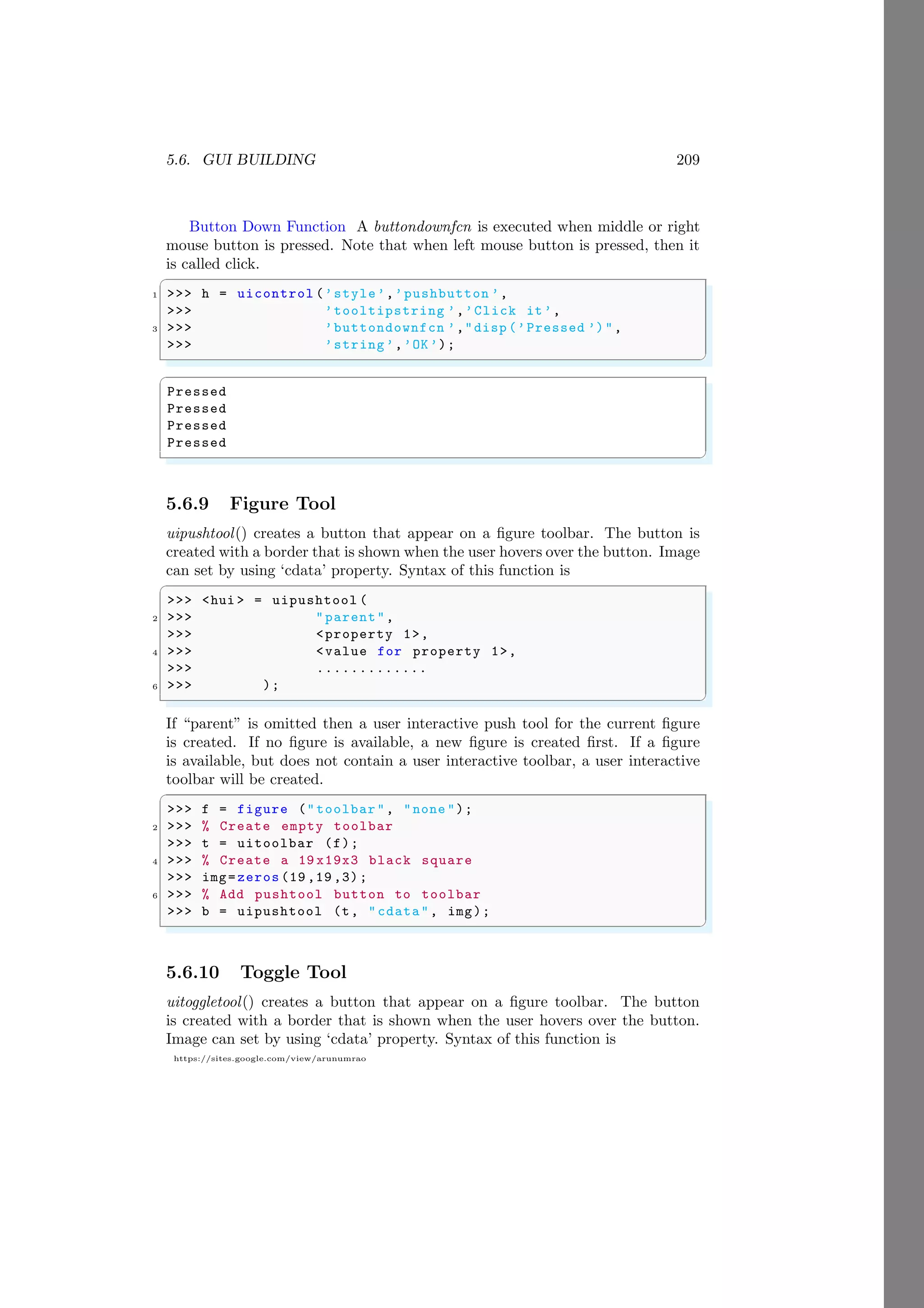 5.6. GUI BUILDING 209
https://sites.google.com/view/arunumrao
Button Down Function A buttondownfcn is executed when middle or right
mouse button is pressed. Note that when left mouse button is pressed, then it
is called click.
✞
1 >>> h = uicontrol (’style’,’pushbutton ’,
>>> ’tooltipstring ’,’Click it’,
3 >>> ’buttondownfcn ’,"disp (’Pressed ’)",
>>> ’string’,’OK’);
✌
✆
✞
Pressed
Pressed
Pressed
Pressed
✌
✆
5.6.9 Figure Tool
uipushtool() creates a button that appear on a figure toolbar. The button is
created with a border that is shown when the user hovers over the button. Image
can set by using ‘cdata’ property. Syntax of this function is
✞
>>> <hui > = uipushtool (
2 >>> "parent",
>>> <property 1>,
4 >>> <value for property 1>,
>>> .............
6 >>> );
✌
✆
If “parent” is omitted then a user interactive push tool for the current figure
is created. If no figure is available, a new figure is created first. If a figure
is available, but does not contain a user interactive toolbar, a user interactive
toolbar will be created.
✞
>>> f = figure ("toolbar", "none ");
2 >>> % Create empty toolbar
>>> t = uitoolbar (f);
4 >>> % Create a 19 x19x3 black square
>>> img=zeros (19 ,19 ,3);
6 >>> % Add pushtool button to toolbar
>>> b = uipushtool (t, "cdata", img);
✌
✆
5.6.10 Toggle Tool
uitoggletool() creates a button that appear on a figure toolbar. The button
is created with a border that is shown when the user hovers over the button.
Image can set by using ‘cdata’ property. Syntax of this function is
 