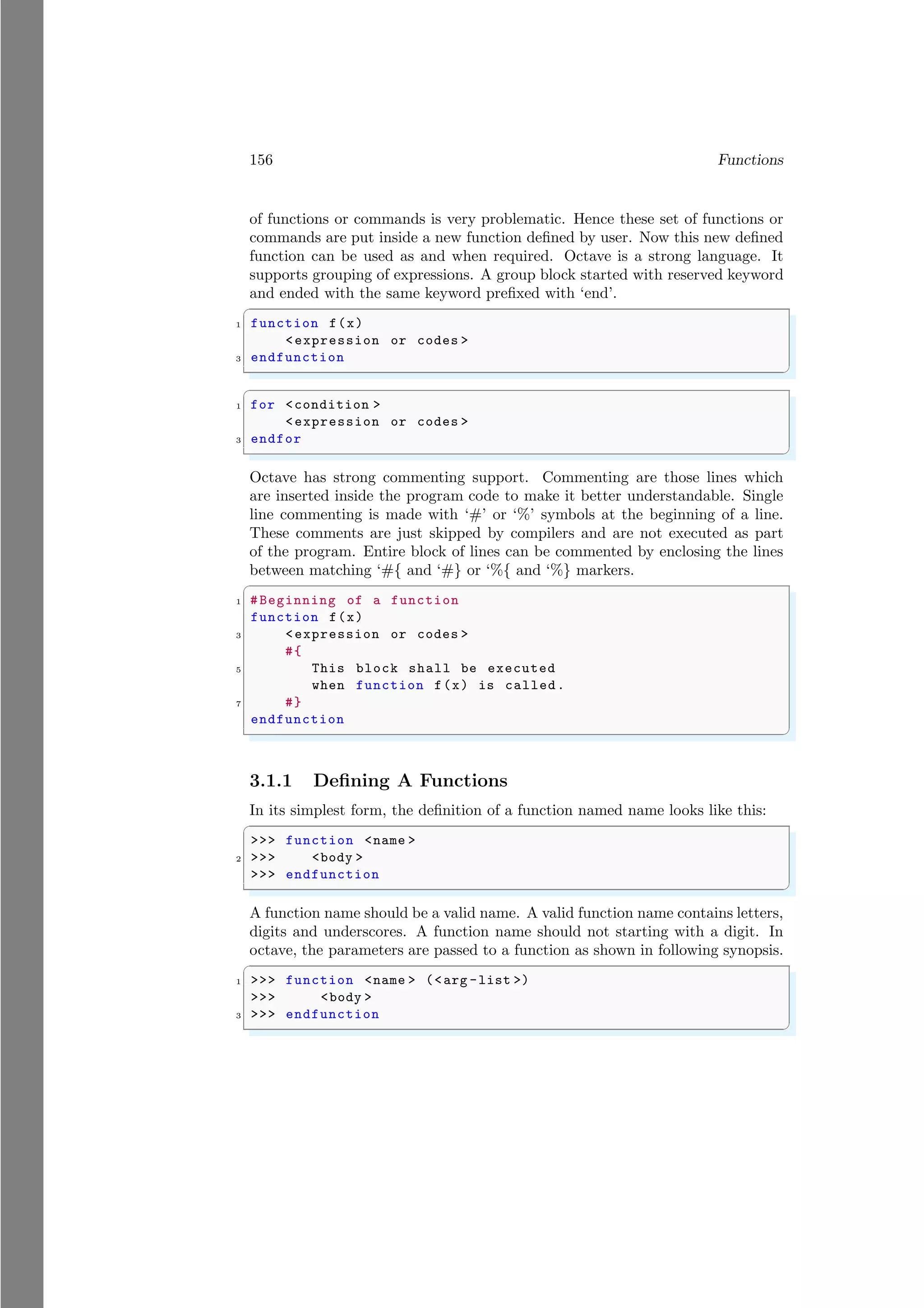 156 Functions
of functions or commands is very problematic. Hence these set of functions or
commands are put inside a new function defined by user. Now this new defined
function can be used as and when required. Octave is a strong language. It
supports grouping of expressions. A group block started with reserved keyword
and ended with the same keyword prefixed with ‘end’.
✞
1 function f(x)
<expression or codes >
3 endfunction
✌
✆
✞
1 for <condition >
<expression or codes >
3 endfor
✌
✆
Octave has strong commenting support. Commenting are those lines which
are inserted inside the program code to make it better understandable. Single
line commenting is made with ‘#’ or ‘%’ symbols at the beginning of a line.
These comments are just skipped by compilers and are not executed as part
of the program. Entire block of lines can be commented by enclosing the lines
between matching ‘#{ and ‘#} or ‘%{ and ‘%} markers.
✞
1 #Beginning of a function
function f(x)
3 <expression or codes >
#{
5 This block shall be executed
when function f(x) is called.
7 #}
endfunction
✌
✆
3.1.1 Defining A Functions
In its simplest form, the definition of a function named name looks like this:
✞
>>> function <name >
2 >>> <body >
>>> endfunction
✌
✆
A function name should be a valid name. A valid function name contains letters,
digits and underscores. A function name should not starting with a digit. In
octave, the parameters are passed to a function as shown in following synopsis.
✞
1 >>> function <name > (<arg -list >)
>>> <body >
3 >>> endfunction
✌
✆
 