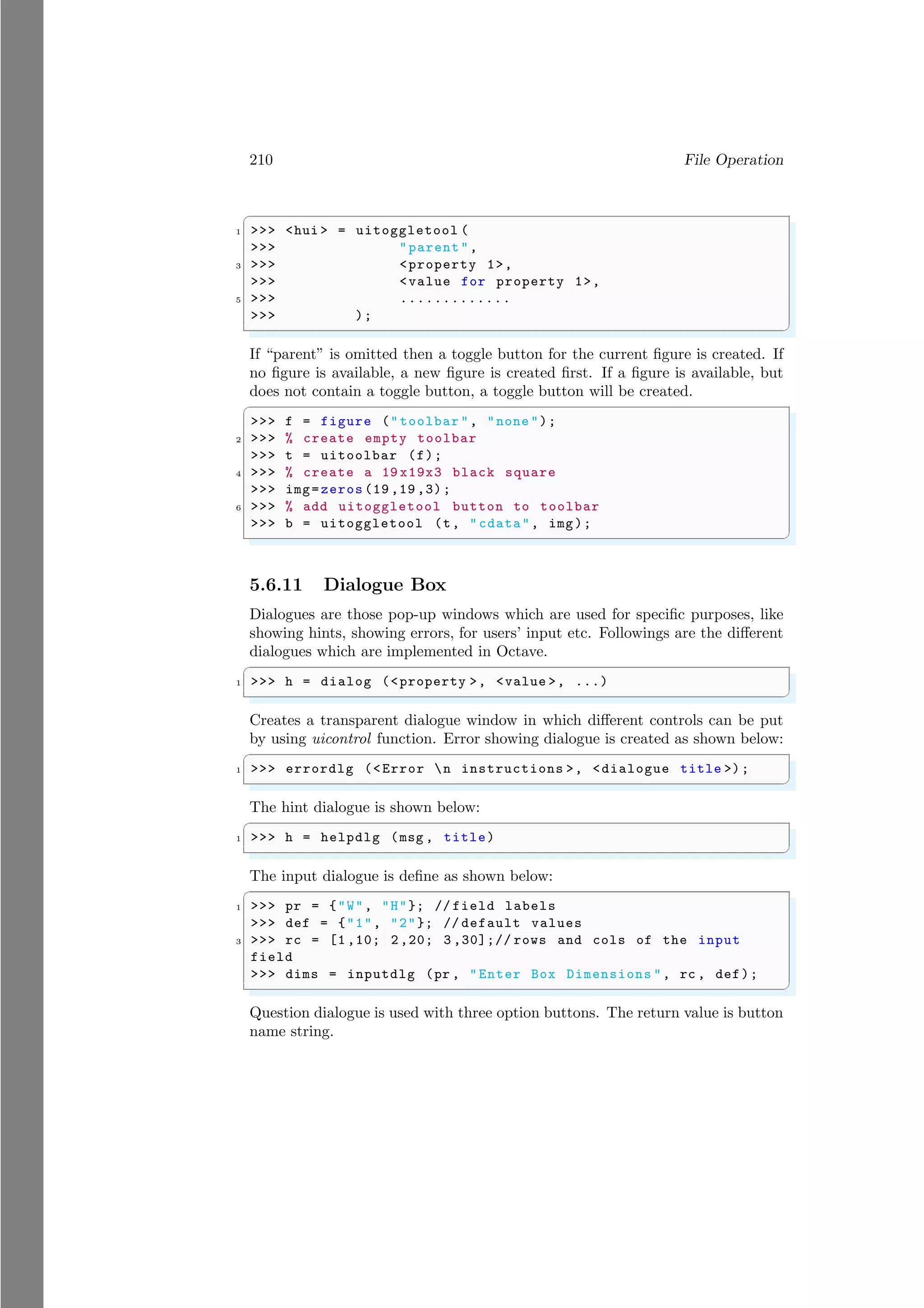 210 File Operation
✞
1 >>> <hui > = uitoggletool (
>>> "parent",
3 >>> <property 1>,
>>> <value for property 1>,
5 >>> .............
>>> );
✌
✆
If “parent” is omitted then a toggle button for the current figure is created. If
no figure is available, a new figure is created first. If a figure is available, but
does not contain a toggle button, a toggle button will be created.
✞
>>> f = figure ("toolbar ", "none ");
2 >>> % create empty toolbar
>>> t = uitoolbar (f);
4 >>> % create a 19 x19x3 black square
>>> img=zeros (19 ,19 ,3);
6 >>> % add uitoggletool button to toolbar
>>> b = uitoggletool (t, "cdata", img);
✌
✆
5.6.11 Dialogue Box
Dialogues are those pop-up windows which are used for specific purposes, like
showing hints, showing errors, for users’ input etc. Followings are the different
dialogues which are implemented in Octave.
✞
1 >>> h = dialog (<property >, <value >, ...)
✌
✆
Creates a transparent dialogue window in which different controls can be put
by using uicontrol function. Error showing dialogue is created as shown below:
✞
1 >>> errordlg (<Error n instructions >, <dialogue title >);
✌
✆
The hint dialogue is shown below:
✞
1 >>> h = helpdlg (msg , title)
✌
✆
The input dialogue is define as shown below:
✞
1 >>> pr = {"W", "H"}; // field labels
>>> def = {"1", "2"}; // default values
3 >>> rc = [1 ,10; 2,20; 3 ,30];// rows and cols of the input
field
>>> dims = inputdlg (pr , "Enter Box Dimensions ", rc , def);
✌
✆
Question dialogue is used with three option buttons. The return value is button
name string.
 
