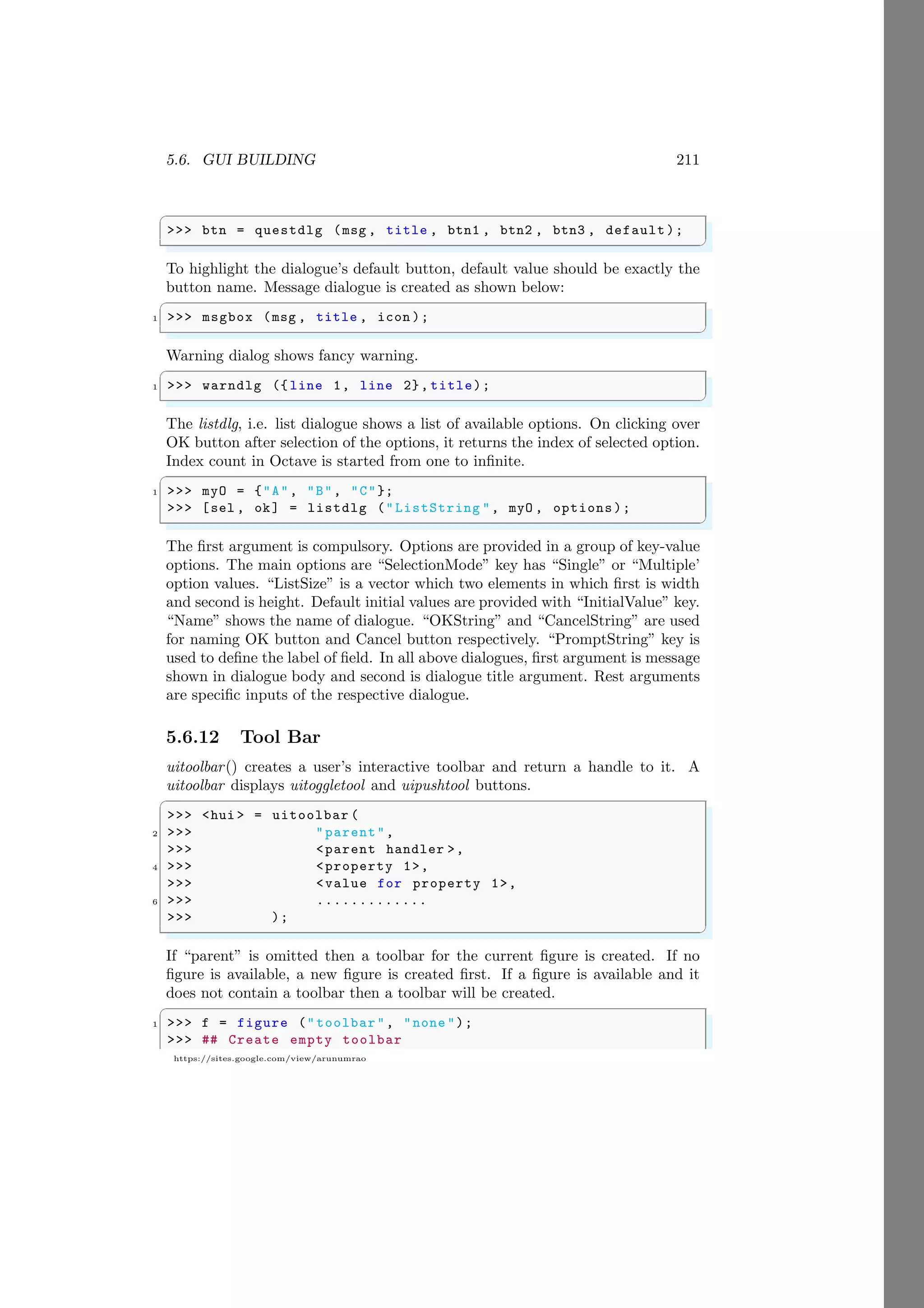 5.6. GUI BUILDING 211
https://sites.google.com/view/arunumrao
✞
>>> btn = questdlg (msg , title , btn1 , btn2 , btn3 , default );
✌
✆
To highlight the dialogue’s default button, default value should be exactly the
button name. Message dialogue is created as shown below:
✞
1 >>> msgbox (msg , title , icon );
✌
✆
Warning dialog shows fancy warning.
✞
1 >>> warndlg ({ line 1, line 2}, title);
✌
✆
The listdlg, i.e. list dialogue shows a list of available options. On clicking over
OK button after selection of the options, it returns the index of selected option.
Index count in Octave is started from one to infinite.
✞
1 >>> myO = {"A", "B", "C"};
>>> [sel , ok] = listdlg ("ListString ", myO , options);
✌
✆
The first argument is compulsory. Options are provided in a group of key-value
options. The main options are “SelectionMode” key has “Single” or “Multiple’
option values. “ListSize” is a vector which two elements in which first is width
and second is height. Default initial values are provided with “InitialValue” key.
“Name” shows the name of dialogue. “OKString” and “CancelString” are used
for naming OK button and Cancel button respectively. “PromptString” key is
used to define the label of field. In all above dialogues, first argument is message
shown in dialogue body and second is dialogue title argument. Rest arguments
are specific inputs of the respective dialogue.
5.6.12 Tool Bar
uitoolbar() creates a user’s interactive toolbar and return a handle to it. A
uitoolbar displays uitoggletool and uipushtool buttons.
✞
>>> <hui > = uitoolbar (
2 >>> "parent",
>>> <parent handler >,
4 >>> <property 1>,
>>> <value for property 1>,
6 >>> .............
>>> );
✌
✆
If “parent” is omitted then a toolbar for the current figure is created. If no
figure is available, a new figure is created first. If a figure is available and it
does not contain a toolbar then a toolbar will be created.
✞
1 >>> f = figure ("toolbar", "none ");
>>> ## Create empty toolbar
 