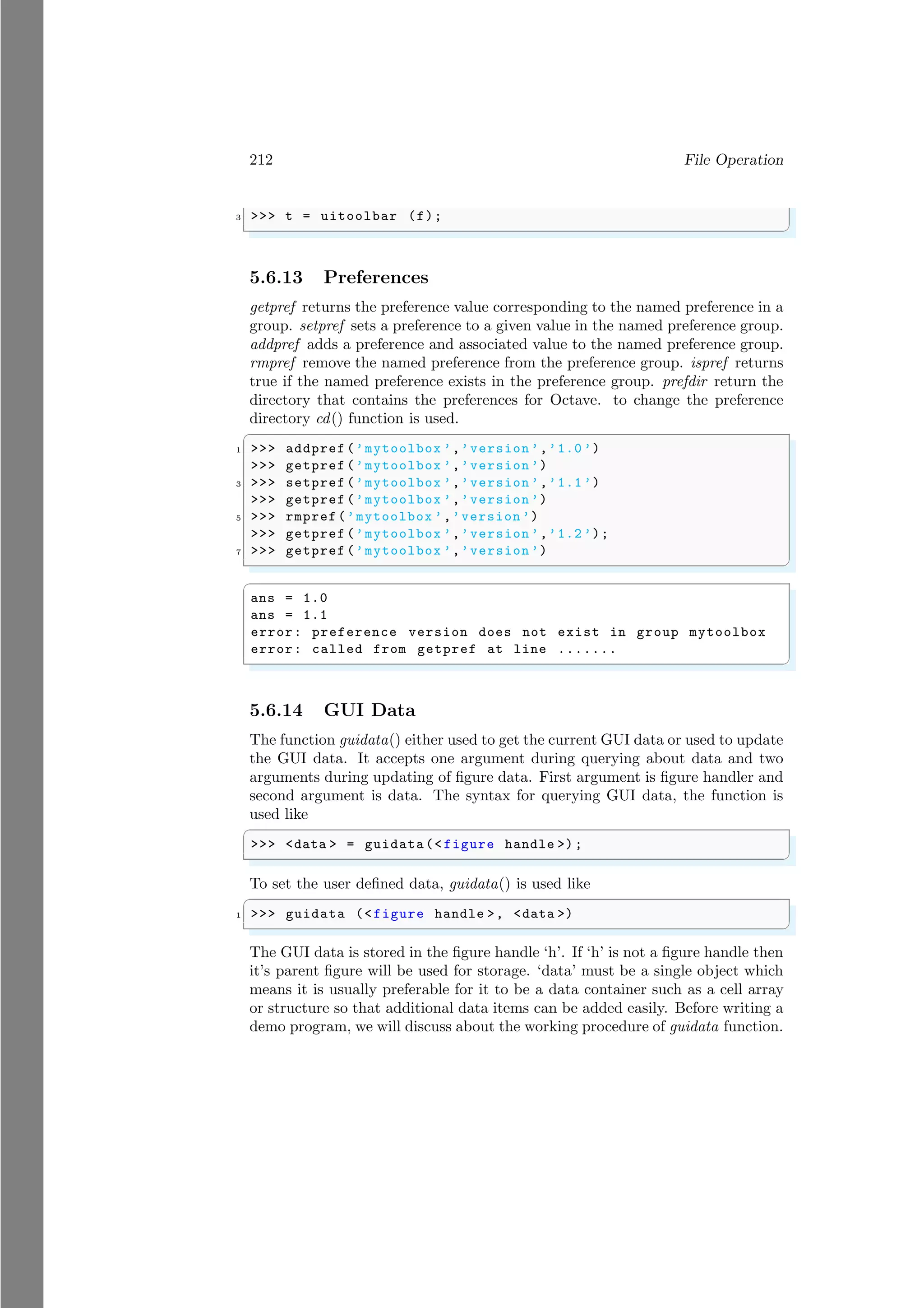 212 File Operation
3 >>> t = uitoolbar (f);
✌
✆
5.6.13 Preferences
getpref returns the preference value corresponding to the named preference in a
group. setpref sets a preference to a given value in the named preference group.
addpref adds a preference and associated value to the named preference group.
rmpref remove the named preference from the preference group. ispref returns
true if the named preference exists in the preference group. prefdir return the
directory that contains the preferences for Octave. to change the preference
directory cd() function is used.
✞
1 >>> addpref (’mytoolbox ’,’version ’,’1.0 ’)
>>> getpref (’mytoolbox ’,’version ’)
3 >>> setpref (’mytoolbox ’,’version ’,’1.1 ’)
>>> getpref (’mytoolbox ’,’version ’)
5 >>> rmpref(’mytoolbox ’,’version ’)
>>> getpref (’mytoolbox ’,’version ’,’1.2 ’);
7 >>> getpref (’mytoolbox ’,’version ’)
✌
✆
✞
ans = 1.0
ans = 1.1
error: preference version does not exist in group mytoolbox
error: called from getpref at line .......
✌
✆
5.6.14 GUI Data
The function guidata() either used to get the current GUI data or used to update
the GUI data. It accepts one argument during querying about data and two
arguments during updating of figure data. First argument is figure handler and
second argument is data. The syntax for querying GUI data, the function is
used like
✞
>>> <data > = guidata(< figure handle >);
✌
✆
To set the user defined data, guidata() is used like
✞
1 >>> guidata (<figure handle >, <data >)
✌
✆
The GUI data is stored in the figure handle ‘h’. If ‘h’ is not a figure handle then
it’s parent figure will be used for storage. ‘data’ must be a single object which
means it is usually preferable for it to be a data container such as a cell array
or structure so that additional data items can be added easily. Before writing a
demo program, we will discuss about the working procedure of guidata function.
 