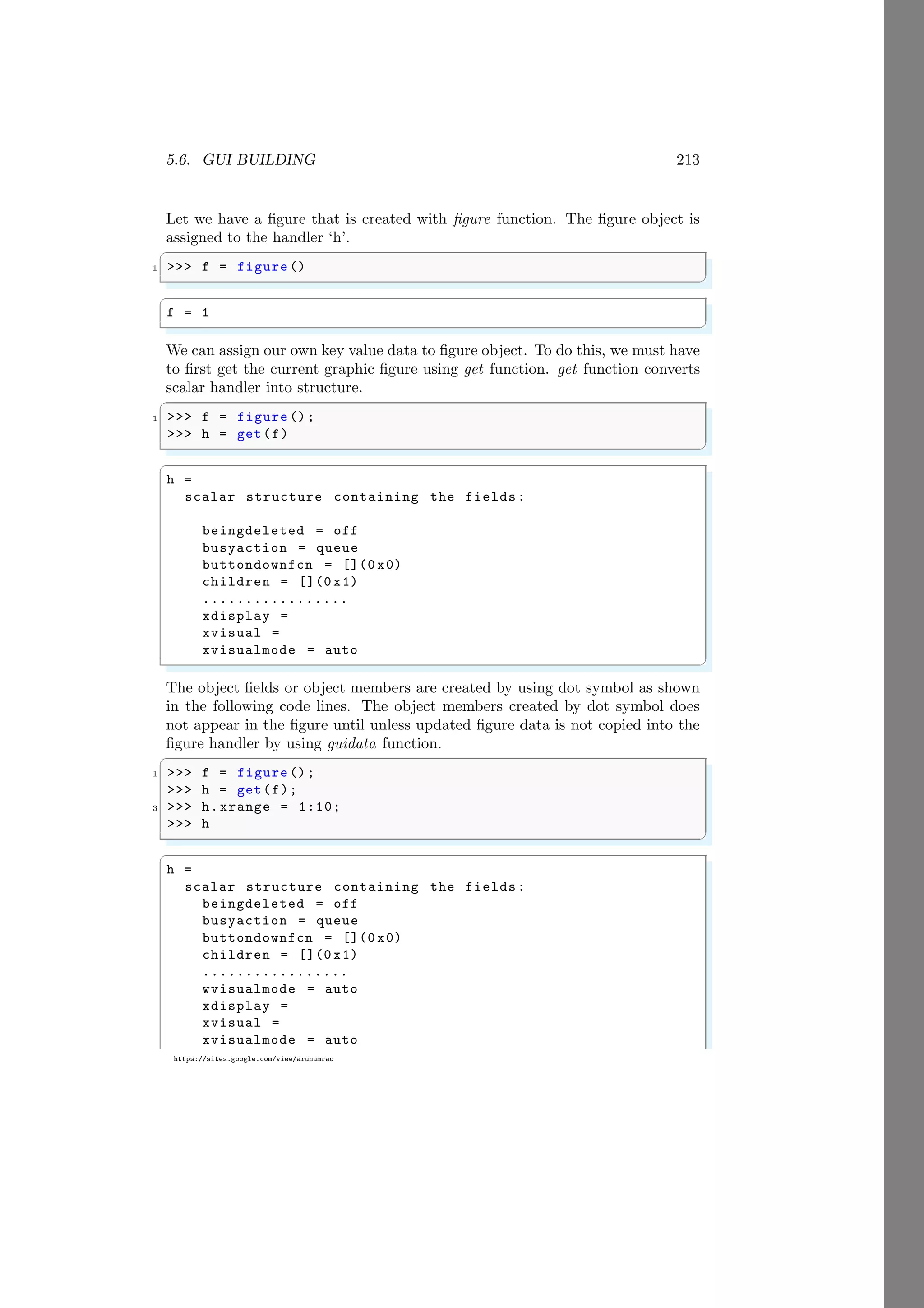 5.6. GUI BUILDING 213
https://sites.google.com/view/arunumrao
Let we have a figure that is created with figure function. The figure object is
assigned to the handler ‘h’.
✞
1 >>> f = figure ()
✌
✆
✞
f = 1
✌
✆
We can assign our own key value data to figure object. To do this, we must have
to first get the current graphic figure using get function. get function converts
scalar handler into structure.
✞
1 >>> f = figure ();
>>> h = get(f)
✌
✆
✞
h =
scalar structure containing the fields:
beingdeleted = off
busyaction = queue
buttondownfcn = [](0 x0)
children = [](0 x1)
.................
xdisplay =
xvisual =
xvisualmode = auto
✌
✆
The object fields or object members are created by using dot symbol as shown
in the following code lines. The object members created by dot symbol does
not appear in the figure until unless updated figure data is not copied into the
figure handler by using guidata function.
✞
1 >>> f = figure ();
>>> h = get(f);
3 >>> h.xrange = 1:10;
>>> h
✌
✆
✞
h =
scalar structure containing the fields:
beingdeleted = off
busyaction = queue
buttondownfcn = [](0 x0)
children = [](0 x1)
.................
wvisualmode = auto
xdisplay =
xvisual =
xvisualmode = auto
 