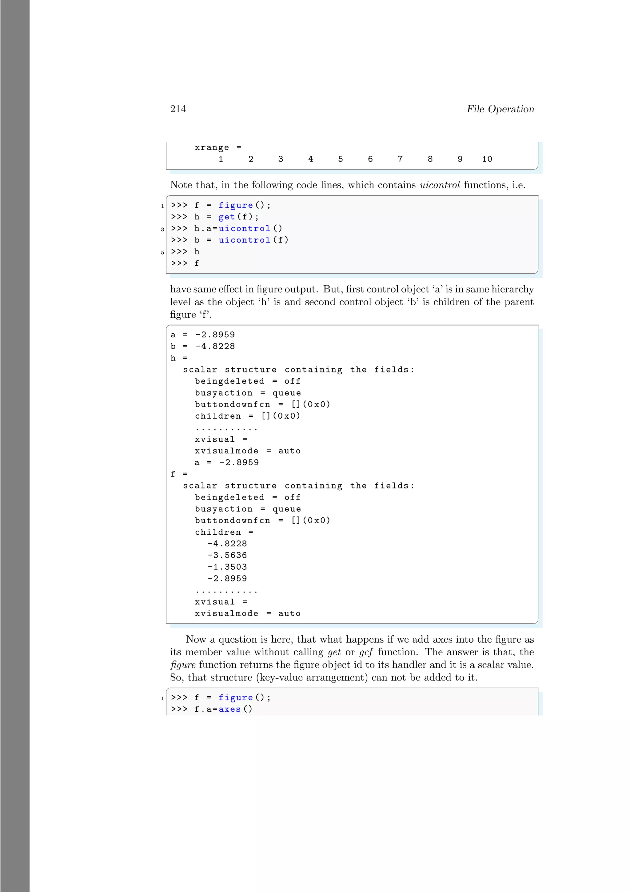 214 File Operation
xrange =
1 2 3 4 5 6 7 8 9 10
✌
✆
Note that, in the following code lines, which contains uicontrol functions, i.e.
✞
1 >>> f = figure ();
>>> h = get(f);
3 >>> h.a=uicontrol ()
>>> b = uicontrol (f)
5 >>> h
>>> f
✌
✆
have same effect in figure output. But, first control object ‘a’ is in same hierarchy
level as the object ‘h’ is and second control object ‘b’ is children of the parent
figure ‘f’.
✞
a = -2.8959
b = -4.8228
h =
scalar structure containing the fields:
beingdeleted = off
busyaction = queue
buttondownfcn = [](0 x0)
children = [](0 x0)
...........
xvisual =
xvisualmode = auto
a = -2.8959
f =
scalar structure containing the fields:
beingdeleted = off
busyaction = queue
buttondownfcn = [](0 x0)
children =
-4.8228
-3.5636
-1.3503
-2.8959
...........
xvisual =
xvisualmode = auto
✌
✆
Now a question is here, that what happens if we add axes into the figure as
its member value without calling get or gcf function. The answer is that, the
figure function returns the figure object id to its handler and it is a scalar value.
So, that structure (key-value arrangement) can not be added to it.
✞
1 >>> f = figure ();
>>> f.a=axes ()
 