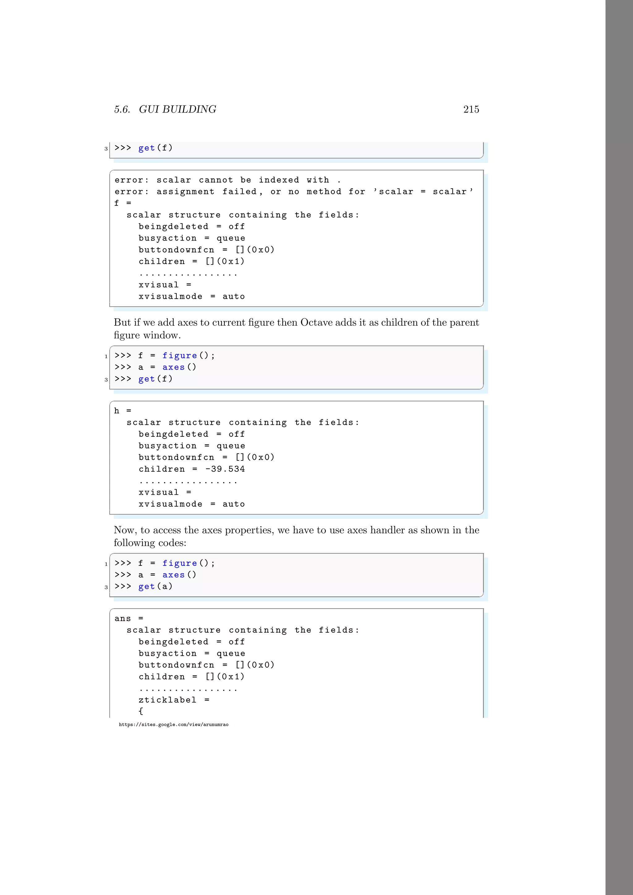 5.6. GUI BUILDING 215
https://sites.google.com/view/arunumrao
3 >>> get(f)
✌
✆
✞
error: scalar cannot be indexed with .
error: assignment failed , or no method for ’scalar = scalar ’
f =
scalar structure containing the fields:
beingdeleted = off
busyaction = queue
buttondownfcn = [](0 x0)
children = [](0 x1)
.................
xvisual =
xvisualmode = auto
✌
✆
But if we add axes to current figure then Octave adds it as children of the parent
figure window.
✞
1 >>> f = figure ();
>>> a = axes ()
3 >>> get(f)
✌
✆
✞
h =
scalar structure containing the fields:
beingdeleted = off
busyaction = queue
buttondownfcn = [](0 x0)
children = -39.534
.................
xvisual =
xvisualmode = auto
✌
✆
Now, to access the axes properties, we have to use axes handler as shown in the
following codes:
✞
1 >>> f = figure ();
>>> a = axes ()
3 >>> get(a)
✌
✆
✞
ans =
scalar structure containing the fields:
beingdeleted = off
busyaction = queue
buttondownfcn = [](0 x0)
children = [](0 x1)
.................
zticklabel =
{
 