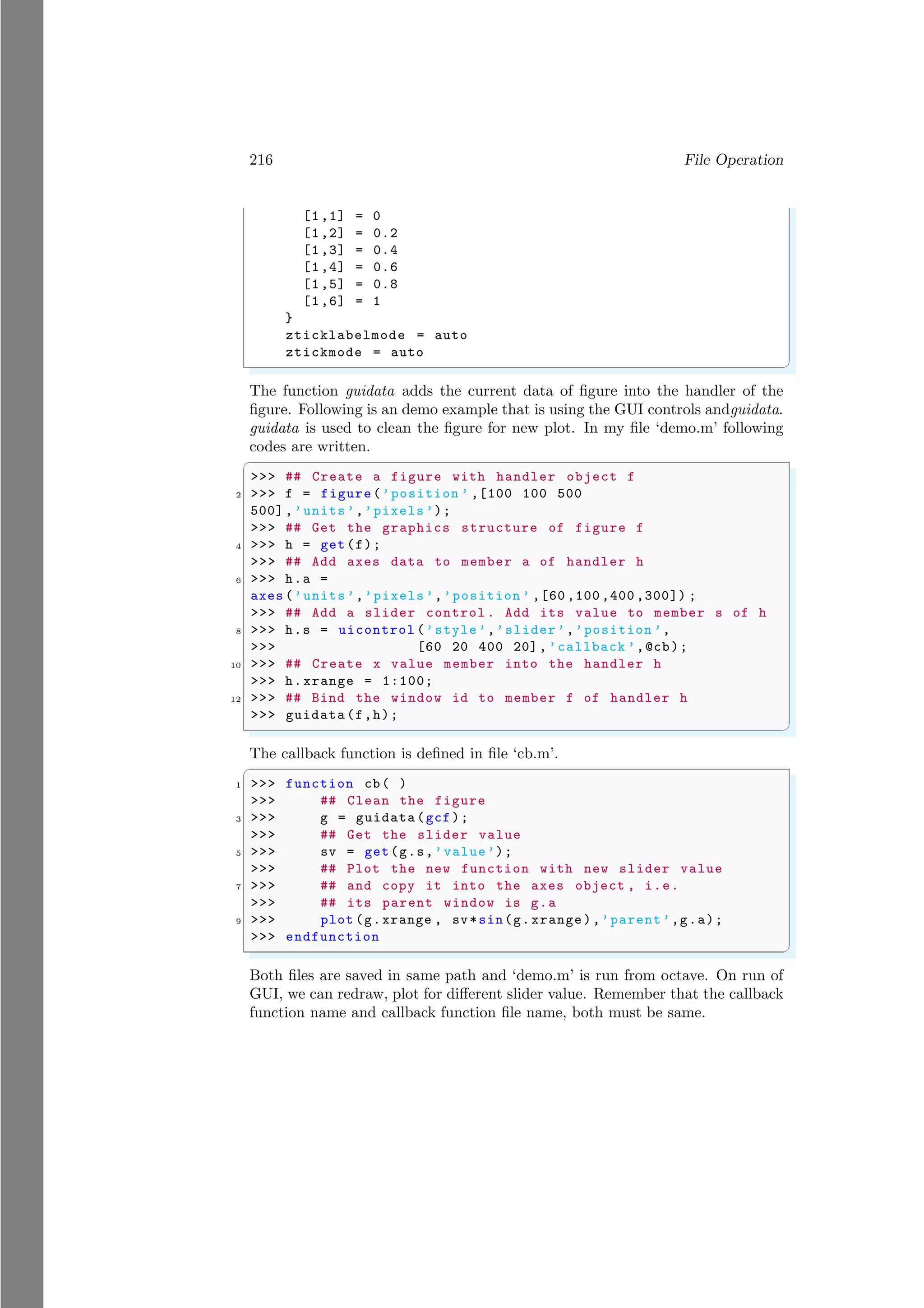 216 File Operation
[1,1] = 0
[1,2] = 0.2
[1,3] = 0.4
[1,4] = 0.6
[1,5] = 0.8
[1,6] = 1
}
zticklabelmode = auto
ztickmode = auto
✌
✆
The function guidata adds the current data of figure into the handler of the
figure. Following is an demo example that is using the GUI controls andguidata.
guidata is used to clean the figure for new plot. In my file ‘demo.m’ following
codes are written.
✞
>>> ## Create a figure with handler object f
2 >>> f = figure(’position ’ ,[100 100 500
500],’units’,’pixels’);
>>> ## Get the graphics structure of figure f
4 >>> h = get(f);
>>> ## Add axes data to member a of handler h
6 >>> h.a =
axes (’units’,’pixels’,’position ’ ,[60 ,100 ,400 ,300]) ;
>>> ## Add a slider control . Add its value to member s of h
8 >>> h.s = uicontrol (’style’,’slider’,’position ’,
>>> [60 20 400 20], ’callback ’,@cb);
10 >>> ## Create x value member into the handler h
>>> h.xrange = 1:100;
12 >>> ## Bind the window id to member f of handler h
>>> guidata (f,h);
✌
✆
The callback function is defined in file ‘cb.m’.
✞
1 >>> function cb( )
>>> ## Clean the figure
3 >>> g = guidata(gcf);
>>> ## Get the slider value
5 >>> sv = get(g.s,’value’);
>>> ## Plot the new function with new slider value
7 >>> ## and copy it into the axes object , i.e.
>>> ## its parent window is g.a
9 >>> plot (g.xrange , sv*sin(g.xrange),’parent’,g.a);
>>> endfunction
✌
✆
Both files are saved in same path and ‘demo.m’ is run from octave. On run of
GUI, we can redraw, plot for different slider value. Remember that the callback
function name and callback function file name, both must be same.
 