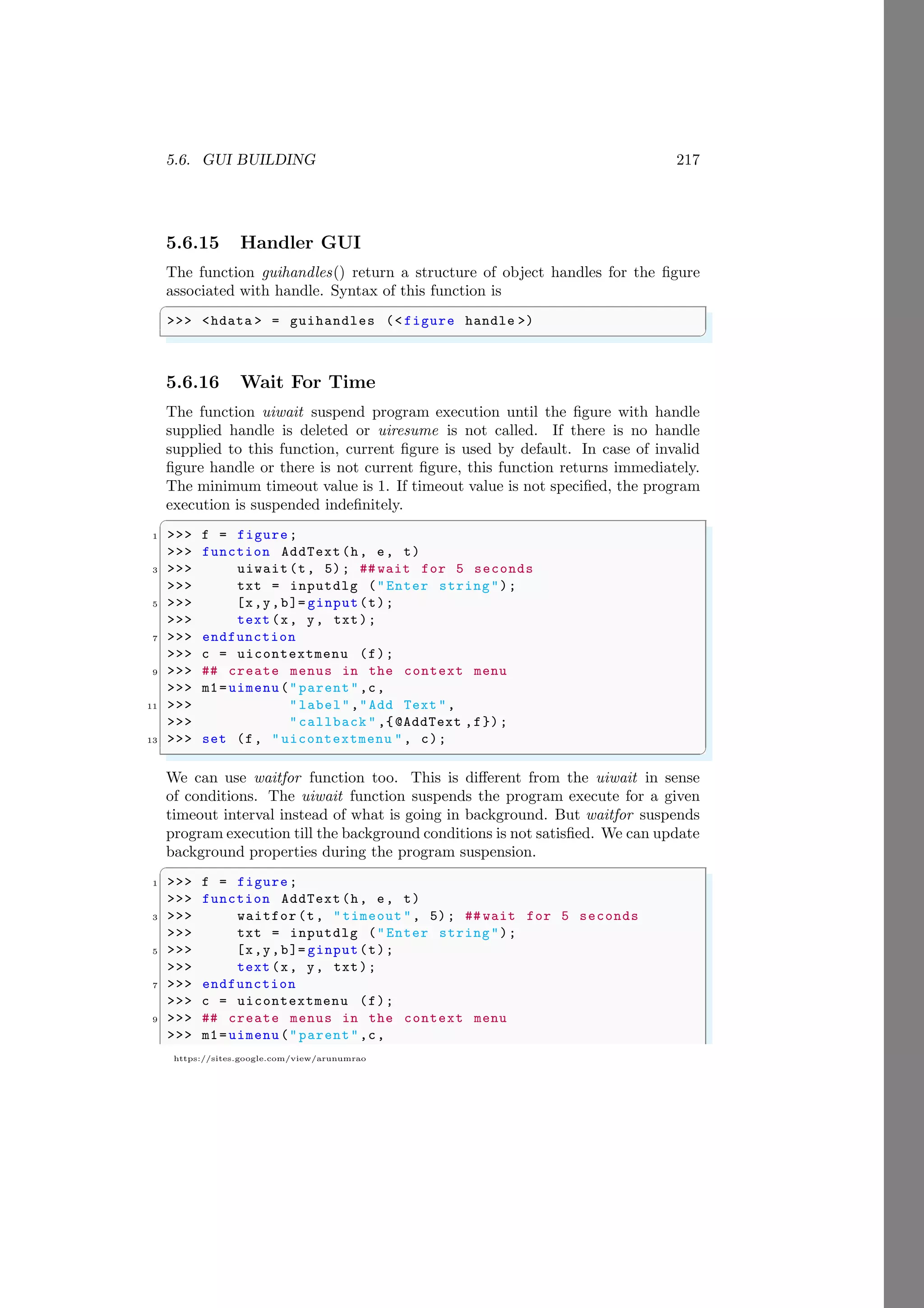 5.6. GUI BUILDING 217
https://sites.google.com/view/arunumrao
5.6.15 Handler GUI
The function guihandles() return a structure of object handles for the figure
associated with handle. Syntax of this function is
✞
>>> <hdata > = guihandles (< figure handle >)
✌
✆
5.6.16 Wait For Time
The function uiwait suspend program execution until the figure with handle
supplied handle is deleted or uiresume is not called. If there is no handle
supplied to this function, current figure is used by default. In case of invalid
figure handle or there is not current figure, this function returns immediately.
The minimum timeout value is 1. If timeout value is not specified, the program
execution is suspended indefinitely.
✞
1 >>> f = figure;
>>> function AddText(h, e, t)
3 >>> uiwait(t, 5); ## wait for 5 seconds
>>> txt = inputdlg ("Enter string");
5 >>> [x,y,b]= ginput(t);
>>> text (x, y, txt);
7 >>> endfunction
>>> c = uicontextmenu (f);
9 >>> ## create menus in the context menu
>>> m1=uimenu("parent",c,
11 >>> "label","Add Text ",
>>> "callback " ,{@AddText ,f});
13 >>> set (f, " uicontextmenu ", c);
✌
✆
We can use waitfor function too. This is different from the uiwait in sense
of conditions. The uiwait function suspends the program execute for a given
timeout interval instead of what is going in background. But waitfor suspends
program execution till the background conditions is not satisfied. We can update
background properties during the program suspension.
✞
1 >>> f = figure;
>>> function AddText(h, e, t)
3 >>> waitfor (t, "timeout ", 5); ## wait for 5 seconds
>>> txt = inputdlg ("Enter string");
5 >>> [x,y,b]= ginput(t);
>>> text (x, y, txt);
7 >>> endfunction
>>> c = uicontextmenu (f);
9 >>> ## create menus in the context menu
>>> m1=uimenu("parent",c,
 