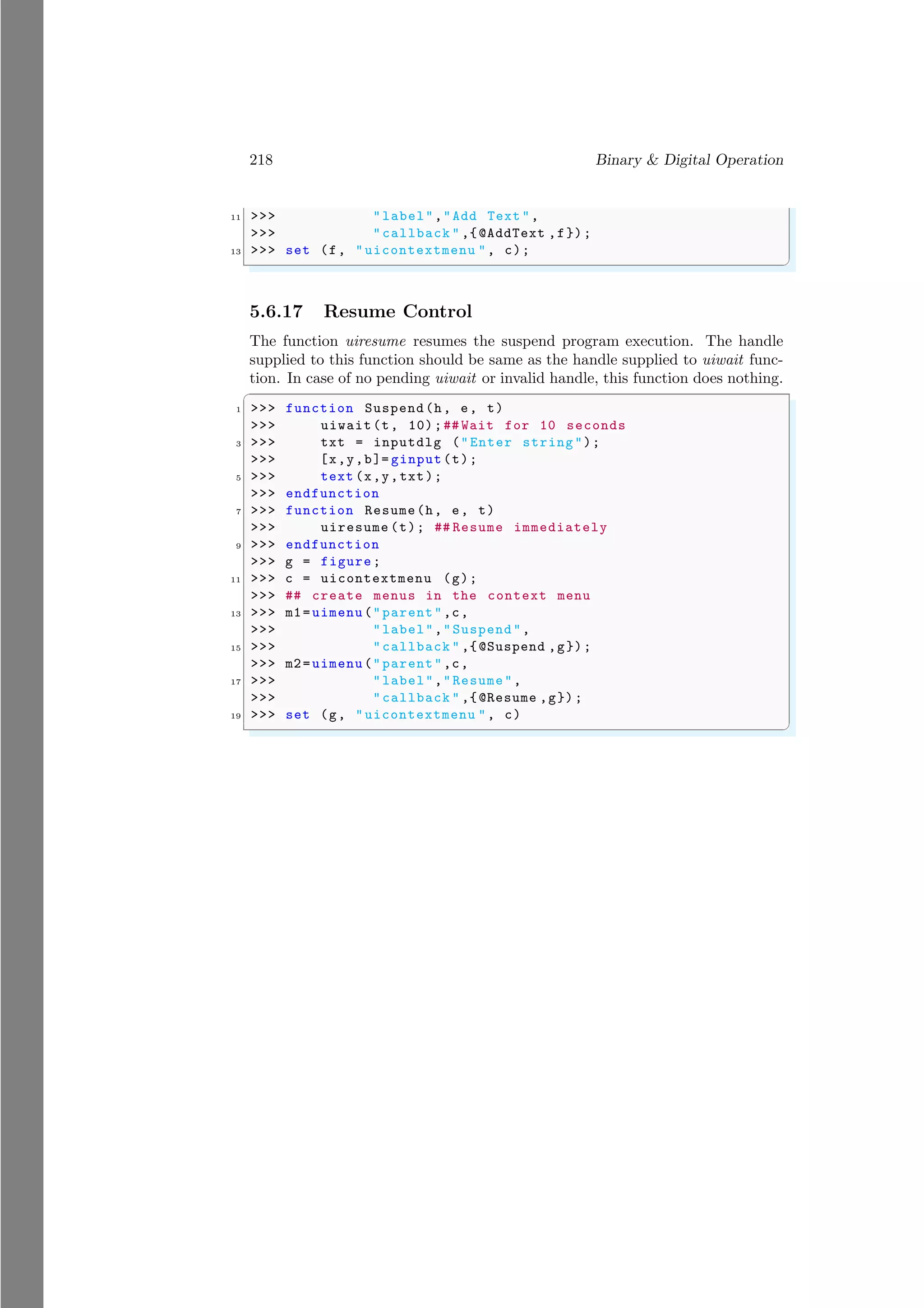 218 Binary & Digital Operation
11 >>> "label","Add Text ",
>>> "callback " ,{@AddText ,f});
13 >>> set (f, "uicontextmenu ", c);
✌
✆
5.6.17 Resume Control
The function uiresume resumes the suspend program execution. The handle
supplied to this function should be same as the handle supplied to uiwait func-
tion. In case of no pending uiwait or invalid handle, this function does nothing.
✞
1 >>> function Suspend(h, e, t)
>>> uiwait(t, 10);## Wait for 10 seconds
3 >>> txt = inputdlg ("Enter string");
>>> [x,y,b]= ginput(t);
5 >>> text (x,y,txt);
>>> endfunction
7 >>> function Resume(h, e, t)
>>> uiresume (t); ## Resume immediately
9 >>> endfunction
>>> g = figure;
11 >>> c = uicontextmenu (g);
>>> ## create menus in the context menu
13 >>> m1=uimenu("parent",c,
>>> "label","Suspend",
15 >>> "callback " ,{@Suspend ,g});
>>> m2=uimenu("parent",c,
17 >>> "label","Resume",
>>> "callback " ,{@Resume ,g});
19 >>> set (g, "uicontextmenu ", c)
✌
✆
 