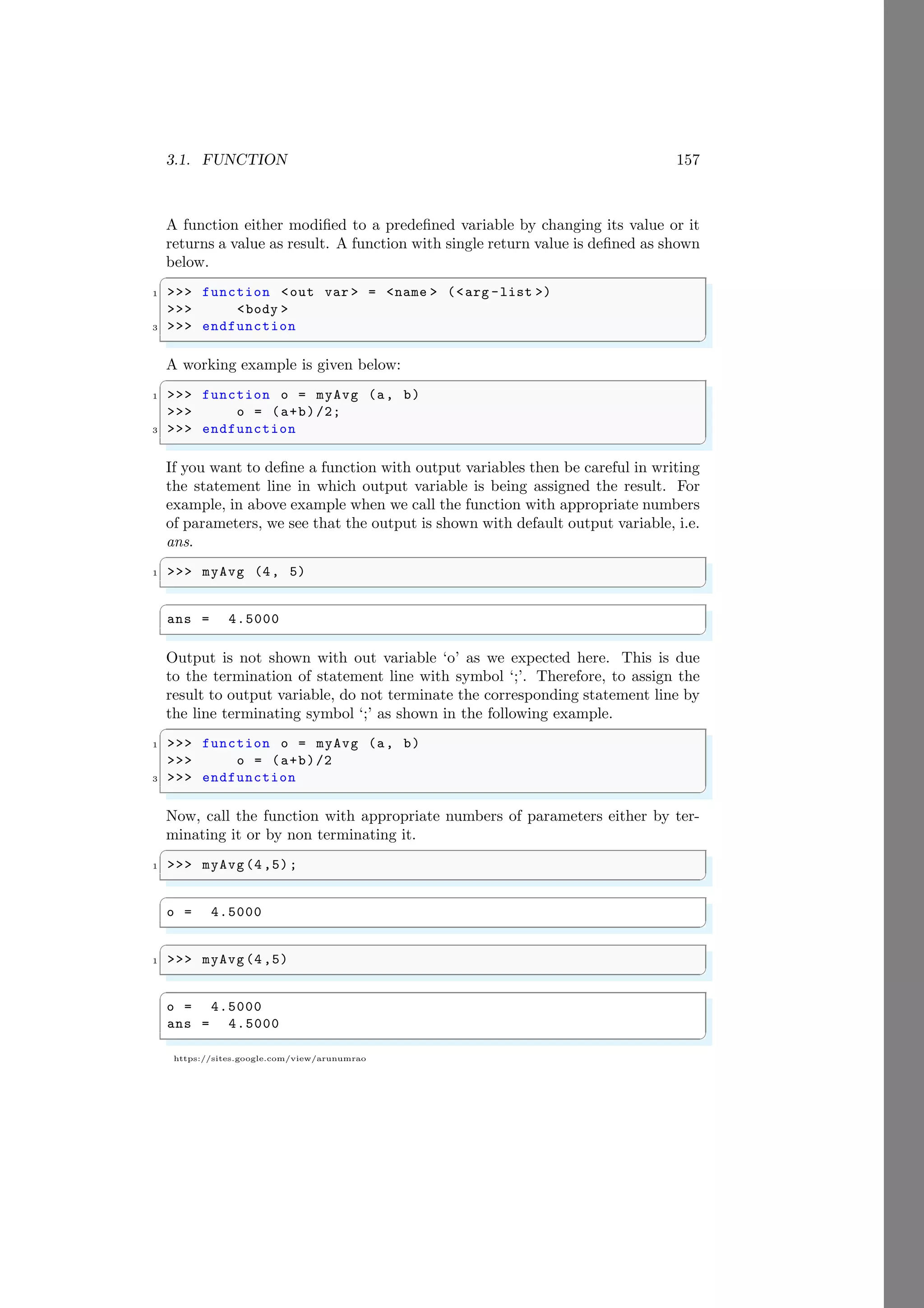 3.1. FUNCTION 157
https://sites.google.com/view/arunumrao
A function either modified to a predefined variable by changing its value or it
returns a value as result. A function with single return value is defined as shown
below.
✞
1 >>> function <out var > = <name > (<arg -list >)
>>> <body >
3 >>> endfunction
✌
✆
A working example is given below:
✞
1 >>> function o = myAvg (a, b)
>>> o = (a+b)/2;
3 >>> endfunction
✌
✆
If you want to define a function with output variables then be careful in writing
the statement line in which output variable is being assigned the result. For
example, in above example when we call the function with appropriate numbers
of parameters, we see that the output is shown with default output variable, i.e.
ans.
✞
1 >>> myAvg (4, 5)
✌
✆
✞
ans = 4.5000
✌
✆
Output is not shown with out variable ‘o’ as we expected here. This is due
to the termination of statement line with symbol ‘;’. Therefore, to assign the
result to output variable, do not terminate the corresponding statement line by
the line terminating symbol ‘;’ as shown in the following example.
✞
1 >>> function o = myAvg (a, b)
>>> o = (a+b)/2
3 >>> endfunction
✌
✆
Now, call the function with appropriate numbers of parameters either by ter-
minating it or by non terminating it.
✞
1 >>> myAvg(4,5);
✌
✆
✞
o = 4.5000
✌
✆
✞
1 >>> myAvg(4,5)
✌
✆
✞
o = 4.5000
ans = 4.5000
✌
✆
 