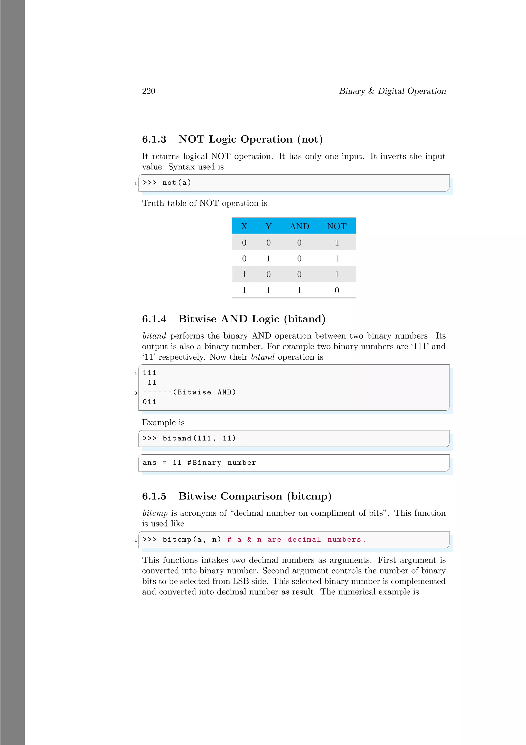 220 Binary & Digital Operation
6.1.3 NOT Logic Operation (not)
It returns logical NOT operation. It has only one input. It inverts the input
value. Syntax used is
✞
1 >>> not(a)
✌
✆
Truth table of NOT operation is
X Y AND NOT
0 0 0 1
0 1 0 1
1 0 0 1
1 1 1 0
6.1.4 Bitwise AND Logic (bitand)
bitand performs the binary AND operation between two binary numbers. Its
output is also a binary number. For example two binary numbers are ‘111’ and
‘11’ respectively. Now their bitand operation is
✞
1 111
11
3 ------(Bitwise AND)
011
✌
✆
Example is
✞
>>> bitand (111, 11)
✌
✆
✞
ans = 11 # Binary number
✌
✆
6.1.5 Bitwise Comparison (bitcmp)
bitcmp is acronyms of “decimal number on compliment of bits”. This function
is used like
✞
1 >>> bitcmp(a, n) # a & n are decimal numbers.
✌
✆
This functions intakes two decimal numbers as arguments. First argument is
converted into binary number. Second argument controls the number of binary
bits to be selected from LSB side. This selected binary number is complemented
and converted into decimal number as result. The numerical example is
 