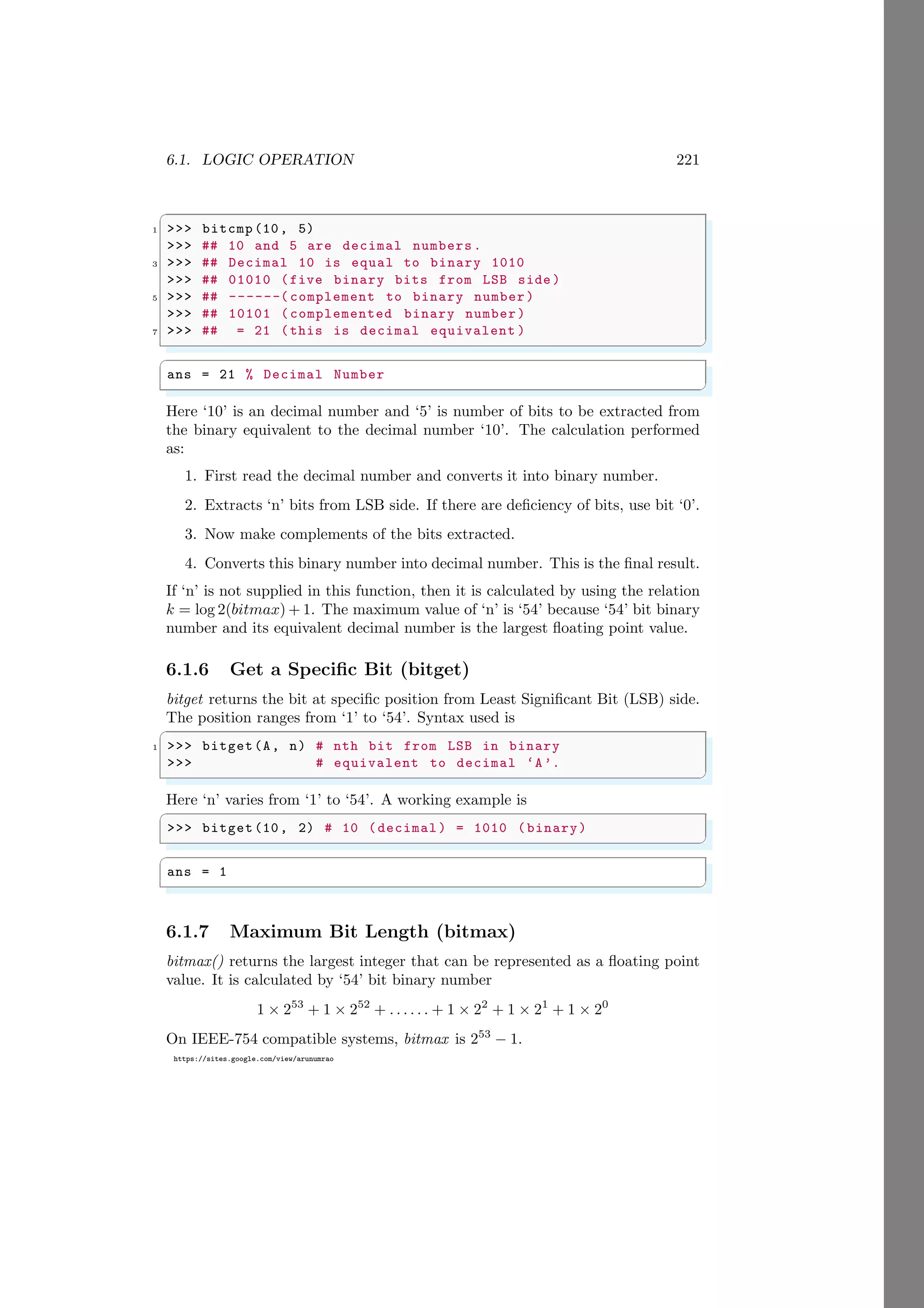 6.1. LOGIC OPERATION 221
https://sites.google.com/view/arunumrao
✞
1 >>> bitcmp(10, 5)
>>> ## 10 and 5 are decimal numbers.
3 >>> ## Decimal 10 is equal to binary 1010
>>> ## 01010 (five binary bits from LSB side )
5 >>> ## ------( complement to binary number)
>>> ## 10101 (complemented binary number)
7 >>> ## = 21 (this is decimal equivalent )
✌
✆
✞
ans = 21 % Decimal Number
✌
✆
Here ‘10’ is an decimal number and ‘5’ is number of bits to be extracted from
the binary equivalent to the decimal number ‘10’. The calculation performed
as:
1. First read the decimal number and converts it into binary number.
2. Extracts ‘n’ bits from LSB side. If there are deficiency of bits, use bit ‘0’.
3. Now make complements of the bits extracted.
4. Converts this binary number into decimal number. This is the final result.
If ‘n’ is not supplied in this function, then it is calculated by using the relation
k = log 2(bitmax) + 1. The maximum value of ‘n’ is ‘54’ because ‘54’ bit binary
number and its equivalent decimal number is the largest floating point value.
6.1.6 Get a Specific Bit (bitget)
bitget returns the bit at specific position from Least Significant Bit (LSB) side.
The position ranges from ‘1’ to ‘54’. Syntax used is
✞
1 >>> bitget(A, n) # nth bit from LSB in binary
>>> # equivalent to decimal ‘A’.
✌
✆
Here ‘n’ varies from ‘1’ to ‘54’. A working example is
✞
>>> bitget(10, 2) # 10 (decimal ) = 1010 (binary)
✌
✆
✞
ans = 1
✌
✆
6.1.7 Maximum Bit Length (bitmax)
bitmax() returns the largest integer that can be represented as a floating point
value. It is calculated by ‘54’ bit binary number
1 × 253
+ 1 × 252
+ . . . . . . + 1 × 22
+ 1 × 21
+ 1 × 20
On IEEE-754 compatible systems, bitmax is 253
− 1.
 