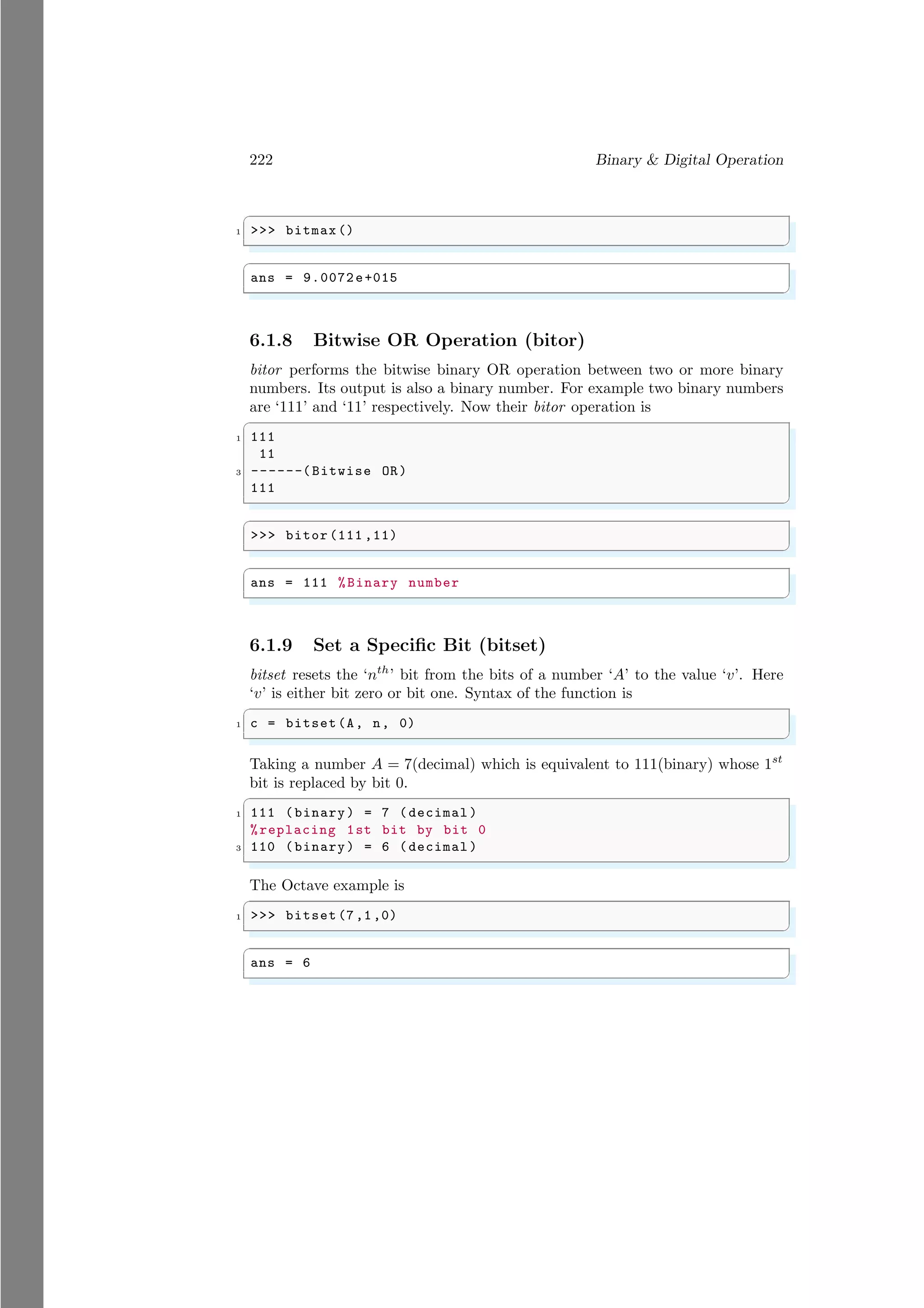 222 Binary & Digital Operation
✞
1 >>> bitmax ()
✌
✆
✞
ans = 9.0072e+015
✌
✆
6.1.8 Bitwise OR Operation (bitor)
bitor performs the bitwise binary OR operation between two or more binary
numbers. Its output is also a binary number. For example two binary numbers
are ‘111’ and ‘11’ respectively. Now their bitor operation is
✞
1 111
11
3 ------(Bitwise OR)
111
✌
✆
✞
>>> bitor (111 ,11)
✌
✆
✞
ans = 111 %Binary number
✌
✆
6.1.9 Set a Specific Bit (bitset)
bitset resets the ‘nth
’ bit from the bits of a number ‘A’ to the value ‘v’. Here
‘v’ is either bit zero or bit one. Syntax of the function is
✞
1 c = bitset(A, n, 0)
✌
✆
Taking a number A = 7(decimal) which is equivalent to 111(binary) whose 1st
bit is replaced by bit 0.
✞
1 111 (binary) = 7 (decimal )
%replacing 1st bit by bit 0
3 110 (binary) = 6 (decimal )
✌
✆
The Octave example is
✞
1 >>> bitset (7,1,0)
✌
✆
✞
ans = 6
✌
✆
 